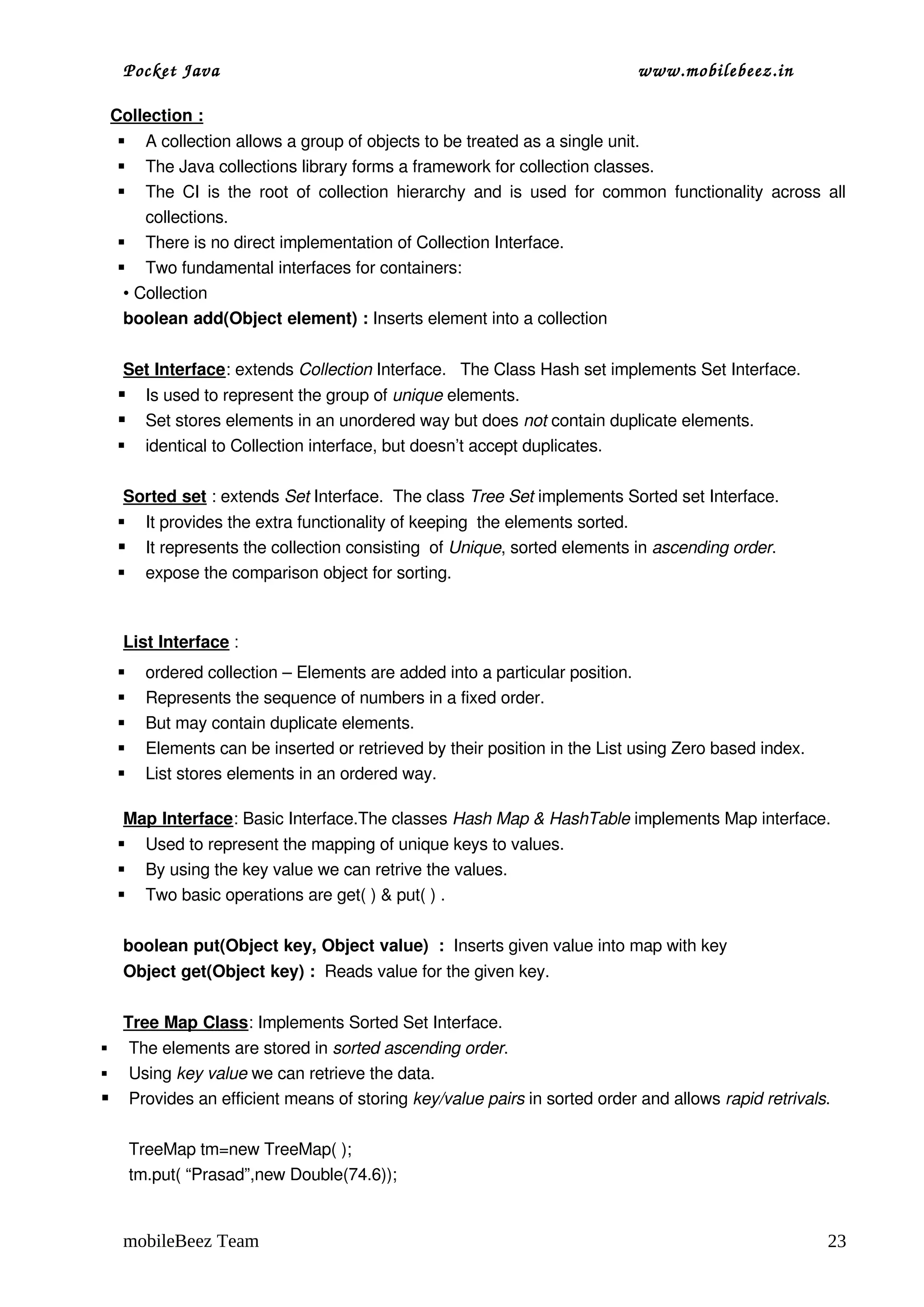 Pocket Java                                                               www.mobilebeez.in  

  Collection :
     A collection allows a group of objects to be treated as a single unit. 
     The Java collections library forms a framework for collection classes.
     The  CI  is  the root  of  collection hierarchy  and is  used  for  common functionality  across  all 
      collections.
   There is no direct implementation of Collection Interface.
   Two fundamental interfaces for containers:
   • Collection 
   boolean add(Object element) : Inserts element into a collection

   Set Interface: extends Collection Interface.   The Class Hash set implements Set Interface.
     Is used to represent the group of unique elements. 
     Set stores elements in an unordered way but does not contain duplicate elements.
     identical to Collection interface, but doesn’t accept duplicates.

   Sorted set : extends Set Interface.  The class Tree Set implements Sorted set Interface.
     It provides the extra functionality of keeping  the elements sorted.
     It represents the collection consisting  of Unique, sorted elements in ascending order.
     expose the comparison object for sorting.  



   List Interface :
     ordered collection – Elements are added into a particular position.
     Represents the sequence of numbers in a fixed order.
     But may contain duplicate elements.
     Elements can be inserted or retrieved by their position in the List using Zero based index.
     List stores elements in an ordered way.

   Map Interface: Basic Interface.The classes Hash Map & HashTable implements Map interface.
   Used to represent the mapping of unique keys to values.
   By using the key value we can retrive the values.
   Two basic operations are get( ) & put( ) .

   boolean put(Object key, Object value)  :  Inserts given value into map with key
   Object get(Object key) :  Reads value for the given key.

  Tree Map Class: Implements Sorted Set Interface.                 
 The elements are stored in sorted ascending order.         
 Using key value we can retrieve the data.                             
 Provides an efficient means of storing key/value pairs in sorted order and allows rapid retrivals.

      TreeMap tm=new TreeMap( );
      tm.put( “Prasad”,new Double(74.6));


   mobileBeez Team                                                                                      23
 