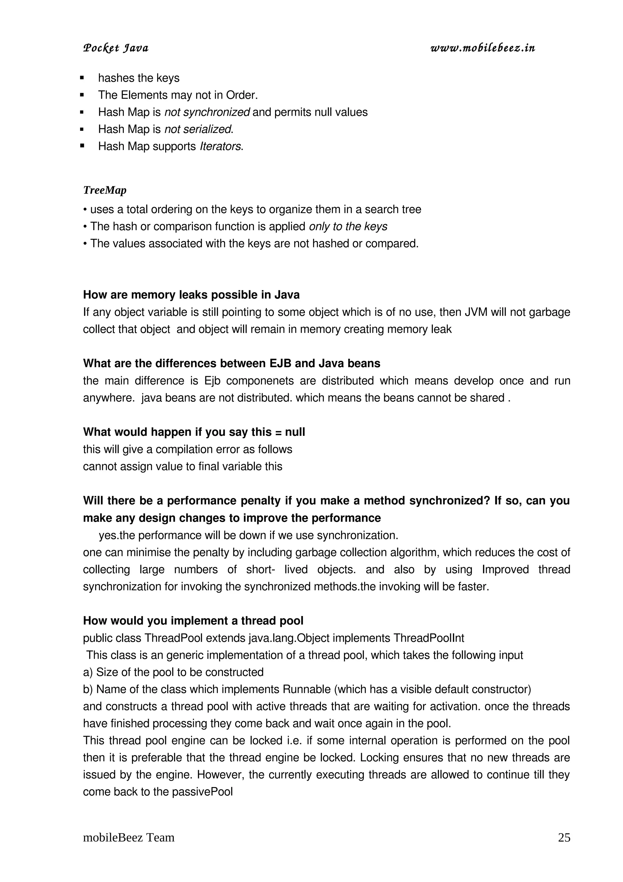 Pocket Java                                                                                     www.mobilebeez.in  

   hashes the keys
   The Elements may not in Order.
   Hash Map is not synchronized and permits null values
   Hash Map is not serialized.                                                                                     
   Hash Map supports Iterators.  


TreeMap
• uses a total ordering on the keys to organize them in a search tree
• The hash or comparison function is applied only to the keys
• The values associated with the keys are not hashed or compared.



How are memory leaks possible in Java 
If any object variable is still pointing to some object which is of no use, then JVM will not garbage 
collect that object  and object will remain in memory creating memory leak 

What are the differences between EJB and Java beans 
the   main   difference   is   Ejb  componenets   are   distributed   which   means   develop   once   and  run 
anywhere.  java beans are not distributed. which means the beans cannot be shared . 

What would happen if you say this = null 
this will give a compilation error as follows 
cannot assign value to final variable this 

Will there be a performance penalty if you make a method synchronized? If so, can you 
make any design changes to improve the performance 
     yes.the performance will be down if we use synchronization. 
one can minimise the penalty by including garbage collection algorithm, which reduces the cost of 
collecting   large   numbers   of   short­   lived   objects.   and   also   by   using   Improved   thread 
synchronization for invoking the synchronized methods.the invoking will be faster. 

How would you implement a thread pool 
public class ThreadPool extends java.lang.Object implements ThreadPoolInt 
 This class is an generic implementation of a thread pool, which takes the following input 
a) Size of the pool to be constructed 
b) Name of the class which implements Runnable (which has a visible default constructor) 
and constructs a thread pool with active threads that are waiting for activation. once the threads 
have finished processing they come back and wait once again in the pool. 
This thread pool engine can be locked i.e. if some internal operation is performed on the pool 
then it is preferable that the thread engine be locked. Locking ensures that no new threads are 
issued by the engine. However, the currently executing threads are allowed to continue till they 
come back to the passivePool 


mobileBeez Team                                                                                                        25
 