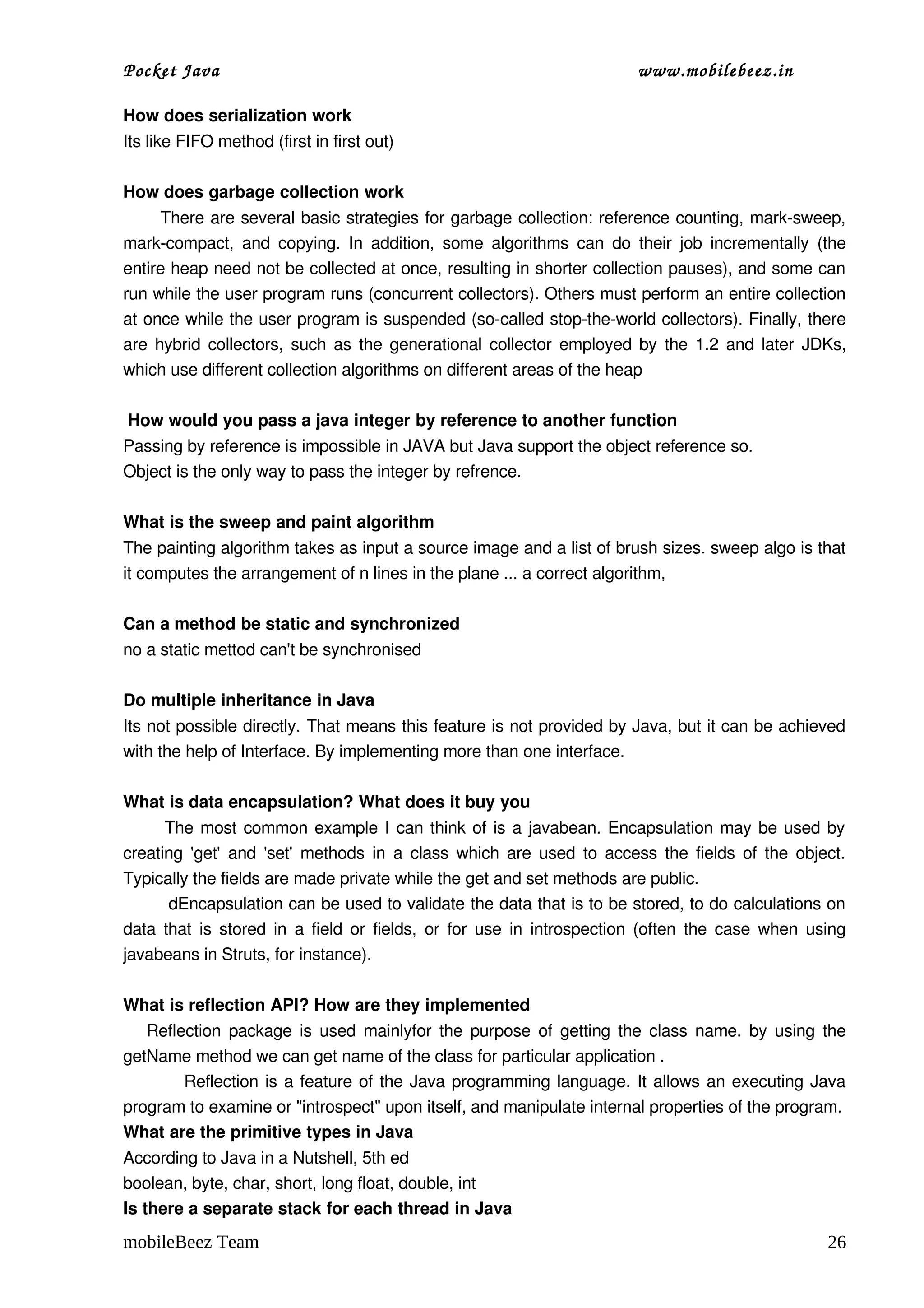 Pocket Java                                                             www.mobilebeez.in  

How does serialization work 
Its like FIFO method (first in first out)  

How does garbage collection work 
       There are several basic strategies for garbage collection: reference counting, mark­sweep, 
mark­compact,  and  copying.  In addition,  some algorithms  can do their  job incrementally  (the 
entire heap need not be collected at once, resulting in shorter collection pauses), and some can 
run while the user program runs (concurrent collectors). Others must perform an entire collection 
at once while the user program is suspended (so­called stop­the­world collectors). Finally, there 
are hybrid collectors, such as the generational collector employed by the 1.2 and later JDKs, 
which use different collection algorithms on different areas of the heap 
 
 How would you pass a java integer by reference to another function 
Passing by reference is impossible in JAVA but Java support the object reference so. 
Object is the only way to pass the integer by refrence. 
 
What is the sweep and paint algorithm  
The painting algorithm takes as input a source image and a list of brush sizes. sweep algo is that 
it computes the arrangement of n lines in the plane ... a correct algorithm, 

Can a method be static and synchronized 
no a static mettod can't be synchronised 

Do multiple inheritance in Java 
Its not possible directly. That means this feature is not provided by Java, but it can be achieved 
with the help of Interface. By implementing more than one interface. 

What is data encapsulation? What does it buy you 
           The most common example I can think of is a javabean. Encapsulation may be used by 
creating 'get' and 'set' methods in a class which are used to access the fields of the object. 
Typically the fields are made private while the get and set methods are public. 
        dEncapsulation can be used to validate the data that is to be stored, to do calculations on 
data that is stored in a field or fields, or for use in introspection (often the case when using 
javabeans in Struts, for instance). 

What is reflection API? How are they implemented 
     Reflection package is used mainlyfor the purpose of getting the class name. by using the 
getName method we can get name of the class for particular application .
                 Reflection is a feature of the Java programming language. It allows an executing Java 
program to examine or "introspect" upon itself, and manipulate internal properties of the program. 
What are the primitive types in Java 
According to Java in a Nutshell, 5th ed 
boolean, byte, char, short, long float, double, int 
Is there a separate stack for each thread in Java 
mobileBeez Team                                                                                    26
 