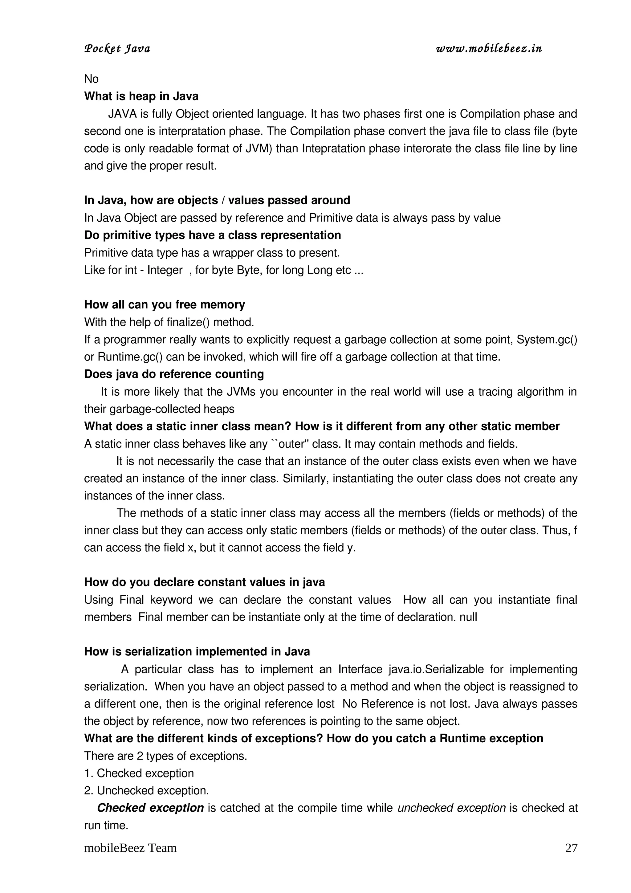 Pocket Java                                                                         www.mobilebeez.in  

No 
What is heap in Java 
       JAVA is fully Object oriented language. It has two phases first one is Compilation phase and 
second one is interpratation phase. The Compilation phase convert the java file to class file (byte 
code is only readable format of JVM) than Intepratation phase interorate the class file line by line 
and give the proper result. 

In Java, how are objects / values passed around 
In Java Object are passed by reference and Primitive data is always pass by value 
Do primitive types have a class representation 
Primitive data type has a wrapper class to present. 
Like for int ­ Integer  , for byte Byte, for long Long etc ...  

How all can you free memory 
With the help of finalize() method. 
If a programmer really wants to explicitly request a garbage collection at some point, System.gc() 
or Runtime.gc() can be invoked, which will fire off a garbage collection at that time.  
Does java do reference counting 
     It is more likely that the JVMs you encounter in the real world will use a tracing algorithm in 
their garbage­collected heaps 
What does a static inner class mean? How is it different from any other static member 
A static inner class behaves like any ``outer'' class. It may contain methods and fields. 
         It is not necessarily the case that an instance of the outer class exists even when we have 
created an instance of the inner class. Similarly, instantiating the outer class does not create any 
instances of the inner class.  
         The methods of a static inner class may access all the members (fields or methods) of the 
inner class but they can access only static members (fields or methods) of the outer class. Thus, f 
can access the field x, but it cannot access the field y.  

How do you declare constant values in java 
Using   Final   keyword   we   can   declare   the   constant   values     How   all   can   you   instantiate   final 
members  Final member can be instantiate only at the time of declaration. null 

How is serialization implemented in Java 
            A   particular   class   has   to   implement   an   Interface   java.io.Serializable   for   implementing 
serialization.  When you have an object passed to a method and when the object is reassigned to 
a different one, then is the original reference lost  No Reference is not lost. Java always passes 
the object by reference, now two references is pointing to the same object. 
What are the different kinds of exceptions? How do you catch a Runtime exception 
There are 2 types of exceptions. 
1. Checked exception 
2. Unchecked exception. 
     Checked exception is catched at the compile time while unchecked exception is checked at 
run time. 
mobileBeez Team                                                                                                    27
 