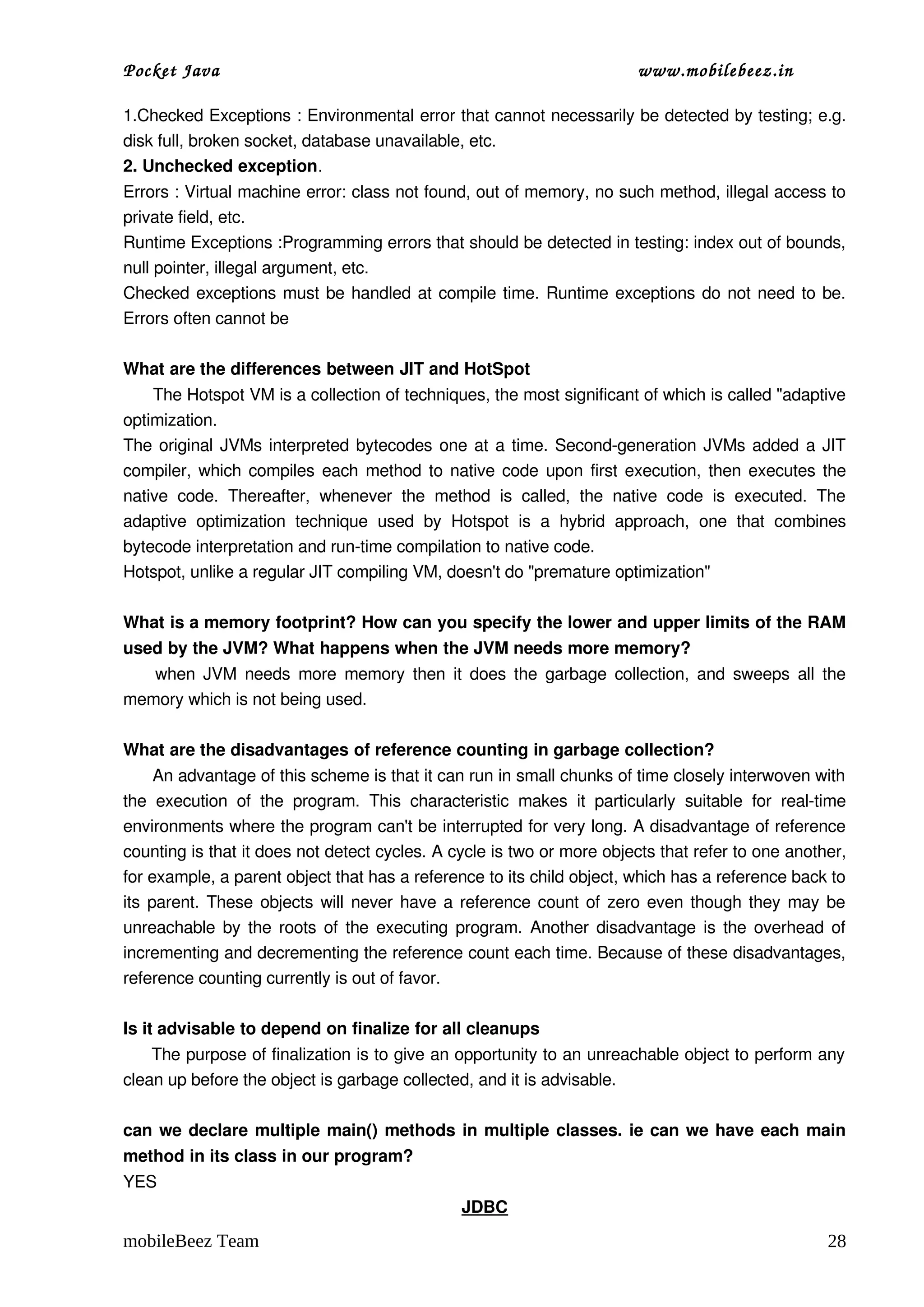 Pocket Java                                                                         www.mobilebeez.in  

1.Checked Exceptions : Environmental error that cannot necessarily be detected by testing; e.g. 
disk full, broken socket, database unavailable, etc.  
2. Unchecked exception.
Errors : Virtual machine error: class not found, out of memory, no such method, illegal access to 
private field, etc.  
Runtime Exceptions :Programming errors that should be detected in testing: index out of bounds, 
null pointer, illegal argument, etc.  
Checked exceptions must be handled at compile time. Runtime exceptions do not need to be. 
Errors often cannot be 

What are the differences between JIT and HotSpot 
      The Hotspot VM is a collection of techniques, the most significant of which is called "adaptive 
optimization. 
The original JVMs interpreted bytecodes one at a time. Second­generation JVMs added a JIT 
compiler, which compiles each method to native code upon first execution, then executes the 
native   code.   Thereafter,   whenever   the   method   is   called,   the   native   code   is   executed.   The 
adaptive   optimization   technique   used   by   Hotspot   is   a   hybrid   approach,   one   that   combines 
bytecode interpretation and run­time compilation to native code.  
Hotspot, unlike a regular JIT compiling VM, doesn't do "premature optimization" 

What is a memory footprint? How can you specify the lower and upper limits of the RAM 
used by the JVM? What happens when the JVM needs more memory? 
       when JVM needs more memory then it does the garbage collection, and sweeps all the 
memory which is not being used. 

What are the disadvantages of reference counting in garbage collection? 
      An advantage of this scheme is that it can run in small chunks of time closely interwoven with 
the   execution   of   the   program.   This   characteristic   makes   it   particularly   suitable   for   real­time 
environments where the program can't be interrupted for very long. A disadvantage of reference 
counting is that it does not detect cycles. A cycle is two or more objects that refer to one another, 
for example, a parent object that has a reference to its child object, which has a reference back to 
its parent. These objects will never have a reference count of zero even though they may be 
unreachable by the roots of the executing program. Another disadvantage is the overhead of 
incrementing and decrementing the reference count each time. Because of these disadvantages, 
reference counting currently is out of favor.

Is it advisable to depend on finalize for all cleanups 
     The purpose of finalization is to give an opportunity to an unreachable object to perform any 
clean up before the object is garbage collected, and it is advisable.

can we declare multiple main() methods in multiple classes. ie can we have each main 
method in its class in our program? 
YES 
                                                       JDBC

mobileBeez Team                                                                                                    28
 