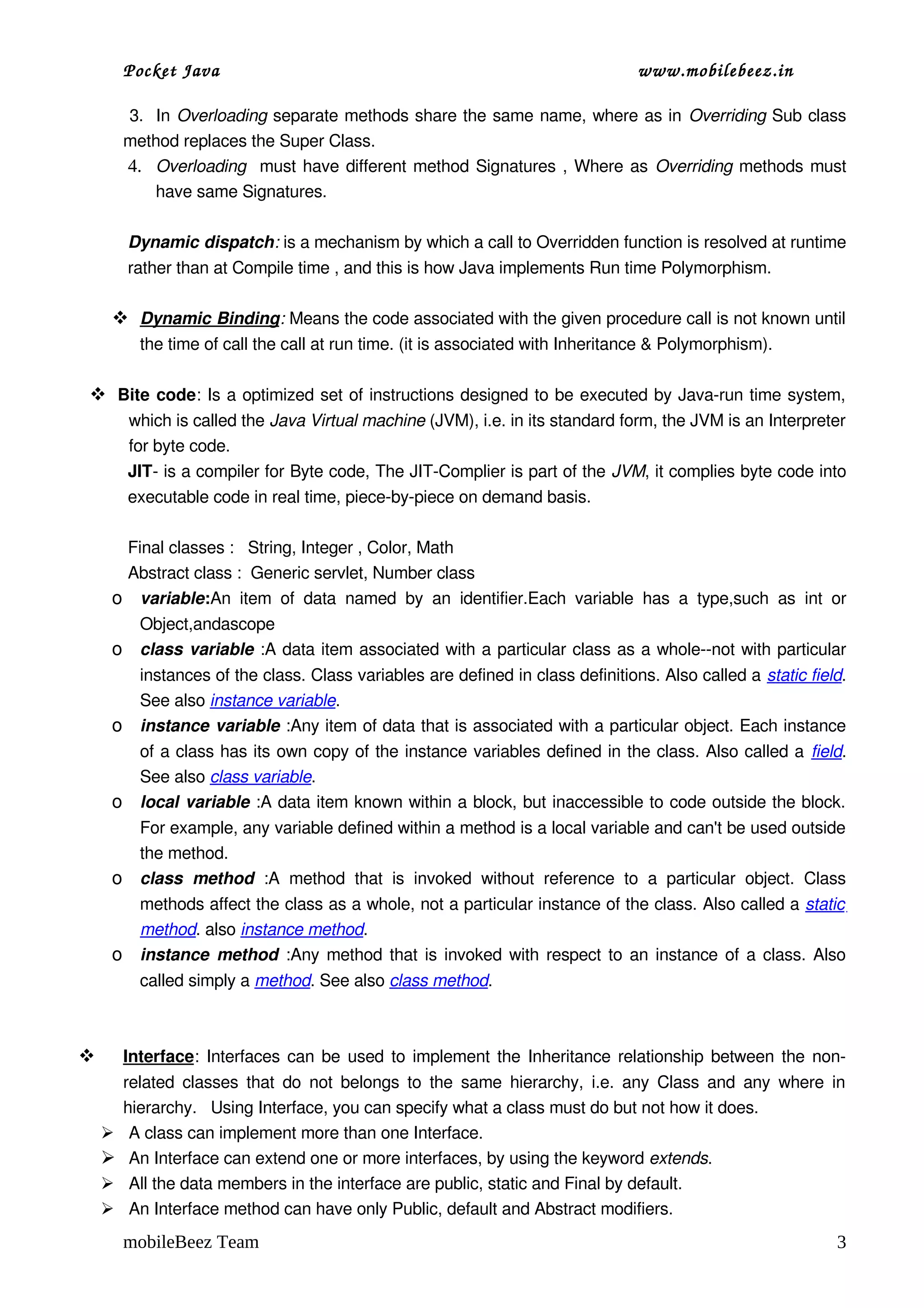 Pocket Java                                                                     www.mobilebeez.in  

         3.  In Overloading separate methods share the same name, where as in Overriding Sub class 
        method replaces the Super Class.
         4. Overloading   must have different method Signatures , Where as  Overriding  methods must 
             have same Signatures.

        Dynamic dispatch: is a mechanism by which a call to Overridden function is resolved at runtime 
        rather than at Compile time , and this is how Java implements Run time Polymorphism.

      
      Dynamic Binding : Means the code associated with the given procedure call is not known until 
          the time of call the call at run time. (it is associated with Inheritance & Polymorphism).

 Bite code: Is a optimized set of instructions designed to be executed by Java­run time system, 
        which is called the Java Virtual machine (JVM), i.e. in its standard form, the JVM is an Interpreter 
        for byte code.
        JIT­ is a compiler for Byte code, The JIT­Complier is part of the JVM, it complies byte code into 
        executable code in real time, piece­by­piece on demand basis.

     Final classes :   String, Integer , Color, Math
     Abstract class :  Generic servlet, Number class
    o variable:An   item   of   data   named   by   an   identifier.Each   variable   has   a   type,such   as  int  or 
       Object,andascope
    o class variable :A data item associated with a particular class as a whole­­not with particular 
          instances of the class. Class variables are defined in class definitions. Also called a static field. 
          See also instance variable. 
    o     instance variable :Any item of data that is associated with a particular object. Each instance 
          of a class has its own copy of the instance variables defined in the class. Also called a field. 
          See also class variable. 
    o     local variable :A data item known within a block, but inaccessible to code outside the block. 
          For example, any variable defined within a method is a local variable and can't be used outside 
          the method. 
    o     class   method  :A   method   that   is   invoked   without   reference   to   a   particular   object.   Class 
          methods affect the class as a whole, not a particular instance of the class. Also called a static  
          method. also instance method.
    o     instance method  :Any method that is invoked with respect to an instance of a class. Also 
          called simply a method. See also class method. 



        
        Interface
                 : Interfaces can be used to implement the Inheritance relationship between the non­
        related classes that  do  not belongs to  the  same  hierarchy,  i.e. any Class and  any  where  in 
        hierarchy.   Using Interface, you can specify what a class must do but not how it does.
        A class can implement more than one Interface.
        An Interface can extend one or more interfaces, by using the keyword extends.
        All the data members in the interface are public, static and Final by default.
        An Interface method can have only Public, default and Abstract modifiers.
        mobileBeez Team                                                                                                3
 
