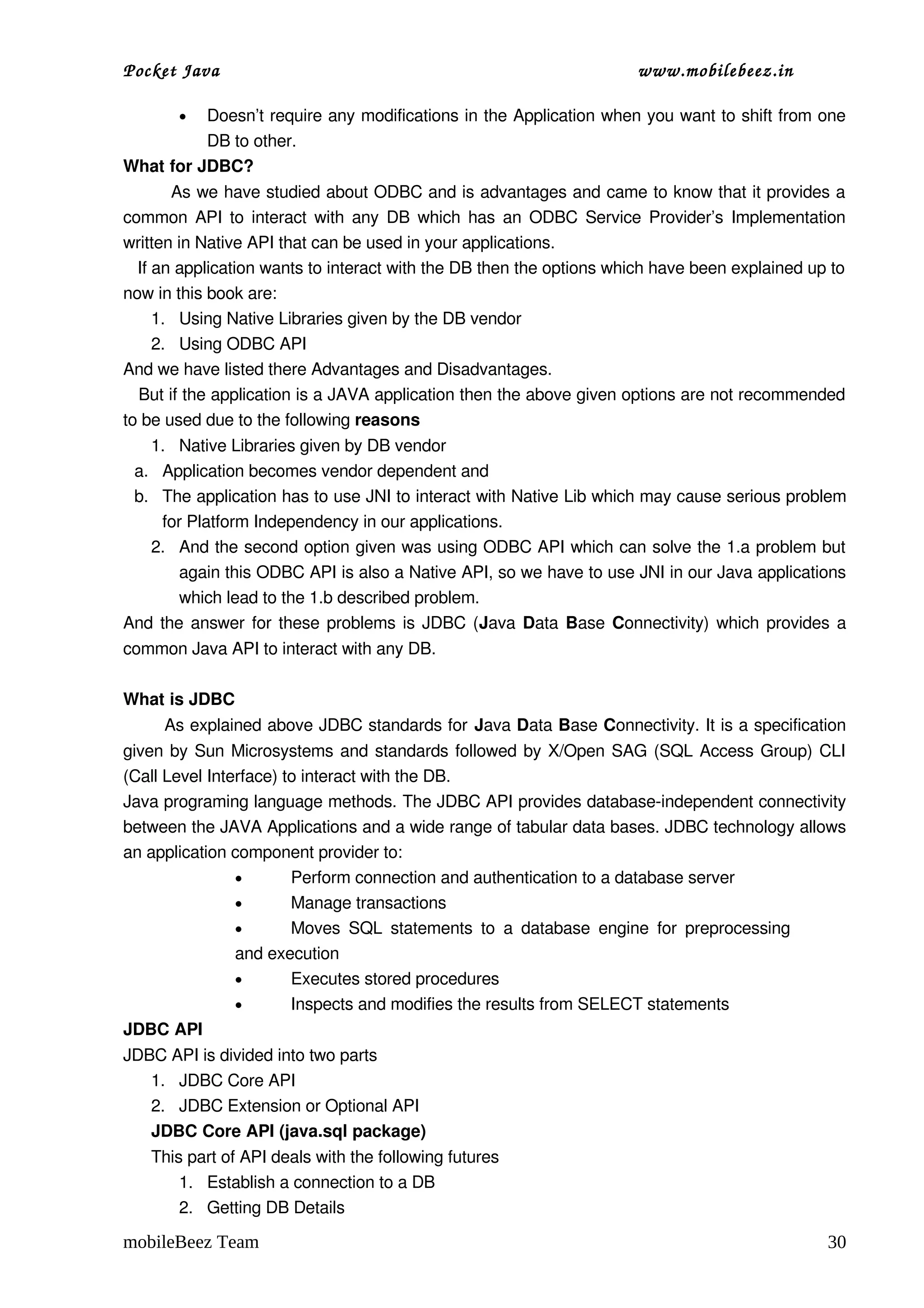Pocket Java                                                           www.mobilebeez.in  

       •  Doesn’t require any modifications in the Application when you want to shift from one 
          DB to other.
What for JDBC?
         As we have studied about ODBC and is advantages and came to know that it provides a 
common API to interact with any DB which has an ODBC Service Provider’s Implementation 
written in Native API that can be used in your applications. 
   If an application wants to interact with the DB then the options which have been explained up to 
now in this book are: 
      1. Using Native Libraries given by the DB vendor
      2. Using ODBC API
And we have listed there Advantages and Disadvantages.
   But if the application is a JAVA application then the above given options are not recommended 
to be used due to the following reasons
   1. Native Libraries given by DB vendor 
 a. Application becomes vendor dependent and
 b. The application has to use JNI to interact with Native Lib which may cause serious problem 
    for Platform Independency in our applications.
   2. And the second option given was using ODBC API which can solve the 1.a problem but 
       again this ODBC API is also a Native API, so we have to use JNI in our Java applications 
       which lead to the 1.b described problem.
And the answer for these problems is JDBC (Java  Data  Base  Connectivity) which provides a 
common Java API to interact with any DB.

What is JDBC
        As explained above JDBC standards for Java Data Base Connectivity. It is a specification 
given by Sun Microsystems and standards followed by X/Open SAG (SQL Access Group) CLI 
(Call Level Interface) to interact with the DB.
Java programing language methods. The JDBC API provides database­independent connectivity 
between the JAVA Applications and a wide range of tabular data bases. JDBC technology allows 
an application component provider to: 
                •       Perform connection and authentication to a database server 
                •       Manage transactions 
                •       Moves  SQL  statements   to  a  database  engine  for   preprocessing 
                and execution 
                •       Executes stored procedures 
                •       Inspects and modifies the results from SELECT statements 
JDBC API
JDBC API is divided into two parts
   1. JDBC Core API
   2. JDBC Extension or Optional API
   JDBC Core API (java.sql package)
   This part of API deals with the following futures
       1. Establish a connection to a DB
       2. Getting DB Details

mobileBeez Team                                                                                 30
 