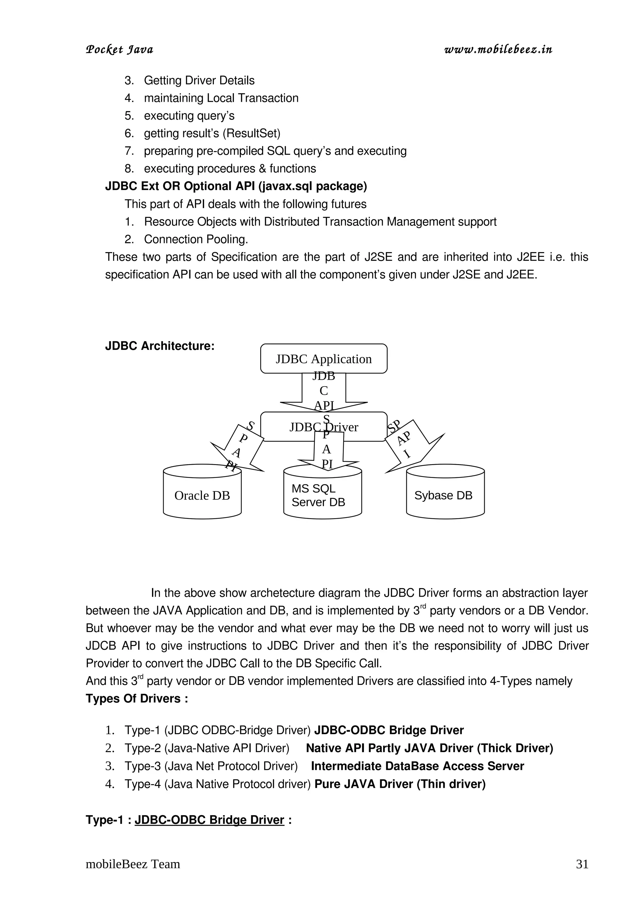 Pocket Java                                                            www.mobilebeez.in  

      3. Getting Driver Details
      4. maintaining Local Transaction
      5. executing query’s
      6. getting result’s (ResultSet)
      7. preparing pre­compiled SQL query’s and executing
      8. executing procedures & functions
   JDBC Ext OR Optional API (javax.sql package)
      This part of API deals with the following futures
      1. Resource Objects with Distributed Transaction Management support
      2. Connection Pooling.
   These two parts of Specification are the part of J2SE and are inherited into J2EE i.e. this 
   specification API can be used with all the component’s given under J2SE and J2EE.




   JDBC Architecture:
                                      JDBC Application
                                           JDB
                                            C
                                           API
                                  S          S
                                        JDBC Driver
                                             P              SP
                              P                              AP
                            A               A                  I
                           PI               PI
                                        MS SQL
                 Oracle DB                                         Sybase DB
                                        Server DB




  
                  In the above show archetecture diagram the JDBC Driver forms an abstraction layer 
between the JAVA Application and DB, and is implemented by 3rd party vendors or a DB Vendor. 
But whoever may be the vendor and what ever may be the DB we need not to worry will just us 
JDCB API to give instructions to JDBC Driver and then it’s the responsibility of JDBC Driver 
Provider to convert the JDBC Call to the DB Specific Call.
And this 3rd party vendor or DB vendor implemented Drivers are classified into 4­Types namely 
Types Of Drivers :

   1.   Type­1 (JDBC ODBC­Bridge Driver) JDBC­ODBC Bridge Driver
   2.   Type­2 (Java­Native API Driver)     Native API Partly JAVA Driver (Thick Driver)
   3.   Type­3 (Java Net Protocol Driver)    Intermediate DataBase Access Server
   4.   Type­4 (Java Native Protocol driver) Pure JAVA Driver (Thin driver)


Type­1 : JDBC­ODBC Bridge Driver :


mobileBeez Team                                                                                 31
 