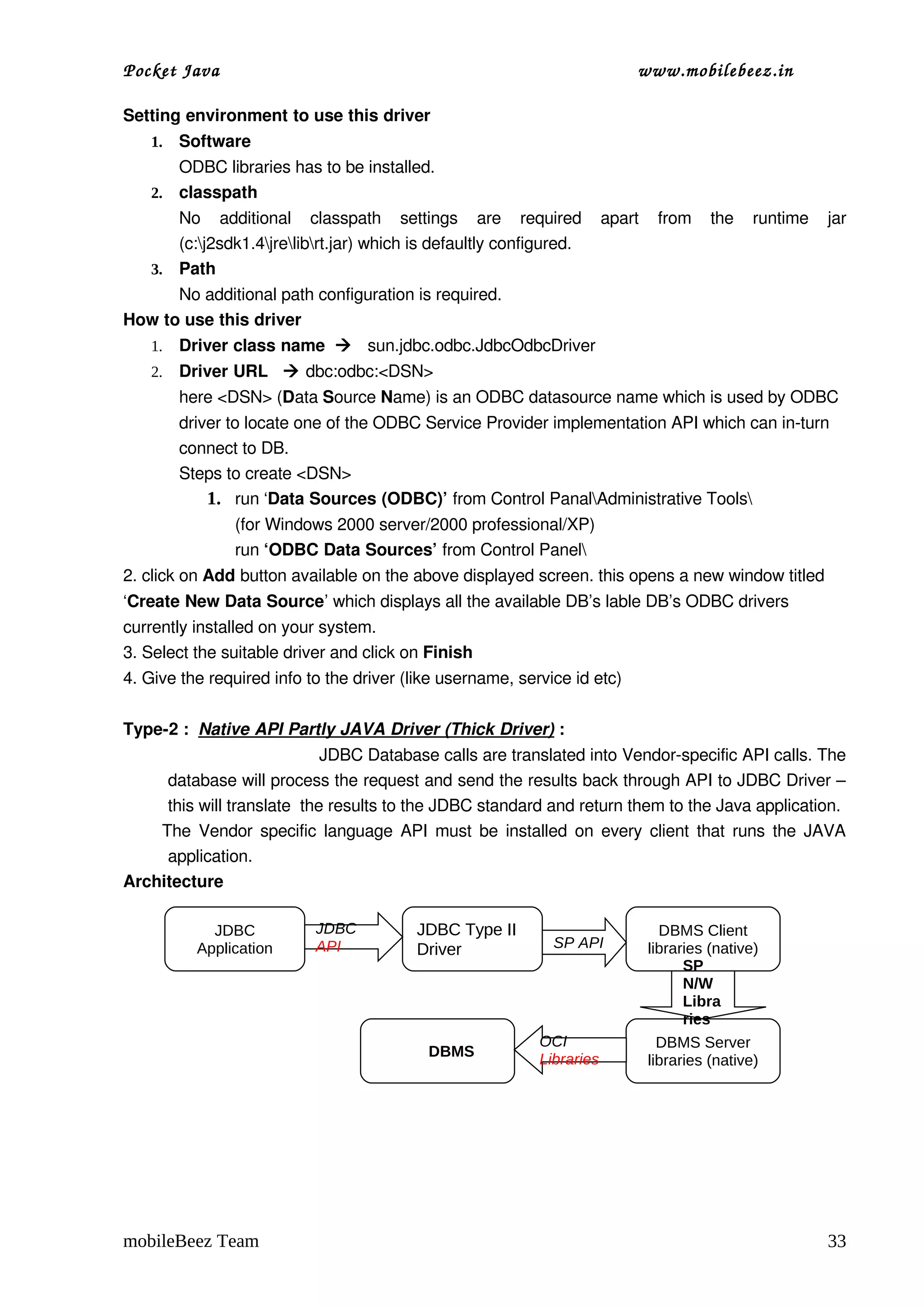 Pocket Java                                                                  www.mobilebeez.in  

Setting environment to use this driver
    1.   Software
       ODBC libraries has to be installed.
    2. classpath                                                                                             
       No   additional   classpath   settings   are   required   apart   from   the   runtime   jar 
       (c:j2sdk1.4jrelibrt.jar) which is defaultly configured.
    3. Path
      No additional path configuration is required.
How to use this driver
    1.   Driver class name     sun.jdbc.odbc.JdbcOdbcDriver
    2.   Driver URL    dbc:odbc:<DSN>
         here <DSN> (Data Source Name) is an ODBC datasource name which is used by ODBC 
         driver to locate one of the ODBC Service Provider implementation API which can in­turn 
         connect to DB.
         Steps to create <DSN>
             1. run ‘Data Sources (ODBC)’ from Control PanalAdministrative Tools
                (for Windows 2000 server/2000 professional/XP)
                run ‘ODBC Data Sources’ from Control Panel
2. click on Add button available on the above displayed screen. this opens a new window titled 
‘Create New Data Source’ which displays all the available DB’s lable DB’s ODBC drivers 
currently installed on your system.
3. Select the suitable driver and click on Finish
4. Give the required info to the driver (like username, service id etc)

Type­2 :  Native API Partly JAVA Driver (Thick Driver) :
                                       JDBC Database calls are translated into Vendor­specific API calls. The 
          database will process the request and send the results back through API to JDBC Driver – 
          this will translate  the results to the JDBC standard and return them to the Java application.
         The Vendor specific language API must be installed on every client that runs the JAVA 
          application.         
Architecture

             JDBC            JDBC           JDBC Type II                         DBMS Client
           Application       API            Driver               SP API        libraries (native)
                                                                                     SP
                                                                                     N/W
                                                                                     Libra
                                                                                     ries
                                                              OCI                DBMS Server
                                              DBMS            Libraries        libraries (native)




mobileBeez Team                                                                                           33
 