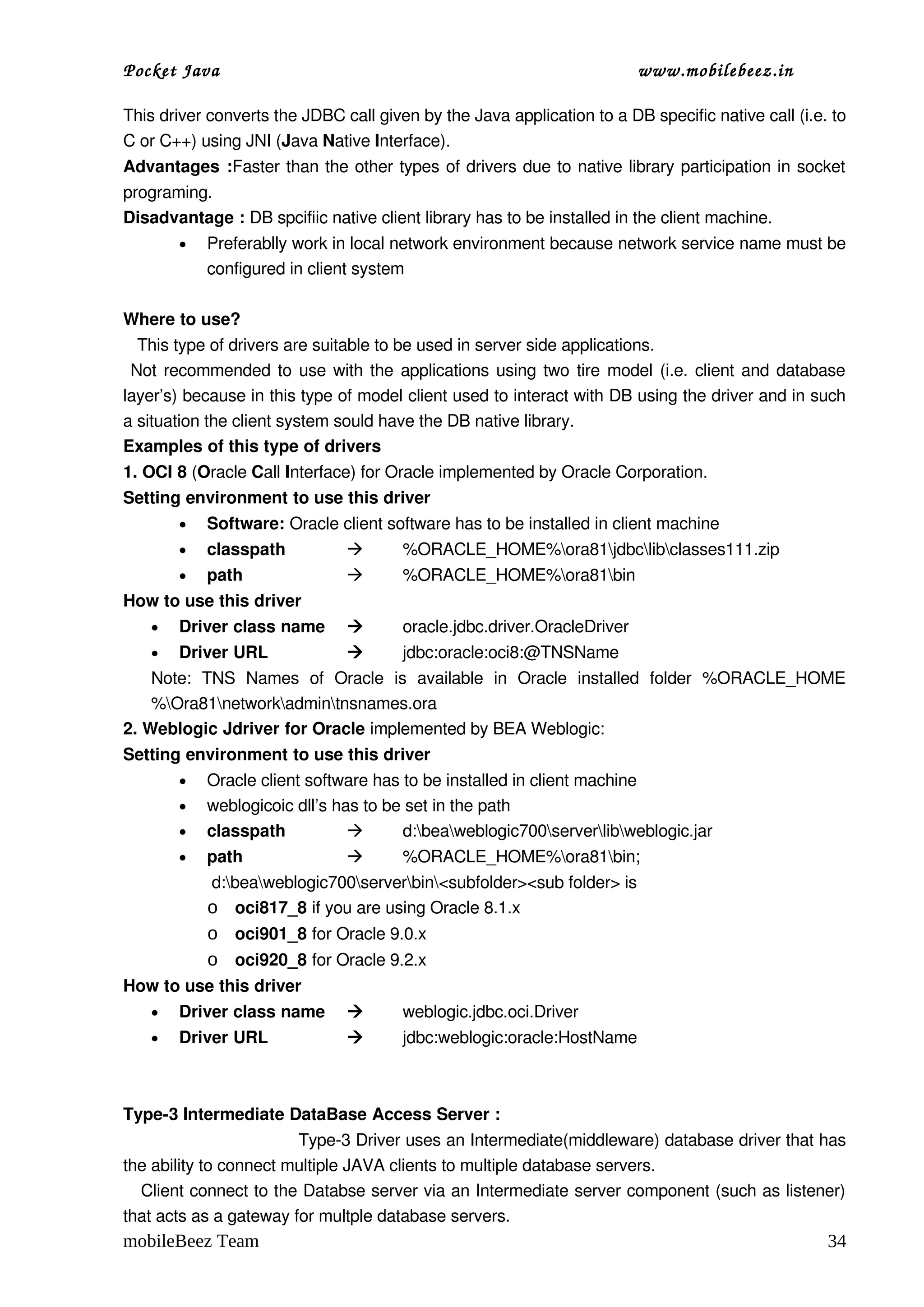 Pocket Java                                                               www.mobilebeez.in  

This driver converts the JDBC call given by the Java application to a DB specific native call (i.e. to 
C or C++) using JNI (Java Native Interface).
Advantages :Faster than the other types of drivers due to native library participation in socket 
programing.      
Disadvantage : DB spcifiic native client library has to be installed in the client machine.
        •   Preferablly work in local network environment because network service name must be 
            configured in client system

Where to use?
   This type of drivers are suitable to be used in server side applications.
  Not recommended to use with the applications using two tire model (i.e. client and database 
layer’s) because in this type of model client used to interact with DB using the driver and in such 
a situation the client system sould have the DB native library.
Examples of this type of drivers
1. OCI 8 (Oracle Call Interface) for Oracle implemented by Oracle Corporation.
Setting environment to use this driver
        •   Software: Oracle client software has to be installed in client machine
        •   classpath                  %ORACLE_HOME%ora81jdbclibclasses111.zip
        •   path                       %ORACLE_HOME%ora81bin
How to use this driver
    •   Driver class name              oracle.jdbc.driver.OracleDriver
    •   Driver URL                     jdbc:oracle:oci8:@TNSName
    Note:  TNS   Names   of   Oracle   is   available   in   Oracle   installed   folder   %ORACLE_HOME
    %Ora81networkadmintnsnames.ora
2. Weblogic Jdriver for Oracle implemented by BEA Weblogic:
Setting environment to use this driver
        •   Oracle client software has to be installed in client machine
        •   weblogicoic dll’s has to be set in the path
        •   classpath                 d:beaweblogic700serverlibweblogic.jar
        •   path                       %ORACLE_HOME%ora81bin;
             d:beaweblogic700serverbin<subfolder><sub folder> is 
            o oci817_8 if you are using Oracle 8.1.x
            o oci901_8 for Oracle 9.0.x
            o oci920_8 for Oracle 9.2.x
How to use this driver
    •   Driver class name              weblogic.jdbc.oci.Driver
    •   Driver URL                     jdbc:weblogic:oracle:HostName



Type­3 Intermediate DataBase Access Server :
                                 Type­3 Driver uses an Intermediate(middleware) database driver that has 
the ability to connect multiple JAVA clients to multiple database servers.
    Client connect to the Databse server via an Intermediate server component (such as listener) 
that acts as a gateway for multple database servers.
mobileBeez Team                                                                                      34
 