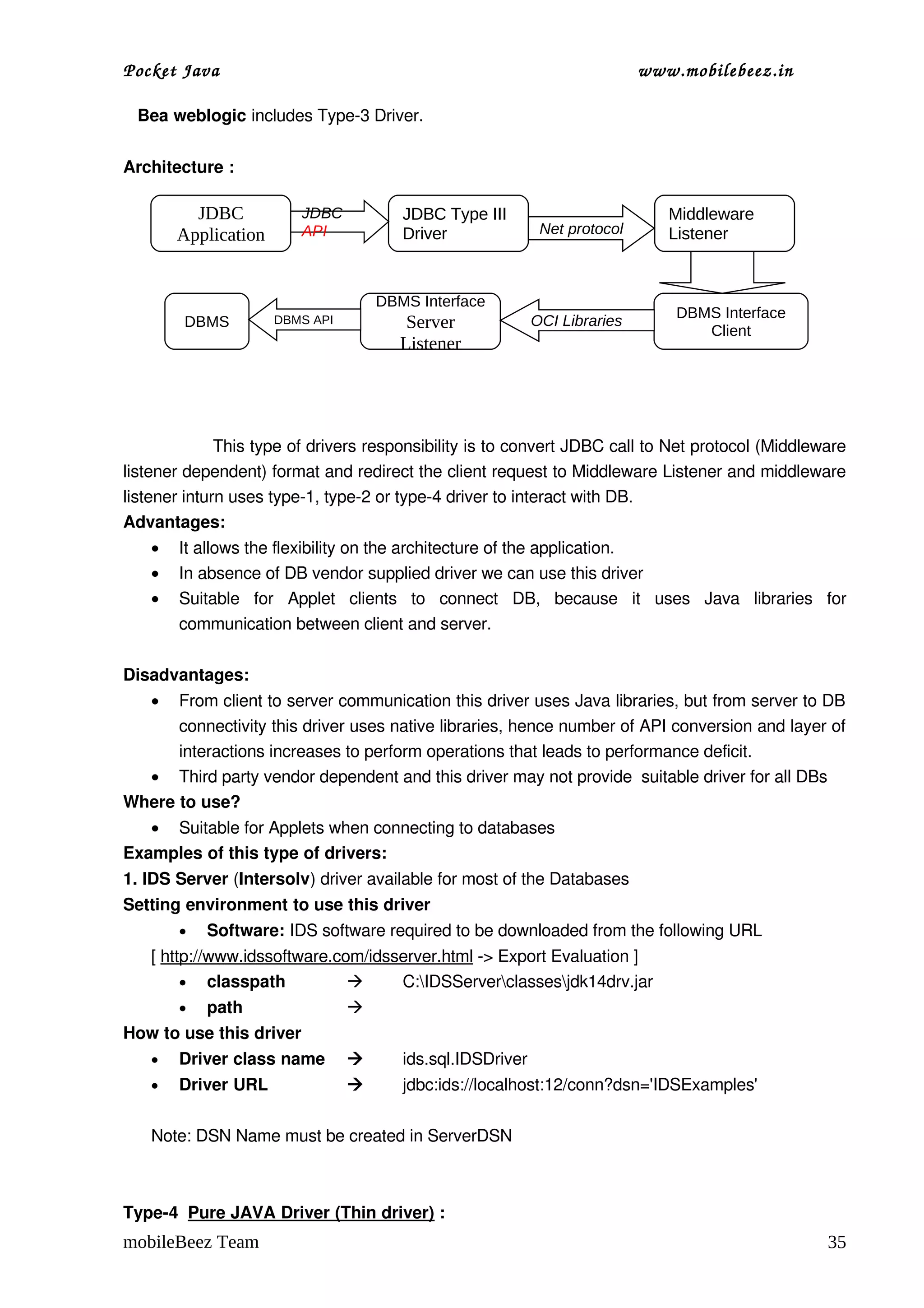 Pocket Java                                                                  www.mobilebeez.in  

   Bea weblogic includes Type­3 Driver.


Architecture :

          JDBC            JDBC           JDBC Type III                            Middleware
        Application       API            Driver               Net protocol        Listener


                                     DBMS Interface
                                                                                   DBMS Interface
        DBMS          DBMS API            Server             OCI Libraries
                                                                                      Client
                                         Listener



  
                 This type of drivers responsibility is to convert JDBC call to Net protocol (Middleware 
listener dependent) format and redirect the client request to Middleware Listener and middleware 
listener inturn uses type­1, type­2 or type­4 driver to interact with DB.
Advantages:
    •   It allows the flexibility on the architecture of the application.
    •   In absence of DB vendor supplied driver we can use this driver
    •   Suitable   for   Applet   clients   to   connect   DB,   because   it   uses   Java   libraries   for 
        communication between client and server.

Disadvantages:
    • From client to server communication this driver uses Java libraries, but from server to DB 
      connectivity this driver uses native libraries, hence number of API conversion and layer of 
      interactions increases to perform operations that leads to performance deficit.
  • Third party vendor dependent and this driver may not provide  suitable driver for all DBs
Where to use?
   • Suitable for Applets when connecting to databases
Examples of this type of drivers:
1. IDS Server (Intersolv) driver available for most of the Databases
Setting environment to use this driver
        •   Software: IDS software required to be downloaded from the following URL
    [ http://www.idssoftware.com/idsserver.html ­> Export Evaluation ]
         • classpath                C:IDSServerclassesjdk14drv.jar
        •   path                 
How to use this driver
    •   Driver class name               ids.sql.IDSDriver
    •   Driver URL                      jdbc:ids://localhost:12/conn?dsn='IDSExamples'

    Note: DSN Name must be created in ServerDSN 



Type­4  Pure JAVA Driver (Thin driver) :
mobileBeez Team                                                                                           35
 
