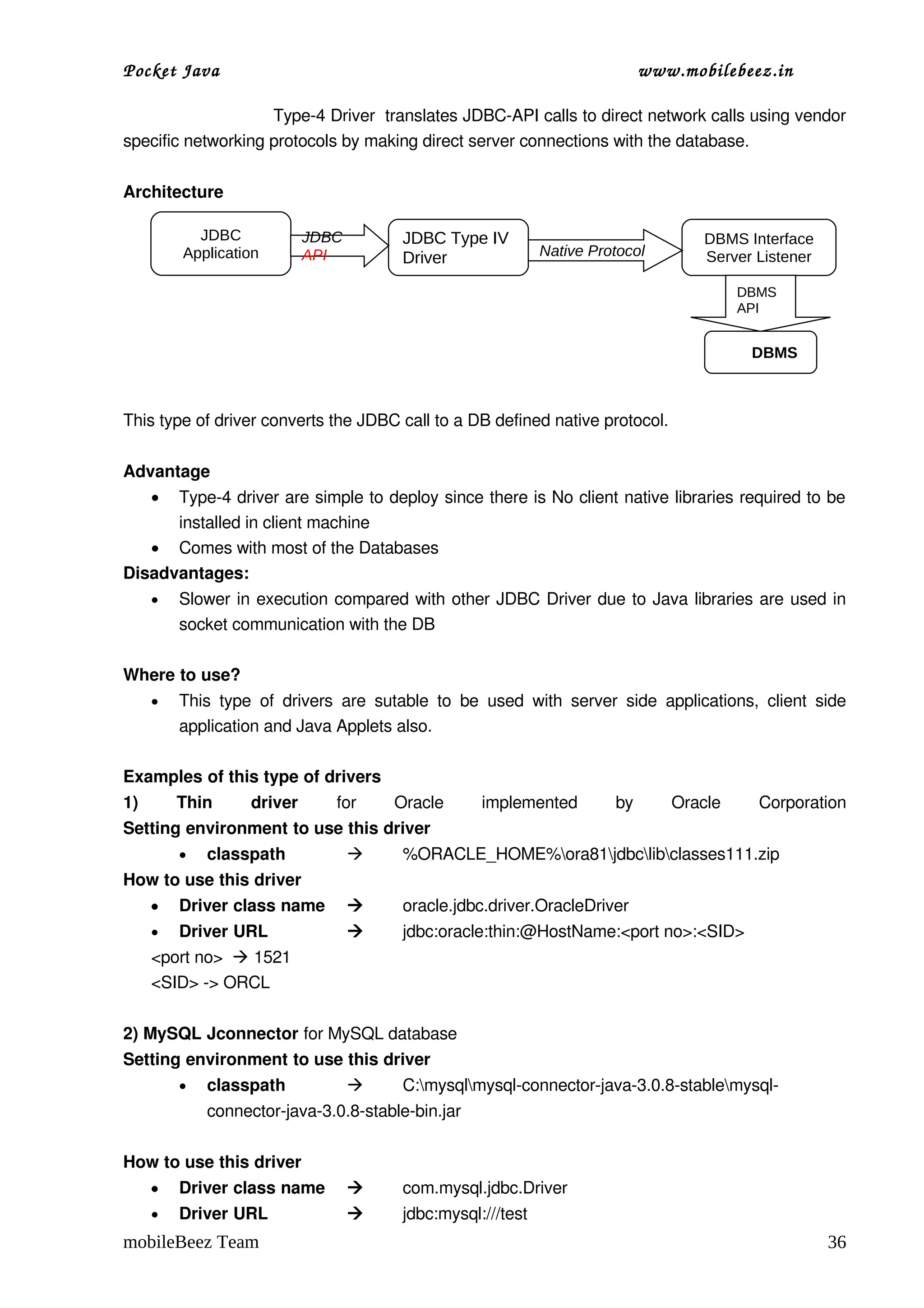 Pocket Java                                                                           www.mobilebeez.in  

                             Type­4 Driver  translates JDBC­API calls to direct network calls using vendor 
specific networking protocols by making direct server connections with the database.

Architecture

          JDBC               JDBC             JDBC Type IV                                       DBMS Interface
        Application          API              Driver                 Native Protocol             Server Listener

                                                                                                       DBMS
                                                                                                       API


                                                                                                          DBMS



This type of driver converts the JDBC call to a DB defined native protocol.

Advantage
    • Type­4 driver are simple to deploy since there is No client native libraries required to be 
      installed in client machine
   • Comes with most of the Databases
Disadvantages:
    •   Slower in execution compared with other JDBC Driver due to Java libraries are used in 
        socket communication with the DB

Where to use?
    •   This   type   of   drivers   are   sutable   to   be   used   with   server   side   applications,   client   side 
        application and Java Applets also.

Examples of this type of drivers
1)   Thin   driver                 for   Oracle   implemented   by   Oracle   Corporation
Setting environment to use this driver
        •   classpath                        %ORACLE_HOME%ora81jdbclibclasses111.zip
How to use this driver
    •   Driver class name                    oracle.jdbc.driver.OracleDriver
    •   Driver URL                           jdbc:oracle:thin:@HostName:<port no>:<SID>
    <port no>   1521
    <SID> ­> ORCL

2) MySQL Jconnector for MySQL database
Setting environment to use this driver
        •   classpath                        C:mysqlmysql­connector­java­3.0.8­stablemysql­
            connector­java­3.0.8­stable­bin.jar

How to use this driver
    •   Driver class name                    com.mysql.jdbc.Driver
    •   Driver URL                           jdbc:mysql:///test
mobileBeez Team                                                                                                       36
 