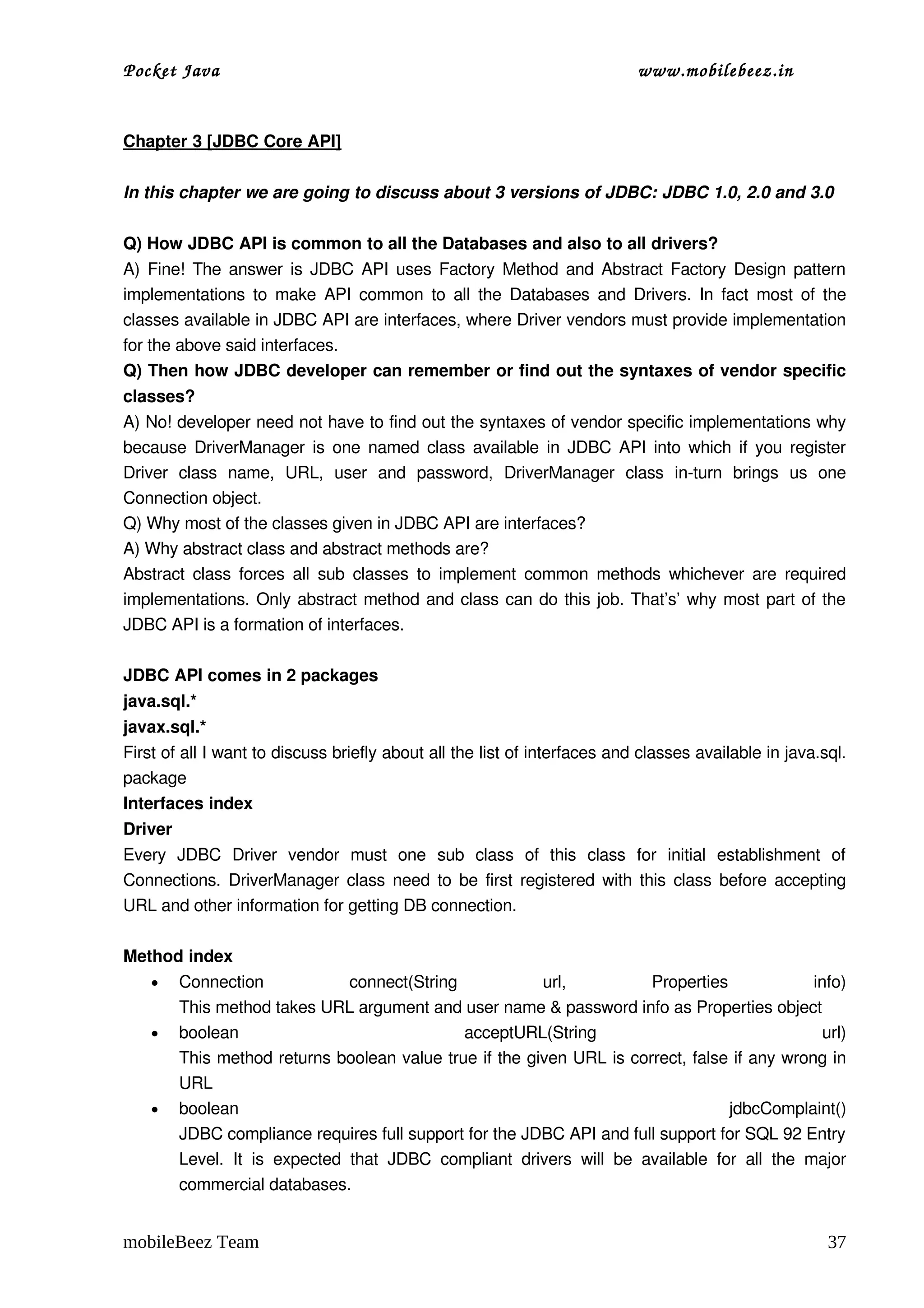 Pocket Java                                                                          www.mobilebeez.in  


Chapter 3 [JDBC Core API]

In this chapter we are going to discuss about 3 versions of JDBC: JDBC 1.0, 2.0 and 3.0

Q) How JDBC API is common to all the Databases and also to all drivers?
A) Fine! The answer is JDBC API uses Factory Method and Abstract Factory Design pattern 
implementations to make API common to all the Databases and Drivers. In fact most of the 
classes available in JDBC API are interfaces, where Driver vendors must provide implementation 
for the above said interfaces.
Q) Then how JDBC developer can remember or find out the syntaxes of vendor specific 
classes?
A) No! developer need not have to find out the syntaxes of vendor specific implementations why 
because DriverManager is one named class available in JDBC API into which if you register 
Driver   class   name,   URL,   user   and   password,   DriverManager   class   in­turn   brings   us   one 
Connection object.
Q) Why most of the classes given in JDBC API are interfaces?
A) Why abstract class and abstract methods are?
Abstract class forces all  sub  classes  to implement  common  methods  whichever are  required 
implementations. Only abstract method and class can do this job. That’s’ why most part of the 
JDBC API is a formation of interfaces.

JDBC API comes in 2 packages
java.sql.*
javax.sql.*
First of all I want to discuss briefly about all the list of interfaces and classes available in java.sql. 
package
Interfaces index
Driver
Every   JDBC   Driver   vendor   must   one   sub   class   of   this   class   for   initial   establishment   of 
Connections. DriverManager class need to be first registered with this class before accepting 
URL and other information for getting DB connection.

Method index
   • Connection                     connect(String               url,                Properties                    info)
      This method takes URL argument and user name & password info as Properties object
   • boolean                                        acceptURL(String                                                 url)
      This method returns boolean value true if the given URL is correct, false if any wrong in 
      URL
   • boolean                                                                                      jdbcComplaint()
      JDBC compliance requires full support for the JDBC API and full support for SQL 92 Entry 
      Level.   It   is   expected   that   JDBC   compliant   drivers   will   be   available   for   all   the   major 
      commercial databases. 


mobileBeez Team                                                                                                      37
 