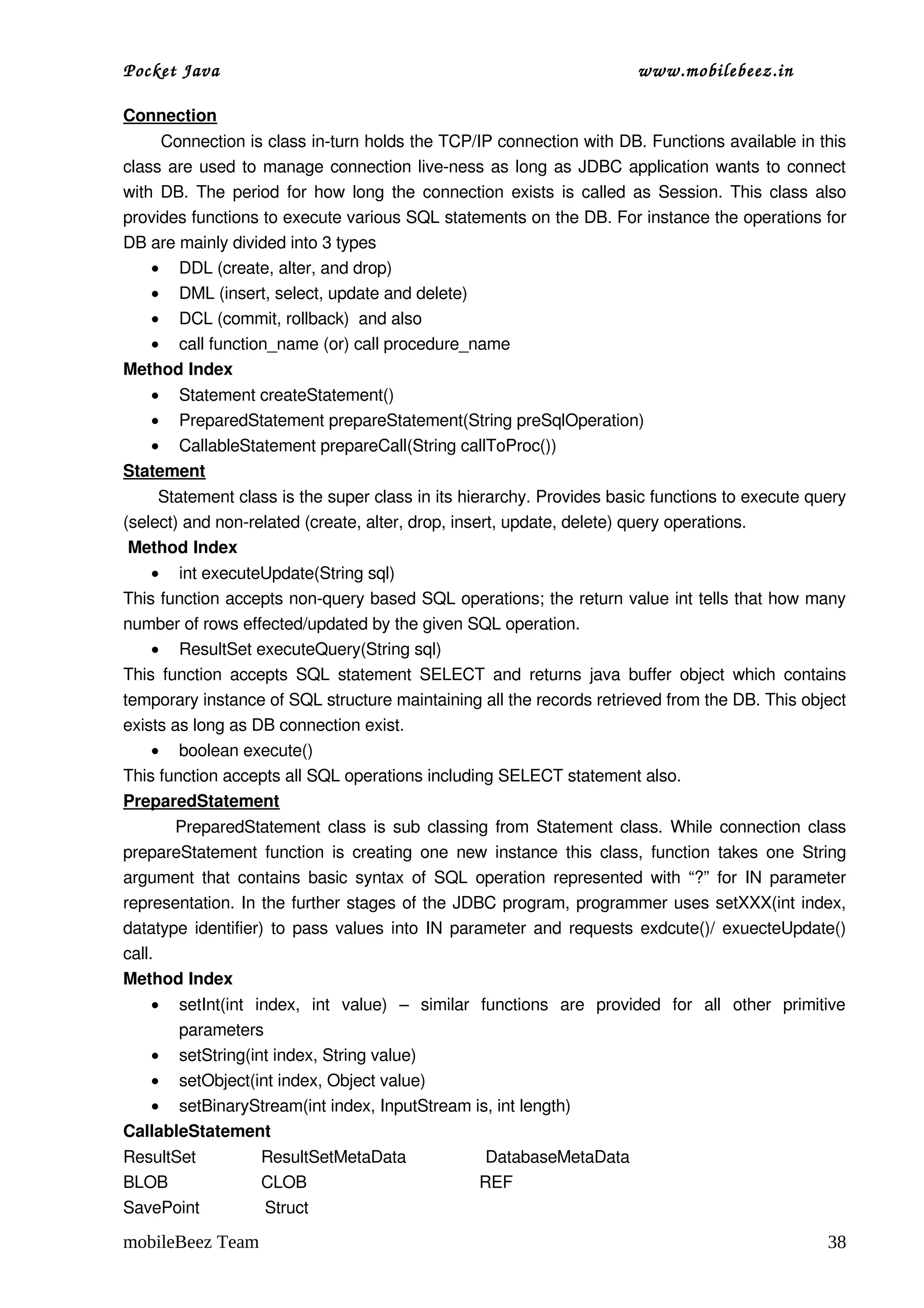 Pocket Java                                                                       www.mobilebeez.in  

Connection
       Connection is class in­turn holds the TCP/IP connection with DB. Functions available in this 
class are used to manage connection live­ness as long as JDBC application wants to connect 
with DB. The period for how long the connection exists is called as Session. This class also 
provides functions to execute various SQL statements on the DB. For instance the operations for 
DB are mainly divided into 3 types
     • DDL (create, alter, and drop)
     • DML (insert, select, update and delete)
     • DCL (commit, rollback)  and also 
     • call function_name (or) call procedure_name
Method Index
   • Statement createStatement()
   • PreparedStatement prepareStatement(String preSqlOperation)
   • CallableStatement prepareCall(String callToProc())
Statement
       Statement class is the super class in its hierarchy. Provides basic functions to execute query 
(select) and non­related (create, alter, drop, insert, update, delete) query operations.
 Method Index
    • int executeUpdate(String sql)
This function accepts non­query based SQL operations; the return value int tells that how many 
number of rows effected/updated by the given SQL operation.
    • ResultSet executeQuery(String sql)
This  function  accepts  SQL  statement  SELECT  and  returns   java  buffer   object   which  contains 
temporary instance of SQL structure maintaining all the records retrieved from the DB. This object 
exists as long as DB connection exist. 
    • boolean execute()
This function accepts all SQL operations including SELECT statement also. 
PreparedStatement
             PreparedStatement class is sub classing from Statement class. While connection class 
prepareStatement  function  is creating  one  new instance  this  class,  function  takes  one  String 
argument that contains basic syntax of SQL operation represented with “?”  for IN parameter 
representation. In the further stages of the JDBC program, programmer uses setXXX(int index, 
datatype identifier) to pass values into IN parameter and requests exdcute()/ exuecteUpdate() 
call.
Method Index
    •  setInt(int   index,   int   value)   –   similar   functions   are   provided   for   all   other   primitive 
       parameters
   • setString(int index, String value)
   • setObject(int index, Object value)
   • setBinaryStream(int index, InputStream is, int length)
CallableStatement
ResultSet              ResultSetMetaData                 DatabaseMetaData
BLOB                    CLOB                                     REF         
SavePoint              Struct

mobileBeez Team                                                                                                  38
 