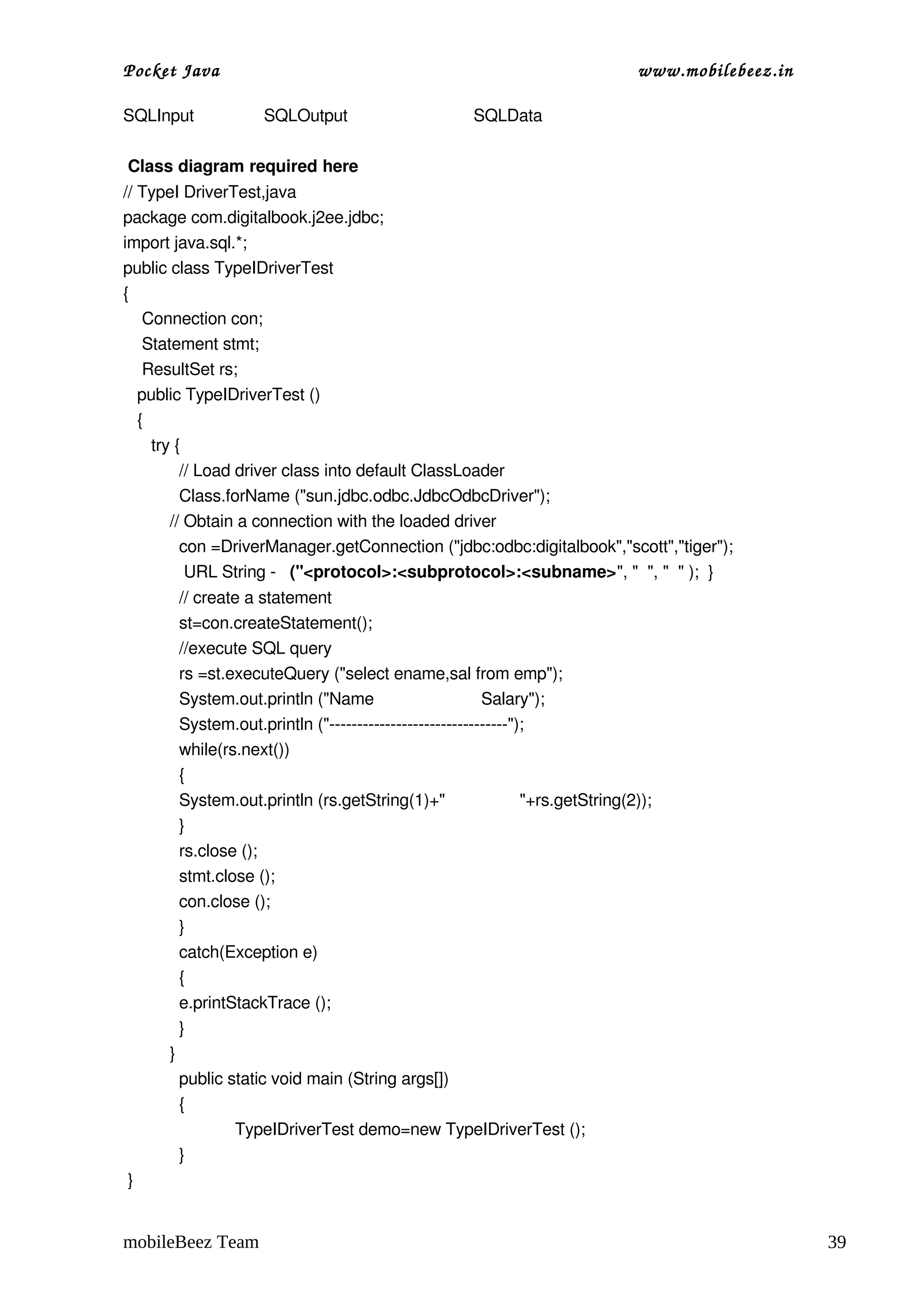 Pocket Java                                                                        www.mobilebeez.in  

SQLInput               SQLOutput                           SQLData

 Class diagram required here
// TypeI DriverTest,java 
package com.digitalbook.j2ee.jdbc;
import java.sql.*;
public class TypeIDriverTest
{
    Connection con;
    Statement stmt;
    ResultSet rs;
   public TypeIDriverTest ()
   { 
      try {
            // Load driver class into default ClassLoader
            Class.forName ("sun.jdbc.odbc.JdbcOdbcDriver");
          // Obtain a connection with the loaded driver
            con =DriverManager.getConnection ("jdbc:odbc:digitalbook","scott","tiger");
             URL String ­   ("<protocol>:<subprotocol>:<subname>", "  ", "  " );  }
              // create a statement    
              st=con.createStatement();
              //execute SQL query
              rs =st.executeQuery ("select ename,sal from emp");
              System.out.println ("Name                       Salary");
              System.out.println ("­­­­­­­­­­­­­­­­­­­­­­­­­­­­­­­­");
              while(rs.next())
              {
              System.out.println (rs.getString(1)+"                "+rs.getString(2));
              }
              rs.close ();
              stmt.close ();      
              con.close ();
              }
              catch(Exception e)
              {
              e.printStackTrace ();
              }
          }
              public static void main (String args[])
              {
                      TypeIDriverTest demo=new TypeIDriverTest ();
              }
 }


mobileBeez Team                                                                                          39
 