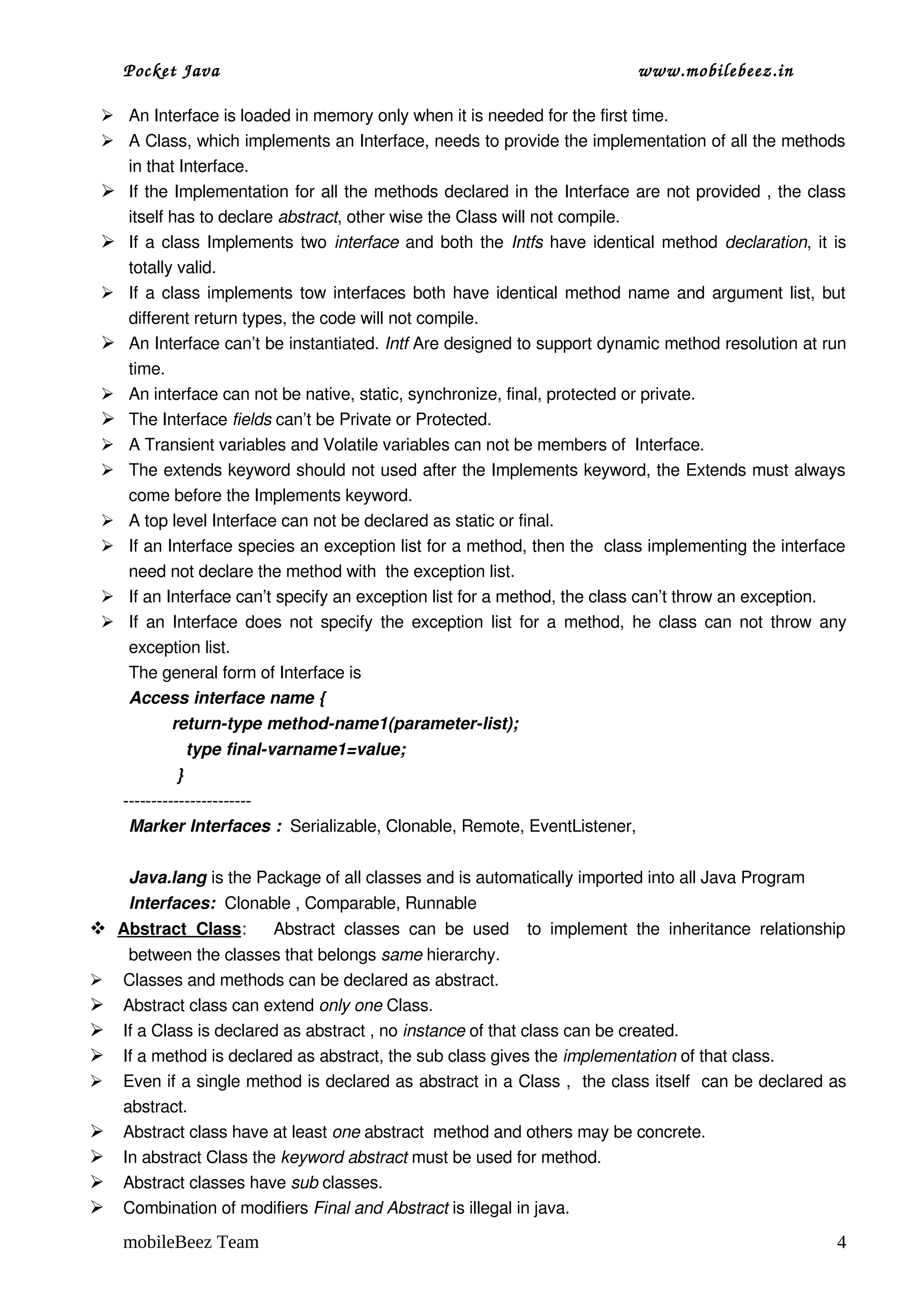 Pocket Java                                                                   www.mobilebeez.in  

  An Interface is loaded in memory only when it is needed for the first time.
  A Class, which implements an Interface, needs to provide the implementation of all the methods 
   in that Interface.
  If the Implementation for all the methods declared in the Interface are not provided , the class 
   itself has to declare abstract, other wise the Class will not compile.
  If a class Implements two  interface  and both the  Intfs  have identical method  declaration, it is 
   totally valid.  
  If a class implements tow interfaces both have identical method name and argument list, but 
   different return types, the code will not compile.
  An Interface can’t be instantiated. Intf Are designed to support dynamic method resolution at run 
   time.
  An interface can not be native, static, synchronize, final, protected or private.
  The Interface fields can’t be Private or Protected.
  A Transient variables and Volatile variables can not be members of  Interface.
  The extends keyword should not used after the Implements keyword, the Extends must always 
   come before the Implements keyword.
  A top level Interface can not be declared as static or final.
  If an Interface species an exception list for a method, then the  class implementing the interface 
   need not declare the method with  the exception list.
  If an Interface can’t specify an exception list for a method, the class can’t throw an exception. 
  If an Interface does not specify the exception list for a method, he class can not throw any 
   exception list.
   The general form of Interface is 
   Access interface name {
            return­type method­name1(parameter­list);
                 type final­varname1=value;
               }
     ­­­­­­­­­­­­­­­­­­­­­­­
      Marker Interfaces :  Serializable, Clonable, Remote, EventListener,


     Java.lang is the Package of all classes and is automatically imported into all Java Program
     Interfaces:  Clonable , Comparable, Runnable
  
  Abstract   Class       Abstract   classes   can   be   used     to   implement   the   inheritance   relationship 
                  :
      between the classes that belongs same hierarchy.
    Classes and methods can be declared as abstract.
    Abstract class can extend only one Class.
    If a Class is declared as abstract , no instance of that class can be created.
    If a method is declared as abstract, the sub class gives the implementation of that class.
    Even if a single method is declared as abstract in a Class ,  the class itself  can be declared as 
     abstract.
    Abstract class have at least one abstract  method and others may be concrete.
    In abstract Class the keyword abstract must be used for method.
    Abstract classes have sub classes.
    Combination of modifiers Final and Abstract is illegal in java.

     mobileBeez Team                                                                                             4
 