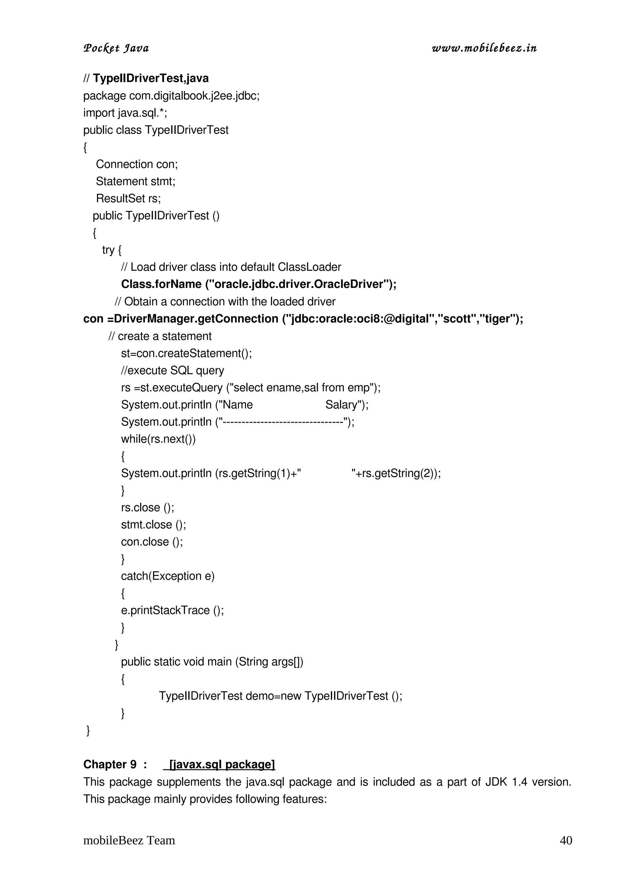 Pocket Java                                                                      www.mobilebeez.in  

// TypeIIDriverTest,java 
package com.digitalbook.j2ee.jdbc;
import java.sql.*;
public class TypeIIDriverTest
{
    Connection con;
    Statement stmt;
    ResultSet rs;
   public TypeIIDriverTest ()
   { 
      try {
           // Load driver class into default ClassLoader
           Class.forName ("oracle.jdbc.driver.OracleDriver");
          // Obtain a connection with the loaded driver
con =DriverManager.getConnection ("jdbc:oracle:oci8:@digital","scott","tiger");
        // create a statement    
            st=con.createStatement();
            //execute SQL query
            rs =st.executeQuery ("select ename,sal from emp");
            System.out.println ("Name                       Salary");
            System.out.println ("­­­­­­­­­­­­­­­­­­­­­­­­­­­­­­­­");
            while(rs.next())
            {
            System.out.println (rs.getString(1)+"                "+rs.getString(2));
            }
            rs.close ();
            stmt.close ();      
            con.close ();
            }
            catch(Exception e)
            {
            e.printStackTrace ();
            }
          }
            public static void main (String args[])
            {
                    TypeIIDriverTest demo=new TypeIIDriverTest ();
            }
 }

Chapter 9  :       [javax.sql package]
This package supplements the java.sql package and is included as a part of JDK 1.4 version. 
This package mainly provides following features:


mobileBeez Team                                                                                        40
 