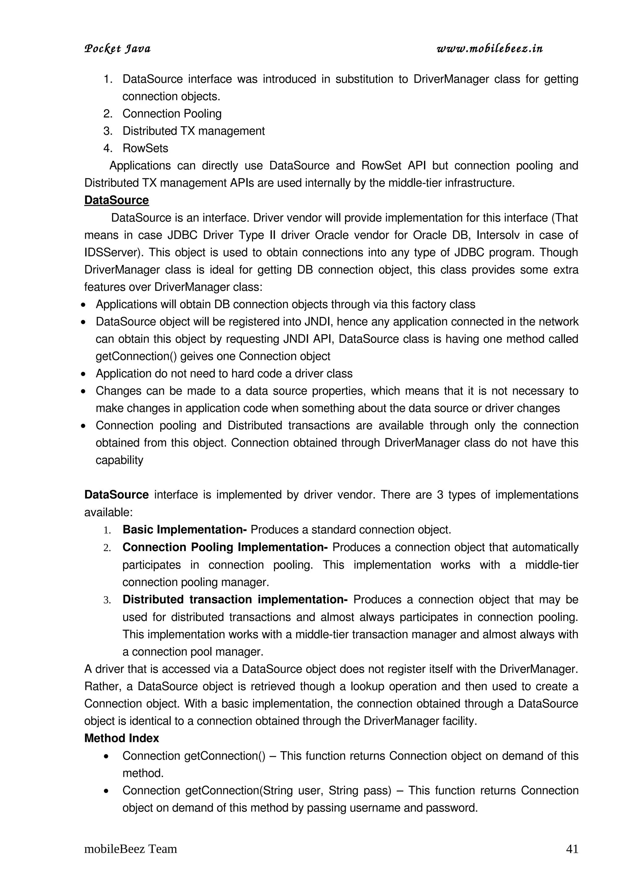 Pocket Java                                                                    www.mobilebeez.in  

      1. DataSource interface was introduced in substitution to DriverManager class for getting 
          connection objects.
      2. Connection Pooling
      3. Distributed TX management
      4. RowSets
        Applications   can   directly   use   DataSource   and   RowSet   API   but   connection   pooling   and 
Distributed TX management APIs are used internally by the middle­tier infrastructure.
DataSource
         DataSource is an interface. Driver vendor will provide implementation for this interface (That 
 means in case JDBC Driver Type II driver Oracle vendor for Oracle DB, Intersolv in case of 
 IDSServer). This object is used to obtain connections into any type of JDBC program. Though 
 DriverManager class is ideal for getting DB connection object, this class provides some extra 
 features over DriverManager class: 
• Applications will obtain DB connection objects through via this factory class
• DataSource object will be registered into JNDI, hence any application connected in the network 
    can obtain this object by requesting JNDI API, DataSource class is having one method called 
    getConnection() geives one Connection object
• Application do not need to hard code a driver class
• Changes can be made to a data source properties, which means that it is not necessary to 
    make changes in application code when something about the data source or driver changes
• Connection   pooling   and   Distributed   transactions   are   available   through   only   the   connection 
    obtained from this object. Connection obtained through DriverManager class do not have this 
    capability

DataSource  interface is implemented by driver vendor. There are 3 types of implementations 
available:
   1. Basic Implementation­ Produces a standard connection object.
     2.   Connection Pooling Implementation­ Produces a connection object that automatically 
        participates   in   connection   pooling.   This   implementation   works   with   a   middle­tier 
        connection pooling manager.
     3. Distributed  transaction  implementation­  Produces a connection object that may be 
        used for distributed transactions and almost always participates in connection pooling. 
        This implementation works with a middle­tier transaction manager and almost always with 
        a connection pool manager.
A driver that is accessed via a DataSource object does not register itself with the DriverManager. 
Rather, a DataSource object is retrieved though a lookup operation and then used to create a 
Connection object. With a basic implementation, the connection obtained through a DataSource 
object is identical to a connection obtained through the DriverManager facility.
Method Index
     •    Connection getConnection() – This function returns Connection object on demand of this 
          method.
     •    Connection getConnection(String user, String pass) – This function returns Connection 
          object on demand of this method by passing username and password.


mobileBeez Team                                                                                              41
 