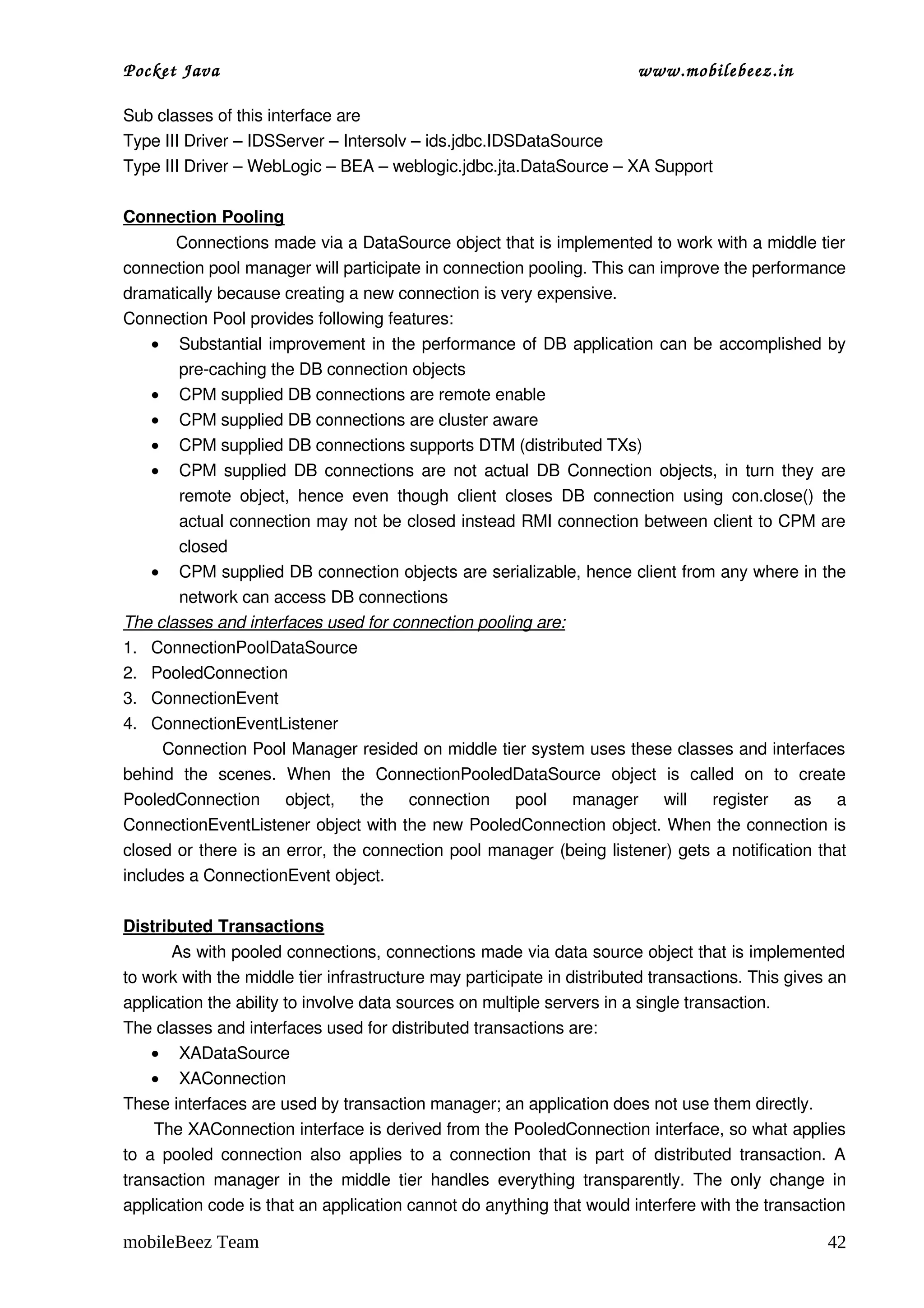 Pocket Java                                                                      www.mobilebeez.in  

Sub classes of this interface are
Type III Driver – IDSServer – Intersolv – ids.jdbc.IDSDataSource
Type III Driver – WebLogic – BEA – weblogic.jdbc.jta.DataSource – XA Support

Connection Pooling
          Connections made via a DataSource object that is implemented to work with a middle tier 
connection pool manager will participate in connection pooling. This can improve the performance 
dramatically because creating a new connection is very expensive.
Connection Pool provides following features:
     • Substantial improvement in the performance of DB application can be accomplished by 
          pre­caching the DB connection objects
     • CPM supplied DB connections are remote enable
     • CPM supplied DB connections are cluster aware
     • CPM supplied DB connections supports DTM (distributed TXs)
     • CPM supplied DB connections are not actual DB Connection objects, in turn they are 
          remote   object,   hence   even   though   client   closes   DB   connection   using   con.close()   the 
          actual connection may not be closed instead RMI connection between client to CPM are 
          closed
     • CPM supplied DB connection objects are serializable, hence client from any where in the 
          network can access DB connections
The classes and interfaces used for connection pooling are:
1. ConnectionPoolDataSource
2. PooledConnection
3. ConnectionEvent
4. ConnectionEventListener
       Connection Pool Manager resided on middle tier system uses these classes and interfaces 
behind   the   scenes.   When   the   ConnectionPooledDataSource   object   is   called   on   to   create 
PooledConnection   object,   the   connection   pool   manager   will   register   as   a 
ConnectionEventListener object with the new PooledConnection object. When the connection is 
closed or there is an error, the connection pool manager (being listener) gets a notification that 
includes a ConnectionEvent object.

Distributed Transactions
         As with pooled connections, connections made via data source object that is implemented 
to work with the middle tier infrastructure may participate in distributed transactions. This gives an 
application the ability to involve data sources on multiple servers in a single transaction.
The classes and interfaces used for distributed transactions are:
     • XADataSource
     • XAConnection
These interfaces are used by transaction manager; an application does not use them directly.
      The XAConnection interface is derived from the PooledConnection interface, so what applies 
to  a pooled connection  also applies  to a  connection  that  is part of  distributed  transaction. A 
transaction  manager   in  the  middle  tier   handles   everything  transparently.   The  only   change  in 
application code is that an application cannot do anything that would interfere with the transaction 

mobileBeez Team                                                                                                42
 