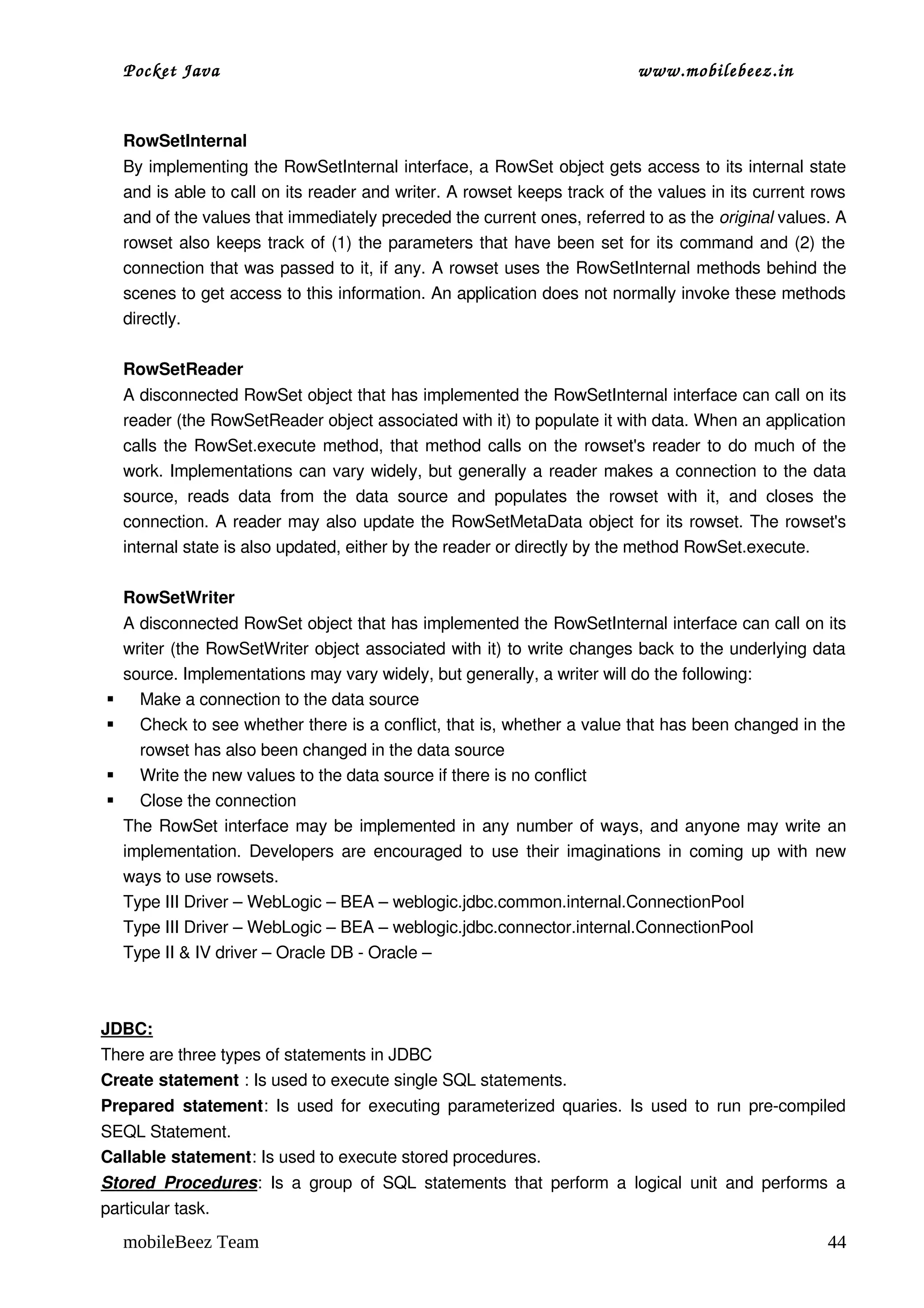 Pocket Java                                                                         www.mobilebeez.in  


    RowSetInternal
    By implementing the RowSetInternal interface, a RowSet object gets access to its internal state 
    and is able to call on its reader and writer. A rowset keeps track of the values in its current rows 
    and of the values that immediately preceded the current ones, referred to as the original values. A 
    rowset also keeps track of (1) the parameters that have been set for its command and (2) the 
    connection that was passed to it, if any. A rowset uses the RowSetInternal methods behind the 
    scenes to get access to this information. An application does not normally invoke these methods 
    directly. 

    RowSetReader
    A disconnected RowSet object that has implemented the RowSetInternal interface can call on its 
    reader (the RowSetReader object associated with it) to populate it with data. When an application 
    calls the  RowSet.execute  method, that method calls on the rowset's reader to do much of the 
    work. Implementations can vary widely, but generally a reader makes a connection to the data 
    source,   reads   data   from   the   data   source   and   populates   the   rowset   with   it,   and   closes   the 
    connection. A reader may also update the RowSetMetaData  object for its rowset. The rowset's 
    internal state is also updated, either by the reader or directly by the method RowSet.execute. 

    RowSetWriter
    A disconnected RowSet object that has implemented the RowSetInternal interface can call on its 
    writer (the RowSetWriter object associated with it) to write changes back to the underlying data 
    source. Implementations may vary widely, but generally, a writer will do the following: 
     Make a connection to the data source 
     Check to see whether there is a conflict, that is, whether a value that has been changed in the 
      rowset has also been changed in the data source 
     Write the new values to the data source if there is no conflict 
     Close the connection 
    The  RowSet  interface may be implemented in any number of ways, and anyone may write an 
    implementation. Developers are encouraged to use their imaginations in coming up with new 
    ways to use rowsets. 
    Type III Driver – WebLogic – BEA – weblogic.jdbc.common.internal.ConnectionPool
    Type III Driver – WebLogic – BEA – weblogic.jdbc.connector.internal.ConnectionPool
    Type II & IV driver – Oracle DB ­ Oracle – 



JDBC:
There are three types of statements in JDBC
Create statement : Is used to execute single SQL statements.
Prepared  statement: Is used for executing parameterized quaries. Is used to run pre­compiled 
SEQL Statement.
Callable statement: Is used to execute stored procedures.
Stored   Procedures:   Is  a  group  of  SQL  statements  that  perform  a  logical   unit   and  performs  a 
particular task.
    mobileBeez Team                                                                                                    44
 