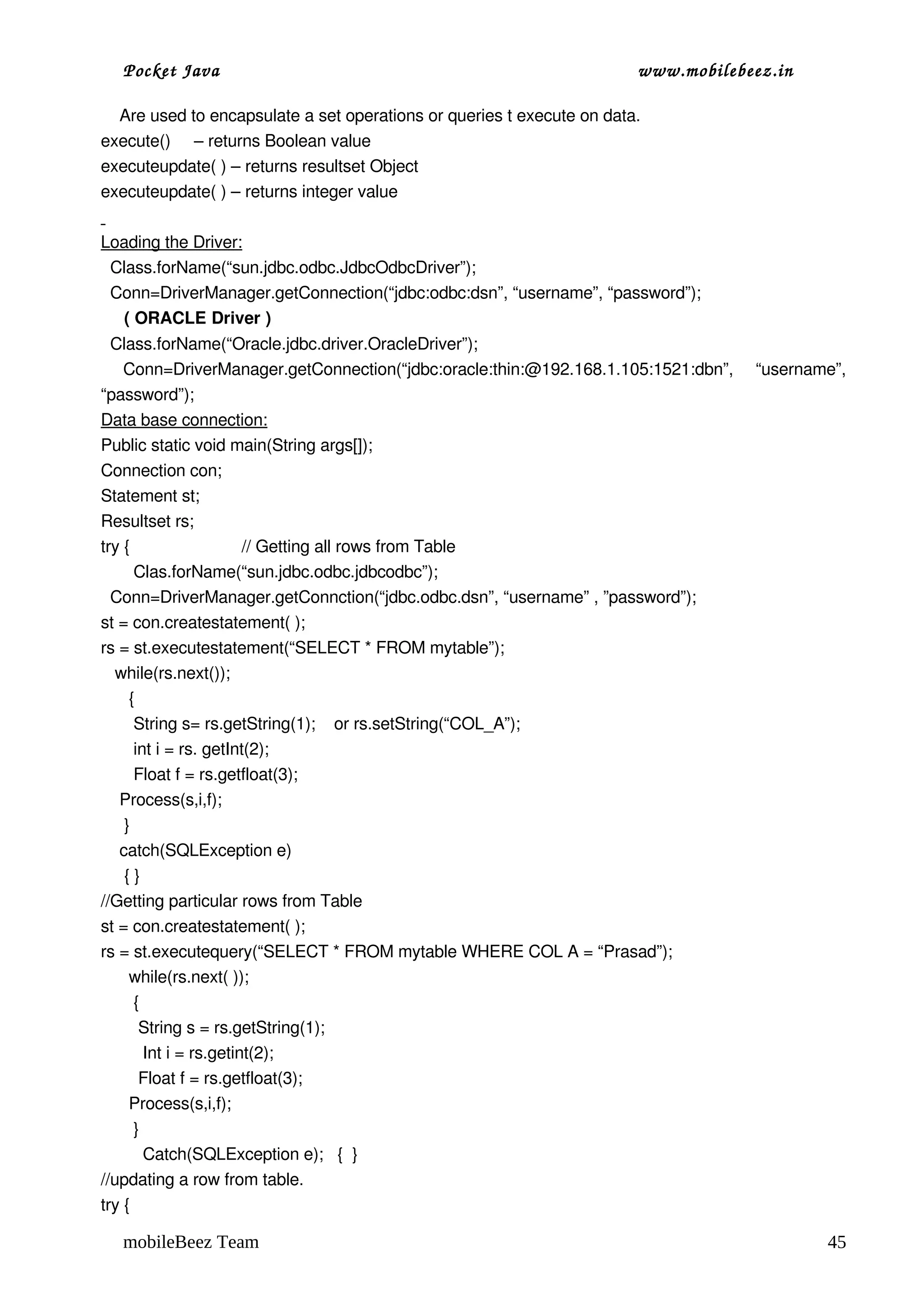 Pocket Java                                                      www.mobilebeez.in  

    Are used to encapsulate a set operations or queries t execute on data.
execute()     – returns Boolean value
executeupdate( ) – returns resultset Object
executeupdate( ) – returns integer value
 
Loading the Driver:
  Class.forName(“sun.jdbc.odbc.JdbcOdbcDriver”);
  Conn=DriverManager.getConnection(“jdbc:odbc:dsn”, “username”, “password”);
     ( ORACLE Driver )
  Class.forName(“Oracle.jdbc.driver.OracleDriver”);
  Conn=DriverManager.getConnection(“jdbc:oracle:thin:@192.168.1.105:1521:dbn”,   “username”, 
“password”);
Data base connection:
Public static void main(String args[]);
Connection con;
Statement st;
Resultset rs;
try {                        // Getting all rows from Table
       Clas.forName(“sun.jdbc.odbc.jdbcodbc”);
  Conn=DriverManager.getConnction(“jdbc.odbc.dsn”, “username” , ”password”);
st = con.createstatement( );
rs = st.executestatement(“SELECT * FROM mytable”);
   while(rs.next());
      {
       String s= rs.getString(1);    or rs.setString(“COL_A”);
       int i = rs. getInt(2);
       Float f = rs.getfloat(3);
    Process(s,i,f);
     }
    catch(SQLException e)
     { }
//Getting particular rows from Table
st = con.createstatement( );
rs = st.executequery(“SELECT * FROM mytable WHERE COL A = “Prasad”);
      while(rs.next( ));
       { 
        String s = rs.getString(1);
         Int i = rs.getint(2);
        Float f = rs.getfloat(3);
      Process(s,i,f);
       }  
         Catch(SQLException e);   {  }
//updating a row from table.
try { 

  mobileBeez Team                                                                         45
 