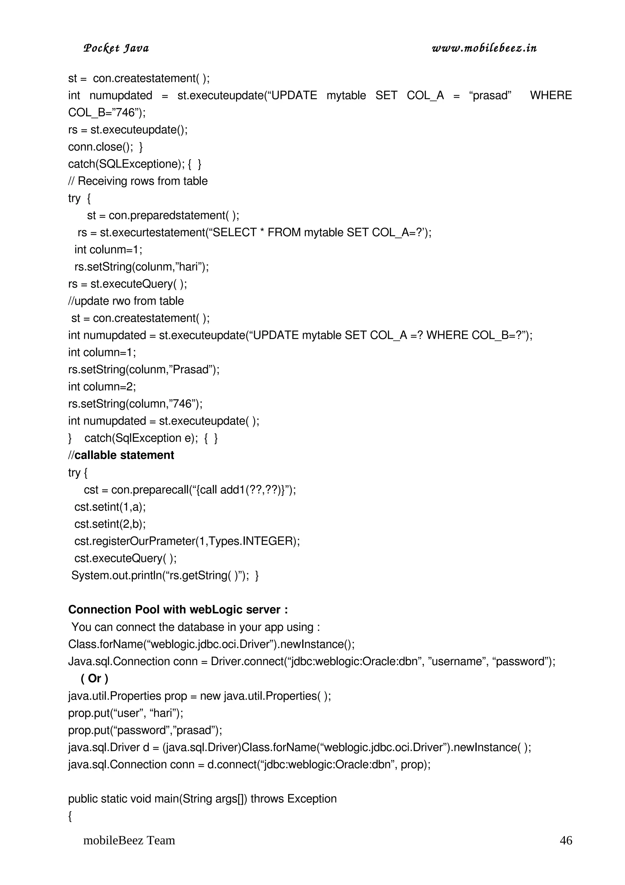Pocket Java                                                           www.mobilebeez.in  

st =  con.createstatement( );
int   numupdated   =   st.executeupdate(“UPDATE   mytable   SET   COL_A   =   “prasad”     WHERE 
COL_B=”746”);
rs = st.executeupdate();
conn.close();  }
catch(SQLExceptione); {  }
// Receiving rows from table
try  {
      st = con.preparedstatement( );
   rs = st.execurtestatement(“SELECT * FROM mytable SET COL_A=?’);
  int colunm=1;
  rs.setString(colunm,”hari”);
rs = st.executeQuery( );
//update rwo from table
 st = con.createstatement( );
int numupdated = st.executeupdate(“UPDATE mytable SET COL_A =? WHERE COL_B=?”);
int column=1;
rs.setString(colunm,”Prasad”);
int column=2;
rs.setString(column,”746”);
int numupdated = st.executeupdate( );
}    catch(SqlException e);  {  }
//callable statement
try {  
     cst = con.preparecall(“{call add1(??,??)}”);
  cst.setint(1,a);
  cst.setint(2,b);
  cst.registerOurPrameter(1,Types.INTEGER);
  cst.executeQuery( );
 System.out.println(“rs.getString( )”);  }

Connection Pool with webLogic server :
 You can connect the database in your app using :
Class.forName(“weblogic.jdbc.oci.Driver”).newInstance();
Java.sql.Connection conn = Driver.connect(“jdbc:weblogic:Oracle:dbn”, ”username”, “password”);
    ( Or )
java.util.Properties prop = new java.util.Properties( );
prop.put(“user”, “hari”);
prop.put(“password”,”prasad”);
java.sql.Driver d = (java.sql.Driver)Class.forName(“weblogic.jdbc.oci.Driver”).newInstance( );
java.sql.Connection conn = d.connect(“jdbc:weblogic:Oracle:dbn”, prop);

public static void main(String args[]) throws Exception
{

   mobileBeez Team                                                                               46
 