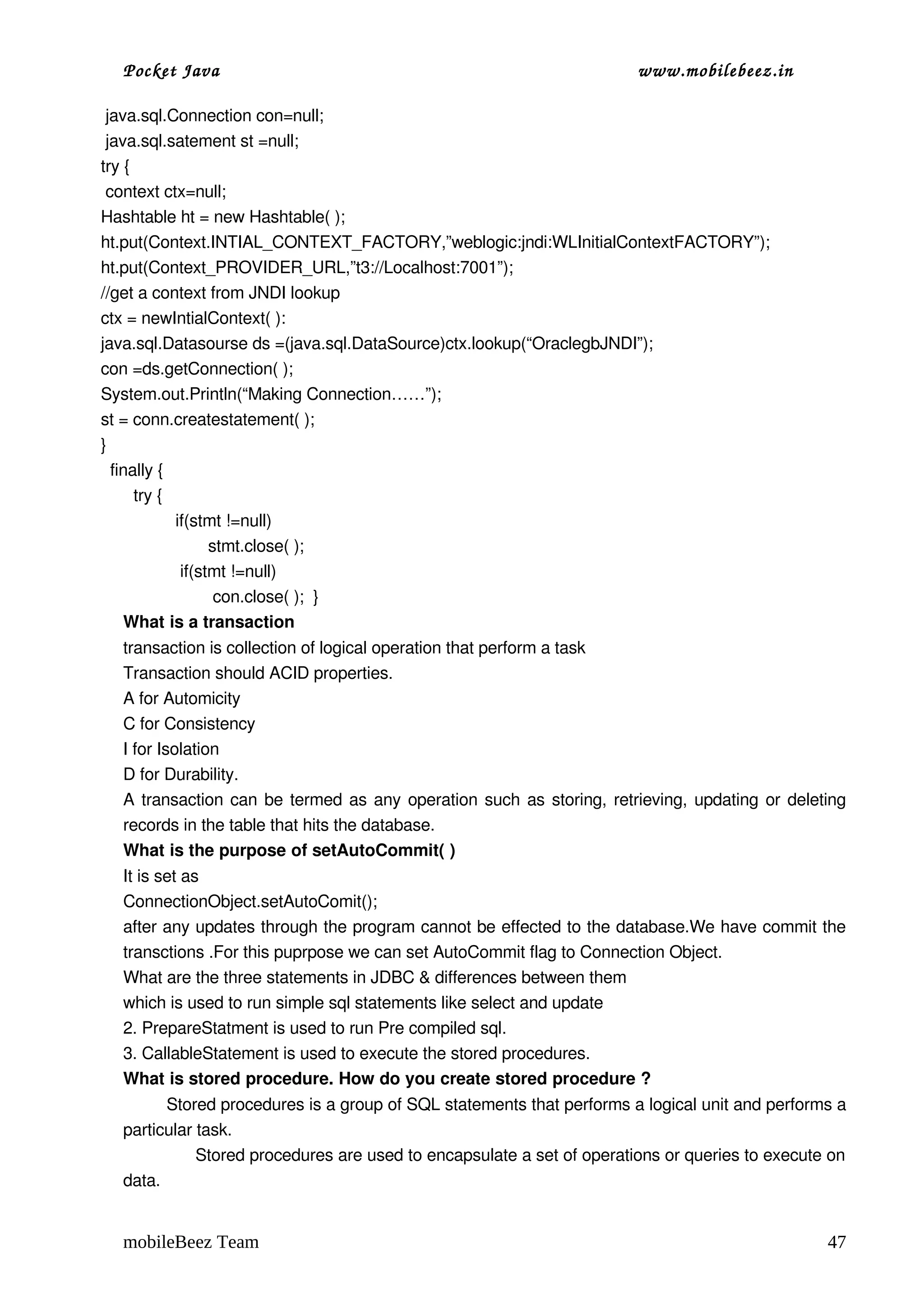 Pocket Java                                                             www.mobilebeez.in  

 java.sql.Connection con=null;
 java.sql.satement st =null;
try {
 context ctx=null;
Hashtable ht = new Hashtable( );
ht.put(Context.INTIAL_CONTEXT_FACTORY,”weblogic:jndi:WLInitialContextFACTORY”);
ht.put(Context_PROVIDER_URL,”t3://Localhost:7001”);
//get a context from JNDI lookup
ctx = newIntialContext( ):
java.sql.Datasourse ds =(java.sql.DataSource)ctx.lookup(“OraclegbJNDI”);
con =ds.getConnection( );
System.out.Println(“Making Connection……”);
st = conn.createstatement( );
}
  finally {
       try { 
                if(stmt !=null)
                       stmt.close( );
                 if(stmt !=null)
                        con.close( );  }     
     What is a transaction 
  transaction is collection of logical operation that perform a task 
  Transaction should ACID properties. 
  A for Automicity 
  C for Consistency 
  I for Isolation 
  D for Durability. 
  A transaction can be termed as any operation such as storing, retrieving, updating or deleting 
  records in the table that hits the database. 
  What is the purpose of setAutoCommit( ) 
  It is set as  
  ConnectionObject.setAutoComit(); 
  after any updates through the program cannot be effected to the database.We have commit the 
  transctions .For this puprpose we can set AutoCommit flag to Connection Object. 
  What are the three statements in JDBC & differences between them 
  which is used to run simple sql statements like select and update 
  2. PrepareStatment is used to run Pre compiled sql.  
  3. CallableStatement is used to execute the stored procedures. 
  What is stored procedure. How do you create stored procedure ?
           Stored procedures is a group of SQL statements that performs a logical unit and performs a 
  particular task.
                 Stored procedures are used to encapsulate a set of operations or queries to execute on 
  data.   


  mobileBeez Team                                                                                   47
 