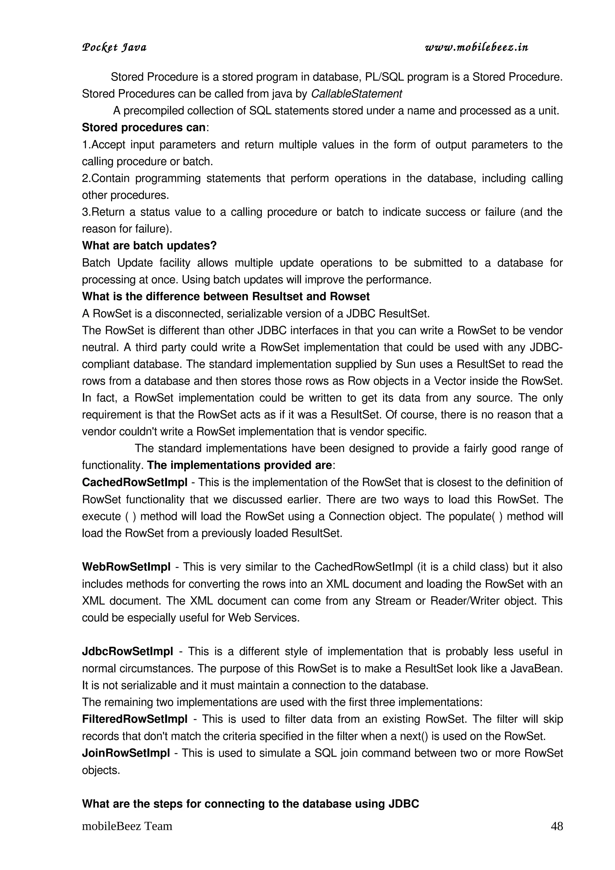 Pocket Java                                                                      www.mobilebeez.in  

         Stored Procedure is a stored program in database, PL/SQL program is a Stored Procedure. 
Stored Procedures can be called from java by CallableStatement 
          A precompiled collection of SQL statements stored under a name and processed as a unit. 
Stored procedures can:  
1.Accept input parameters and return multiple values in the form of output parameters to the 
calling procedure or batch. 
2.Contain  programming  statements  that   perform  operations   in  the  database,   including  calling 
other procedures.  
3.Return a status value to a calling procedure or batch to indicate success or failure (and the 
reason for failure).  
What are batch updates? 
Batch   Update   facility   allows   multiple   update   operations   to   be   submitted   to   a   database   for 
processing at once. Using batch updates will improve the performance. 
What is the difference between Resultset and Rowset 
A RowSet is a disconnected, serializable version of a JDBC ResultSet.  
The RowSet is different than other JDBC interfaces in that you can write a RowSet to be vendor 
neutral. A third party could write a RowSet implementation that could be used with any JDBC­
compliant database. The standard implementation supplied by Sun uses a ResultSet to read the 
rows from a database and then stores those rows as Row objects in a Vector inside the RowSet. 
In fact, a RowSet implementation could be written to get its data from any source. The only 
requirement is that the RowSet acts as if it was a ResultSet. Of course, there is no reason that a 
vendor couldn't write a RowSet implementation that is vendor specific.  
                       The standard implementations have been designed to provide a fairly good range of 
functionality. The implementations provided are:  
CachedRowSetImpl ­ This is the implementation of the RowSet that is closest to the definition of 
RowSet functionality that we discussed earlier. There are two ways to load this RowSet. The 
execute ( ) method will load the RowSet using a Connection object. The populate( ) method will 
load the RowSet from a previously loaded ResultSet.  

WebRowSetImpl ­ This is very similar to the CachedRowSetImpl (it is a child class) but it also 
includes methods for converting the rows into an XML document and loading the RowSet with an 
XML document. The XML document can come from any Stream or Reader/Writer object. This 
could be especially useful for Web Services.  

JdbcRowSetImpl  ­ This is a different style of implementation that is probably less useful in 
normal circumstances. The purpose of this RowSet is to make a ResultSet look like a JavaBean. 
It is not serializable and it must maintain a connection to the database.  
The remaining two implementations are used with the first three implementations:  
FilteredRowSetImpl  ­ This is used to filter data from an existing RowSet. The filter will skip 
records that don't match the criteria specified in the filter when a next() is used on the RowSet.  
JoinRowSetImpl ­ This is used to simulate a SQL join command between two or more RowSet 
objects.  

What are the steps for connecting to the database using JDBC 
mobileBeez Team                                                                                                 48
 