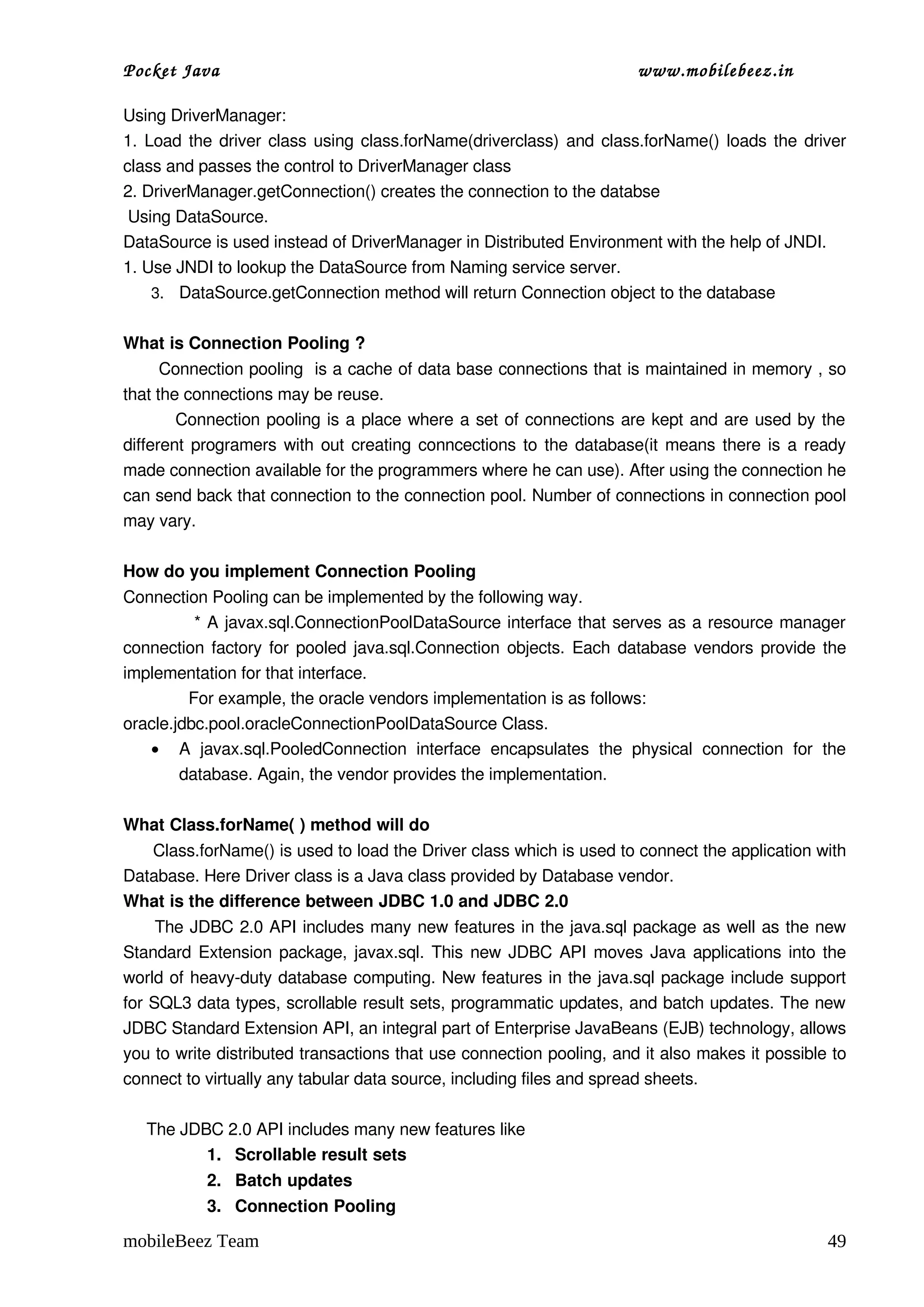 Pocket Java                                                                 www.mobilebeez.in  

Using DriverManager: 
1. Load the driver class using class.forName(driverclass) and class.forName() loads the driver 
class and passes the control to DriverManager class 
2. DriverManager.getConnection() creates the connection to the databse 
 Using DataSource. 
DataSource is used instead of DriverManager in Distributed Environment with the help of JNDI. 
1. Use JNDI to lookup the DataSource from Naming service server. 
    3. DataSource.getConnection method will return Connection object to the database 


What is Connection Pooling ?
        Connection pooling  is a cache of data base connections that is maintained in memory , so 
that the connections may be reuse.
               Connection pooling is a place where a set of connections are kept and are used by the 
different programers with out creating conncections to the database(it means there is a ready 
made connection available for the programmers where he can use). After using the connection he 
can send back that connection to the connection pool. Number of connections in connection pool 
may vary. 

How do you implement Connection Pooling  
Connection Pooling can be implemented by the following way. 
                 * A javax.sql.ConnectionPoolDataSource interface that serves as a resource manager 
connection factory for pooled java.sql.Connection objects. Each database vendors provide the 
implementation for that interface. 
              For example, the oracle vendors implementation is as follows: 
oracle.jdbc.pool.oracleConnectionPoolDataSource Class. 
       • A   javax.sql.PooledConnection   interface   encapsulates   the   physical   connection   for   the 
              database. Again, the vendor provides the implementation. 

What Class.forName( ) method will do 
      Class.forName() is used to load the Driver class which is used to connect the application with 
Database. Here Driver class is a Java class provided by Database vendor. 
What is the difference between JDBC 1.0 and JDBC 2.0 
      The JDBC 2.0 API includes many new features in the java.sql package as well as the new 
Standard Extension package, javax.sql. This new JDBC API moves Java applications into the 
world of heavy­duty database computing. New features in the java.sql package include support 
for SQL3 data types, scrollable result sets, programmatic updates, and batch updates. The new 
JDBC Standard Extension API, an integral part of Enterprise JavaBeans (EJB) technology, allows 
you to write distributed transactions that use connection pooling, and it also makes it possible to 
connect to virtually any tabular data source, including files and spread sheets.  

     The JDBC 2.0 API includes many new features like
            1. Scrollable result sets
            2. Batch updates
            3. Connection Pooling

mobileBeez Team                                                                                          49
 