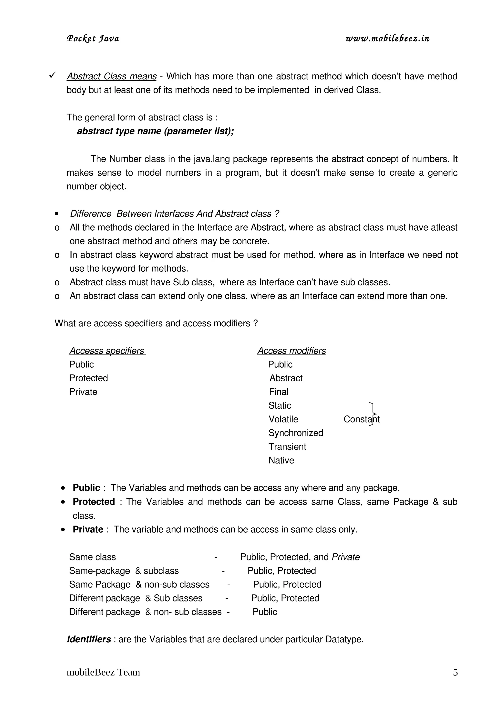 Pocket Java                                                                                          www.mobilebeez.in  


  
  Abstract Class means
                       ­ Which has more than one abstract method which doesn’t have method 
      body but at least one of its methods need to be implemented  in derived Class.

      The general form of abstract class is :      
          abstract type name (parameter list);


              The Number class in the java.lang package represents the abstract concept of numbers. It 
      makes sense to model numbers in a program, but it doesn't make sense to create a generic 
      number object.

      Difference  Between Interfaces And Abstract class ?
 o     All the methods declared in the Interface are Abstract, where as abstract class must have atleast 
       one abstract method and others may be concrete.
 o     In abstract class keyword abstract must be used for method, where as in Interface we need not 
       use the keyword for methods.
 o     Abstract class must have Sub class,  where as Interface can’t have sub classes.
 o     An abstract class can extend only one class, where as an Interface can extend more than one.

 What are access specifiers and access modifiers ?

       Accesss specifiers                                             Access modifiers
       Public                                                                     Public
       Protected                                                                Abstract              
       Private                                                                    Final    
                                                                                      Static
                                                                                      Volatile                  Constant      
                                                                                      Synchronized 
                                                                                      Transient
                                                                                      Native     

     • Public :  The Variables and methods can be access any where and any package.
     • Protected  : The Variables and methods can be access same Class, same Package & sub 
       class.
     • Private :  The variable and methods can be access in same class only.

       Same class                                       ­         Public, Protected, and Private
       Same­package  & subclass                 ­         Public, Protected
       Same Package  & non­sub classes       ­         Public, Protected
       Different package  & Sub classes         ­         Public, Protected
       Different package  & non­ sub classes  ­         Public

      Identifiers : are the Variables that are declared under particular Datatype.


      mobileBeez Team                                                                                                            5
 