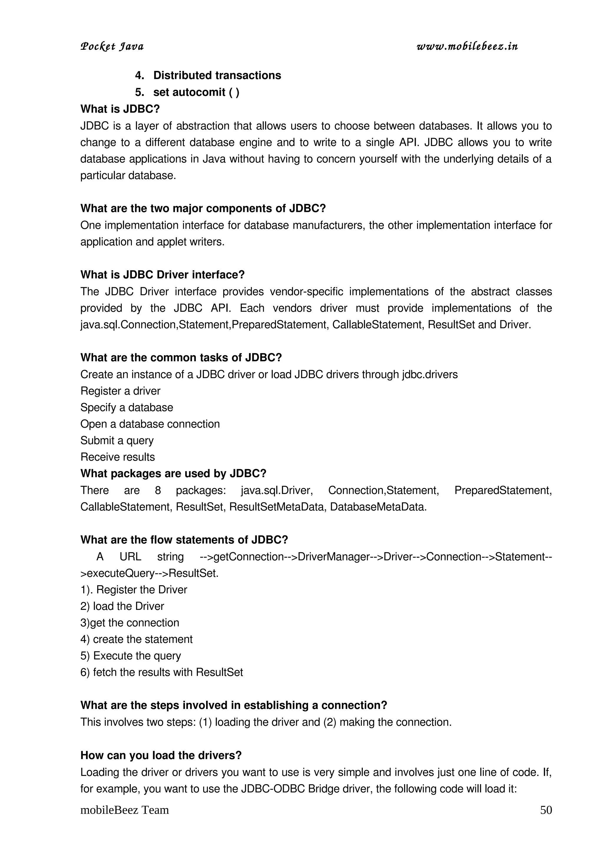 Pocket Java                                                                   www.mobilebeez.in  

            4. Distributed transactions
            5. set autocomit ( )
What is JDBC?
JDBC is a layer of abstraction that allows users to choose between databases. It allows you to 
change to a different database engine and to write to a single API. JDBC allows you to write 
database applications in Java without having to concern yourself with the underlying details of a 
particular database.

What are the two major components of JDBC?
One implementation interface for database manufacturers, the other implementation interface for 
application and applet writers.

What is JDBC Driver interface?
The   JDBC   Driver   interface   provides   vendor­specific   implementations   of   the   abstract   classes 
provided   by   the   JDBC   API.   Each   vendors   driver   must   provide   implementations   of   the 
java.sql.Connection,Statement,PreparedStatement, CallableStatement, ResultSet and Driver.
  
What are the common tasks of JDBC?
Create an instance of a JDBC driver or load JDBC drivers through jdbc.drivers
Register a driver
Specify a database
Open a database connection
Submit a query
Receive results
What packages are used by JDBC?
There   are   8   packages:   java.sql.Driver,   Connection,Statement,   PreparedStatement, 
CallableStatement, ResultSet, ResultSetMetaData, DatabaseMetaData.

What are the flow statements of JDBC?
  A   URL   string   ­­>getConnection­­>DriverManager­­>Driver­­>Connection­­>Statement­­
>executeQuery­­>ResultSet.
1). Register the Driver 
2) load the Driver 
3)get the connection 
4) create the statement 
5) Execute the query 
6) fetch the results with ResultSet 

What are the steps involved in establishing a connection?
This involves two steps: (1) loading the driver and (2) making the connection.

How can you load the drivers?
Loading the driver or drivers you want to use is very simple and involves just one line of code. If, 
for example, you want to use the JDBC­ODBC Bridge driver, the following code will load it:
mobileBeez Team                                                                                            50
 