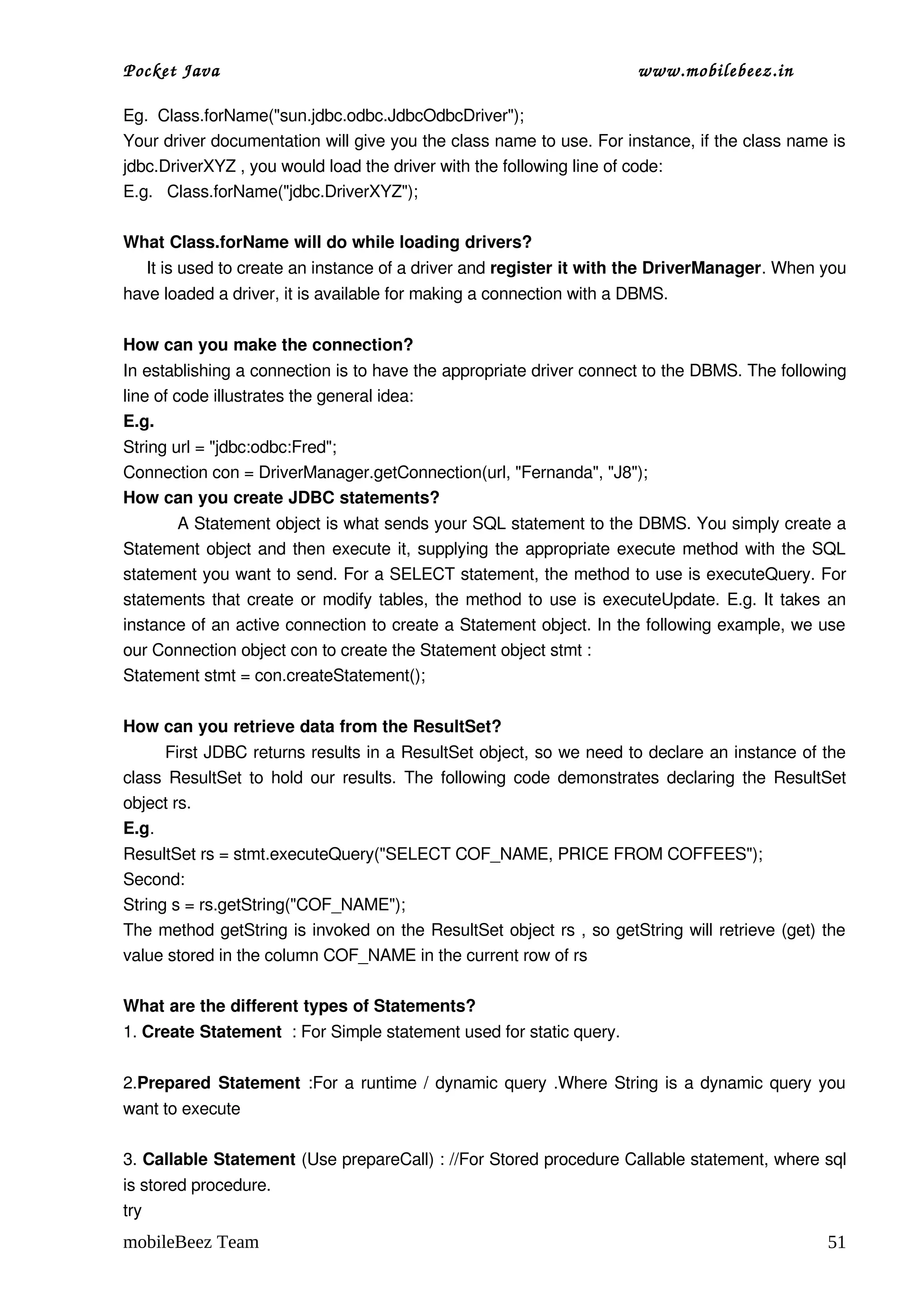 Pocket Java                                                          www.mobilebeez.in  

Eg.  Class.forName("sun.jdbc.odbc.JdbcOdbcDriver");
Your driver documentation will give you the class name to use. For instance, if the class name is 
jdbc.DriverXYZ , you would load the driver with the following line of code:
E.g.   Class.forName("jdbc.DriverXYZ");

What Class.forName will do while loading drivers?
     It is used to create an instance of a driver and register it with the DriverManager. When you 
have loaded a driver, it is available for making a connection with a DBMS.

How can you make the connection?
In establishing a connection is to have the appropriate driver connect to the DBMS. The following 
line of code illustrates the general idea:
E.g.
String url = "jdbc:odbc:Fred";
Connection con = DriverManager.getConnection(url, "Fernanda", "J8");
How can you create JDBC statements?
          A Statement object is what sends your SQL statement to the DBMS. You simply create a 
Statement object and then execute it, supplying the appropriate execute method with the SQL 
statement you want to send. For a SELECT statement, the method to use is executeQuery. For 
statements that create or modify tables, the method to use is executeUpdate. E.g. It takes an 
instance of an active connection to create a Statement object. In the following example, we use 
our Connection object con to create the Statement object stmt :
Statement stmt = con.createStatement(); 

How can you retrieve data from the ResultSet?
        First JDBC returns results in a ResultSet object, so we need to declare an instance of the 
class ResultSet to hold our results. The following code demonstrates declaring the ResultSet 
object rs.
E.g.
ResultSet rs = stmt.executeQuery("SELECT COF_NAME, PRICE FROM COFFEES");
Second:
String s = rs.getString("COF_NAME");
The method getString is invoked on the ResultSet object rs , so getString will retrieve (get) the 
value stored in the column COF_NAME in the current row of rs

What are the different types of Statements?
1. Create Statement  : For Simple statement used for static query.

2.Prepared Statement  :For a runtime / dynamic query .Where String is a dynamic query you 
want to execute
 
3. Callable Statement (Use prepareCall) : //For Stored procedure Callable statement, where sql 
is stored procedure.
try 
mobileBeez Team                                                                                51
 