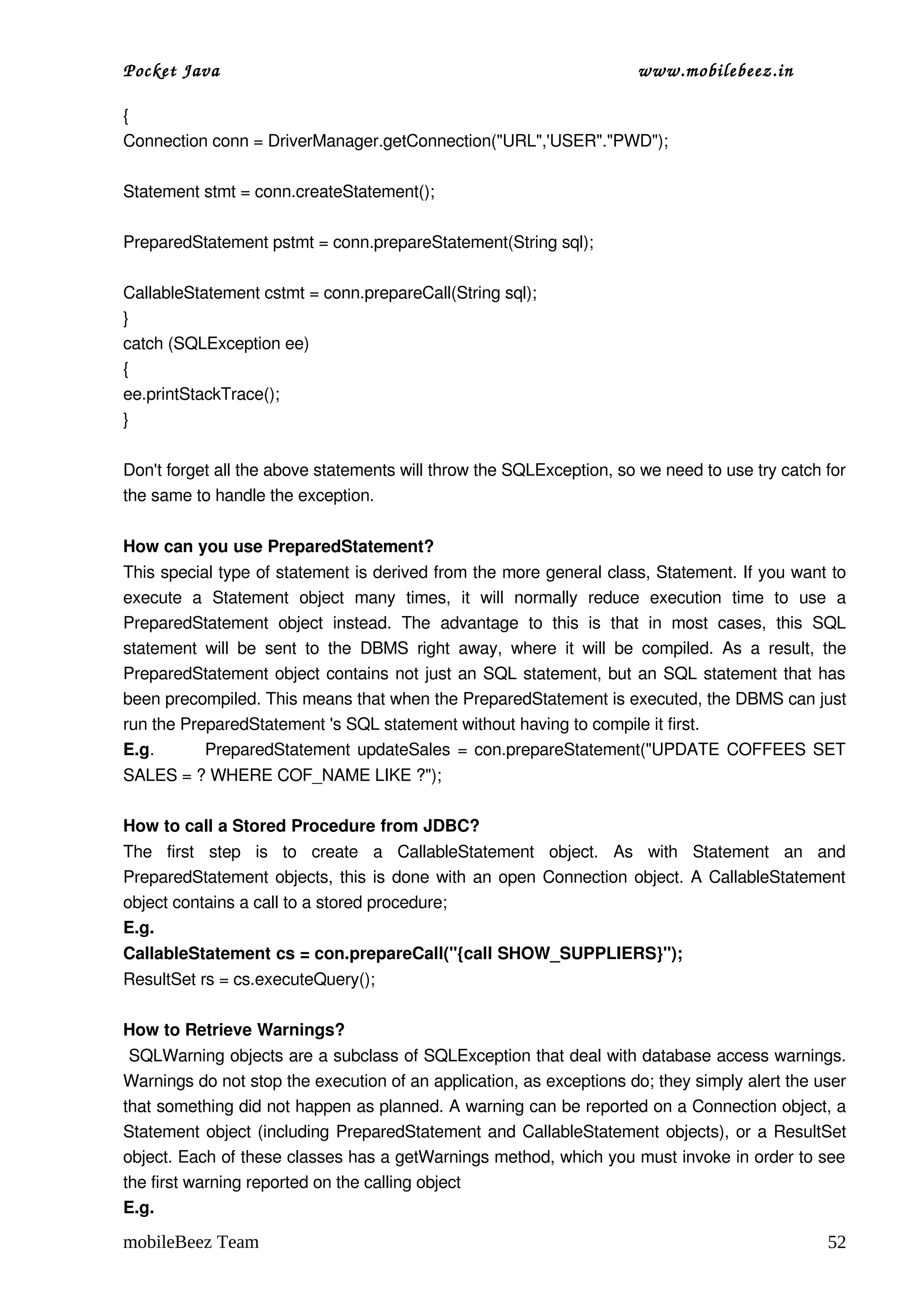 Pocket Java                                                                             www.mobilebeez.in  

{ 
Connection conn = DriverManager.getConnection("URL",'USER"."PWD"); 

Statement stmt = conn.createStatement();  

PreparedStatement pstmt = conn.prepareStatement(String sql); 

CallableStatement cstmt = conn.prepareCall(String sql); 
} 
catch (SQLException ee) 
{ 
ee.printStackTrace(); 
} 

Don't forget all the above statements will throw the SQLException, so we need to use try catch for 
the same to handle the exception. 

How can you use PreparedStatement?
This special type of statement is derived from the more general class, Statement. If you want to 
execute   a   Statement   object   many   times,   it   will   normally   reduce   execution   time   to   use   a 
PreparedStatement   object   instead.   The   advantage   to   this   is   that   in   most   cases,   this   SQL 
statement   will   be   sent   to   the   DBMS   right   away,   where   it   will   be   compiled.   As   a   result,   the 
PreparedStatement object contains not just an SQL statement, but an SQL statement that has 
been precompiled. This means that when the PreparedStatement is executed, the DBMS can just 
run the PreparedStatement 's SQL statement without having to compile it first.
E.g.             PreparedStatement updateSales = con.prepareStatement("UPDATE COFFEES SET 
SALES = ? WHERE COF_NAME LIKE ?");

How to call a Stored Procedure from JDBC?
The   first   step   is   to   create   a   CallableStatement   object.   As   with   Statement   an   and 
PreparedStatement objects, this is done with an open Connection object. A CallableStatement 
object contains a call to a stored procedure;
E.g.
CallableStatement cs = con.prepareCall("{call SHOW_SUPPLIERS}");
ResultSet rs = cs.executeQuery();

How to Retrieve Warnings?
 SQLWarning objects are a subclass of SQLException that deal with database access warnings. 
Warnings do not stop the execution of an application, as exceptions do; they simply alert the user 
that something did not happen as planned. A warning can be reported on a Connection object, a 
Statement object (including PreparedStatement and CallableStatement objects), or a ResultSet 
object. Each of these classes has a getWarnings method, which you must invoke in order to see 
the first warning reported on the calling object
E.g.

mobileBeez Team                                                                                                         52
 
