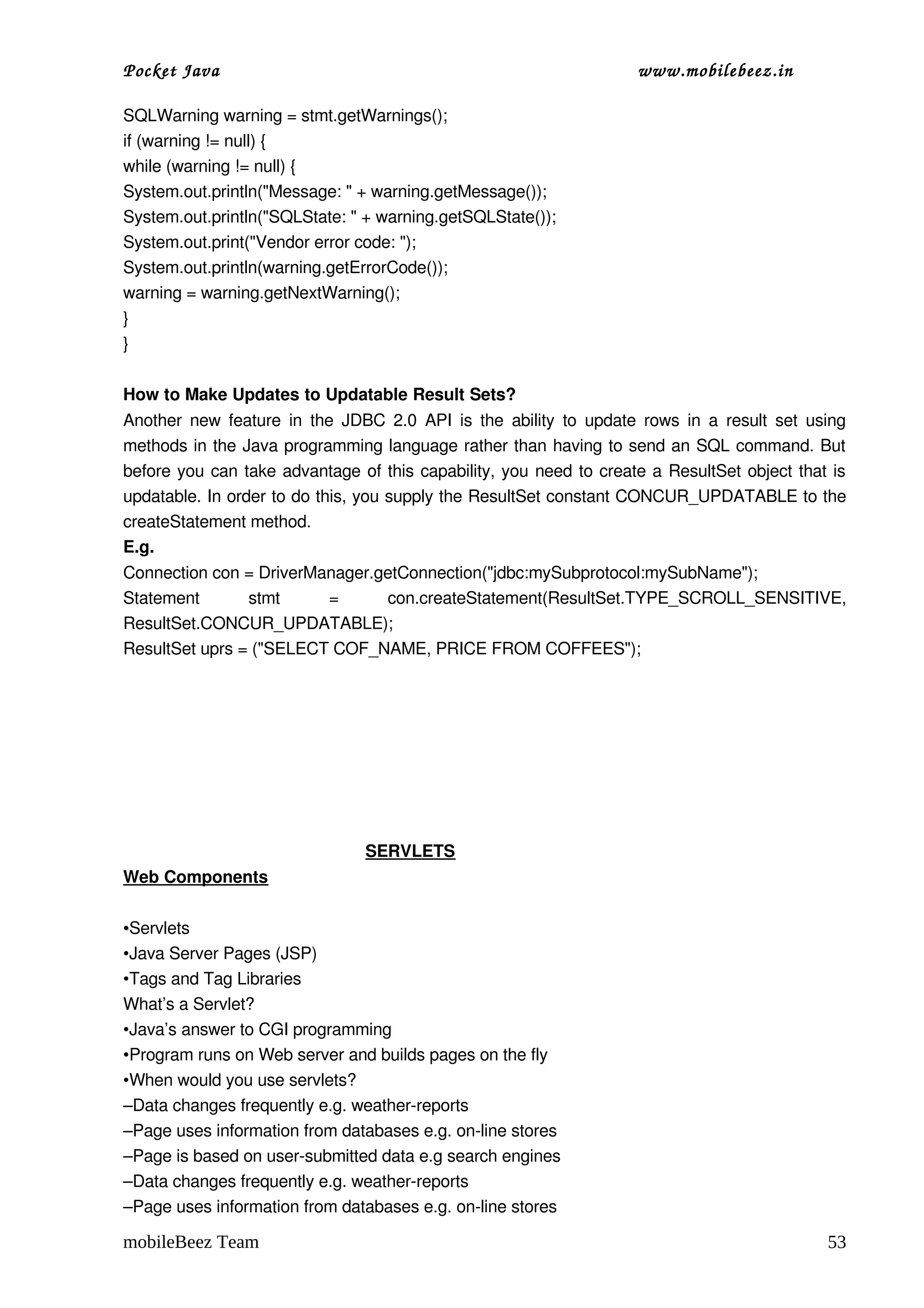 Pocket Java                                                            www.mobilebeez.in  

SQLWarning warning = stmt.getWarnings();
if (warning != null) {
while (warning != null) {
System.out.println("Message: " + warning.getMessage());
System.out.println("SQLState: " + warning.getSQLState());
System.out.print("Vendor error code: ");
System.out.println(warning.getErrorCode());
warning = warning.getNextWarning();
}
}

How to Make Updates to Updatable Result Sets?
Another new feature  in  the JDBC 2.0  API  is the  ability  to  update rows in a  result  set using 
methods in the Java programming language rather than having to send an SQL command. But 
before you can take advantage of this capability, you need to create a ResultSet object that is 
updatable. In order to do this, you supply the ResultSet constant CONCUR_UPDATABLE to the 
createStatement method.
E.g.
Connection con = DriverManager.getConnection("jdbc:mySubprotocol:mySubName");
Statement   stmt   =   con.createStatement(ResultSet.TYPE_SCROLL_SENSITIVE, 
ResultSet.CONCUR_UPDATABLE);
ResultSet uprs = ("SELECT COF_NAME, PRICE FROM COFFEES");



                                                   




                                                    SERVLETS
Web Components

•Servlets
•Java Server Pages (JSP)
•Tags and Tag Libraries
What’s a Servlet?
•Java’s answer to CGI programming 
•Program runs on Web server and builds pages on the fly 
•When would you use servlets?
–Data changes frequently e.g. weather­reports  
–Page uses information from databases e.g. on­line stores 
–Page is based on user­submitted data e.g search engines 
–Data changes frequently e.g. weather­reports  
–Page uses information from databases e.g. on­line stores 

mobileBeez Team                                                                                  53
 