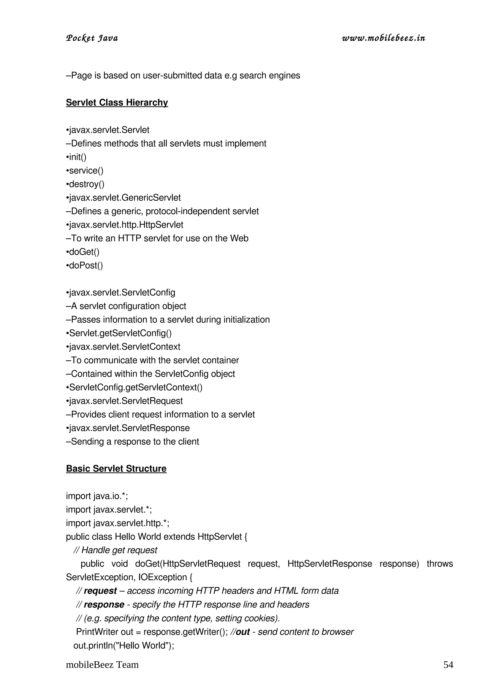 Pocket Java                                                             www.mobilebeez.in  


–Page is based on user­submitted data e.g search engines 

Servlet Class Hierarchy
 
•javax.servlet.Servlet
–Defines methods that all servlets must implement
•init()
•service()
•destroy()
•javax.servlet.GenericServlet
–Defines a generic, protocol­independent servlet
•javax.servlet.http.HttpServlet 
–To write an HTTP servlet for use on the Web
•doGet()
•doPost()
 
•javax.servlet.ServletConfig
–A servlet configuration object
–Passes information to a servlet during initialization
•Servlet.getServletConfig()
•javax.servlet.ServletContext
–To communicate with the servlet container
–Contained within the ServletConfig object
•ServletConfig.getServletContext()
•javax.servlet.ServletRequest
–Provides client request information to a servlet
•javax.servlet.ServletResponse
–Sending a response to the client
 
Basic Servlet Structure
 
import java.io.*; 
import javax.servlet.*;
import javax.servlet.http.*; 
public class Hello World extends HttpServlet { 
   // Handle get request
    public   void   doGet(HttpServletRequest   request,   HttpServletResponse   response)   throws 
ServletException, IOException { 
    // request – access incoming HTTP headers and HTML form data
    // response ­ specify the HTTP response line and headers 
    // (e.g. specifying the content type, setting cookies).
    PrintWriter out = response.getWriter(); //out ­ send content to browser 
   out.println("Hello World"); 

mobileBeez Team                                                                                54
 