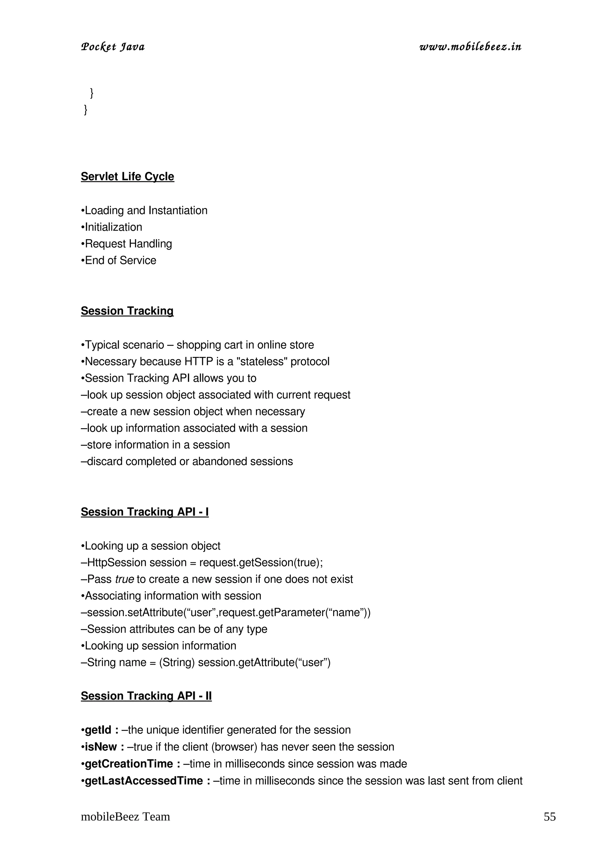 Pocket Java                                                         www.mobilebeez.in  


   }
 } 
 



Servlet Life Cycle


•Loading and Instantiation
•Initialization
•Request Handling
•End of Service



Session Tracking


•Typical scenario – shopping cart in online store
•Necessary because HTTP is a "stateless" protocol
•Session Tracking API allows you to
–look up session object associated with current request
–create a new session object when necessary
–look up information associated with a session
–store information in a session
–discard completed or abandoned sessions  



Session Tracking API ­ I


•Looking up a session object
–HttpSession session = request.getSession(true); 
–Pass true to create a new session if one does not exist
•Associating information with session
–session.setAttribute(“user”,request.getParameter(“name”)) 
–Session attributes can be of any type
•Looking up session information
–String name = (String) session.getAttribute(“user”)

Session Tracking API ­ II


•getId : –the unique identifier generated for the session
•isNew : –true if the client (browser) has never seen the session
•getCreationTime : –time in milliseconds since session was made
•getLastAccessedTime : –time in milliseconds since the session was last sent from client


mobileBeez Team                                                                            55
 