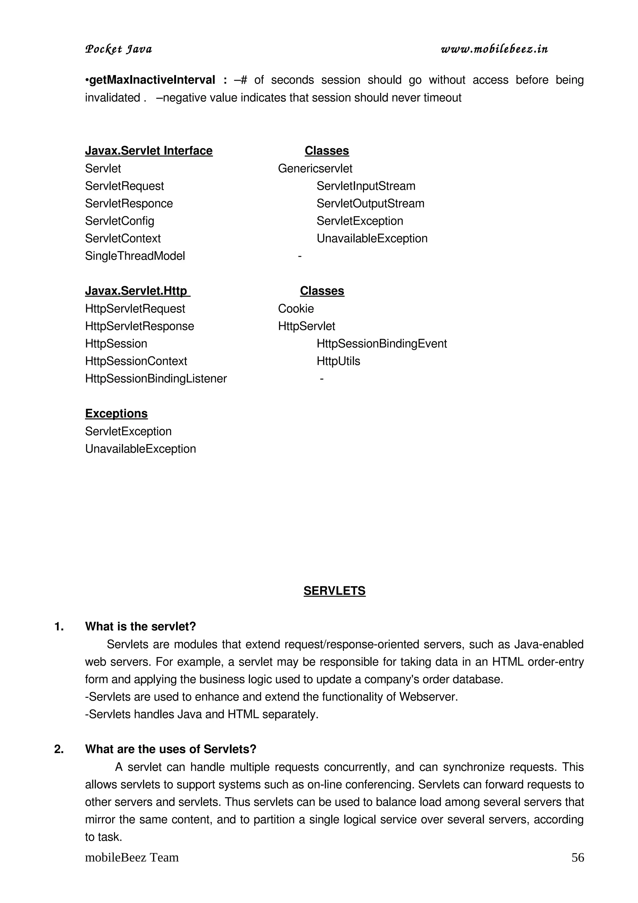 Pocket Java                                                                         www.mobilebeez.in  

     •getMaxInactiveInterval   :  –#   of   seconds   session   should   go   without   access   before   being 
     invalidated .   –negative value indicates that session should never timeout 



     Javax.Servlet Interface                            Classes
     Servlet                                               Genericservlet
     ServletRequest                                               ServletInputStream
     ServletResponce                                              ServletOutputStream
     ServletConfig                                                ServletException
     ServletContext                                               UnavailableException
     SingleThreadModel                                   ­ 

     Javax.Servlet.Http                                   Classes
     HttpServletRequest                           Cookie
     HttpServletResponse                          HttpServlet
     HttpSession                                         HttpSessionBindingEvent
     HttpSessionContext                                  HttpUtils
     HttpSessionBindingListener                           ­

     Exceptions
     ServletException
     UnavailableException




                                                        SERVLETS


1.   What is the servlet?
           Servlets are modules that extend request/response­oriented servers, such as Java­enabled 
     web servers. For example, a servlet may be responsible for taking data in an HTML order­entry 
     form and applying the business logic used to update a company's order database.
     ­Servlets are used to enhance and extend the functionality of Webserver.
     ­Servlets handles Java and HTML separately.

2.   What are the uses of Servlets?
                A servlet can handle multiple requests concurrently, and can synchronize requests. This 
     allows servlets to support systems such as on­line conferencing. Servlets can forward requests to 
     other servers and servlets. Thus servlets can be used to balance load among several servers that 
     mirror the same content, and to partition a single logical service over several servers, according 
     to task.
     mobileBeez Team                                                                                           56
 