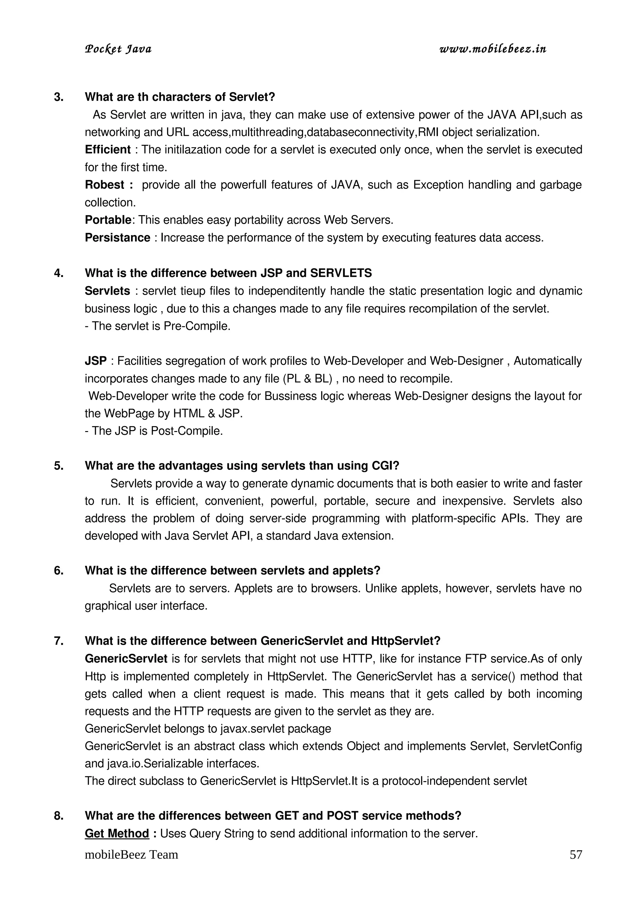 Pocket Java                                                                         www.mobilebeez.in  


3.   What are th characters of Servlet?
       As Servlet are written in java, they can make use of extensive power of the JAVA API,such as 
     networking and URL access,multithreading,databaseconnectivity,RMI object serialization.
     Efficient : The initilazation code for a servlet is executed only once, when the servlet is executed 
     for the first time.
     Robest :   provide all the powerfull features of JAVA, such as Exception handling and garbage 
     collection.
     Portable: This enables easy portability across Web Servers.
     Persistance : Increase the performance of the system by executing features data access. 
 
4.   What is the difference between JSP and SERVLETS 
     Servlets : servlet tieup files to independitently handle the static presentation logic and dynamic 
     business logic , due to this a changes made to any file requires recompilation of the servlet.
     ­ The servlet is Pre­Compile.

     JSP : Facilities segregation of work profiles to Web­Developer and Web­Designer , Automatically 
     incorporates changes made to any file (PL & BL) , no need to recompile.
      Web­Developer write the code for Bussiness logic whereas Web­Designer designs the layout for 
     the WebPage by HTML & JSP.
     ­ The JSP is Post­Compile.

5.   What are the advantages using servlets than using CGI?
             Servlets provide a way to generate dynamic documents that is both easier to write and faster 
     to   run.   It   is   efficient,   convenient,   powerful,   portable,   secure   and   inexpensive.   Servlets   also 
     address  the  problem  of  doing server­side programming with platform­specific  APIs.  They  are 
     developed with Java Servlet API, a standard Java extension.

6.   What is the difference between servlets and applets?
            Servlets are to servers. Applets are to browsers. Unlike applets, however, servlets have no 
     graphical user interface.

7.   What is the difference between GenericServlet and HttpServlet?
     GenericServlet is for servlets that might not use HTTP, like for instance FTP service.As of only 
     Http is implemented completely in HttpServlet. The GenericServlet has a service() method that 
     gets  called  when  a  client   request   is   made.   This   means   that   it   gets   called  by   both  incoming 
     requests and the HTTP requests are given to the servlet as they are.
     GenericServlet belongs to javax.servlet package 
     GenericServlet is an abstract class which extends Object and implements Servlet, ServletConfig 
     and java.io.Serializable interfaces. 
     The direct subclass to GenericServlet is HttpServlet.It is a protocol­independent servlet

8.   What are the differences between GET and POST service methods? 
     Get Method : Uses Query String to send additional information to the server.
     mobileBeez Team                                                                                                    57
 