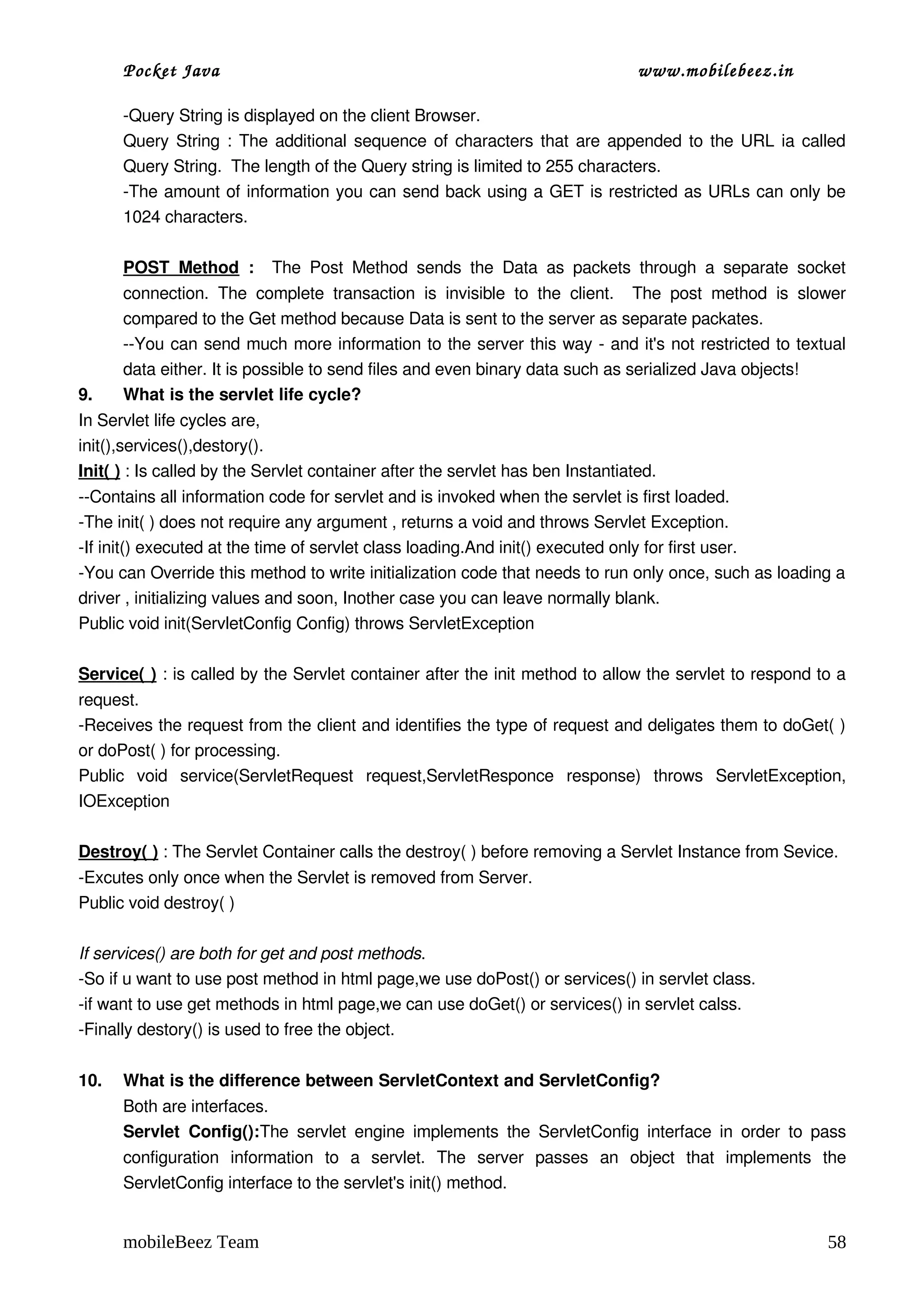 Pocket Java                                                                         www.mobilebeez.in  

      ­Query String is displayed on the client Browser.
      Query String : The additional sequence of characters that are appended to the URL ia called 
      Query String.  The length of the Query string is limited to 255 characters.
      ­The amount of information you can send back using a GET is restricted as URLs can only be 
      1024 characters. 

      POST   Method  :    The   Post   Method   sends   the   Data   as   packets   through   a   separate   socket 
      connection.   The   complete   transaction   is   invisible   to   the   client.     The   post   method   is   slower 
      compared to the Get method because Data is sent to the server as separate packates.
      ­­You can send much more information to the server this way ­ and it's not restricted to textual 
      data either. It is possible to send files and even binary data such as serialized Java objects!
9.    What is the servlet life cycle?
In Servlet life cycles are, 
init(),services(),destory(). 
Init( ) : Is called by the Servlet container after the servlet has ben Instantiated.
­­Contains all information code for servlet and is invoked when the servlet is first loaded.
­The init( ) does not require any argument , returns a void and throws Servlet Exception.
­If init() executed at the time of servlet class loading.And init() executed only for first user. 
­You can Override this method to write initialization code that needs to run only once, such as loading a 
driver , initializing values and soon, Inother case you can leave normally blank.
Public void init(ServletConfig Config) throws ServletException

Service( ) : is called by the Servlet container after the init method to allow the servlet to respond to a 
request.
­Receives the request from the client and identifies the type of request and deligates them to doGet( ) 
or doPost( ) for processing.
Public   void   service(ServletRequest   request,ServletResponce   response)   throws   ServletException, 
IOException

Destroy( ) : The Servlet Container calls the destroy( ) before removing a Servlet Instance from Sevice.
­Excutes only once when the Servlet is removed from Server.
Public void destroy( )

If services() are both for get and post methods. 
­So if u want to use post method in html page,we use doPost() or services() in servlet class. 
­if want to use get methods in html page,we can use doGet() or services() in servlet calss. 
­Finally destory() is used to free the object. 

10.   What is the difference between ServletContext and ServletConfig? 
      Both are interfaces. 
      Servlet   Config():The  servlet   engine  implements   the  ServletConfig  interface  in  order   to  pass 
      configuration   information   to   a   servlet.   The   server   passes   an   object   that   implements   the 
      ServletConfig interface to the servlet's init() method.


      mobileBeez Team                                                                                                    58
 