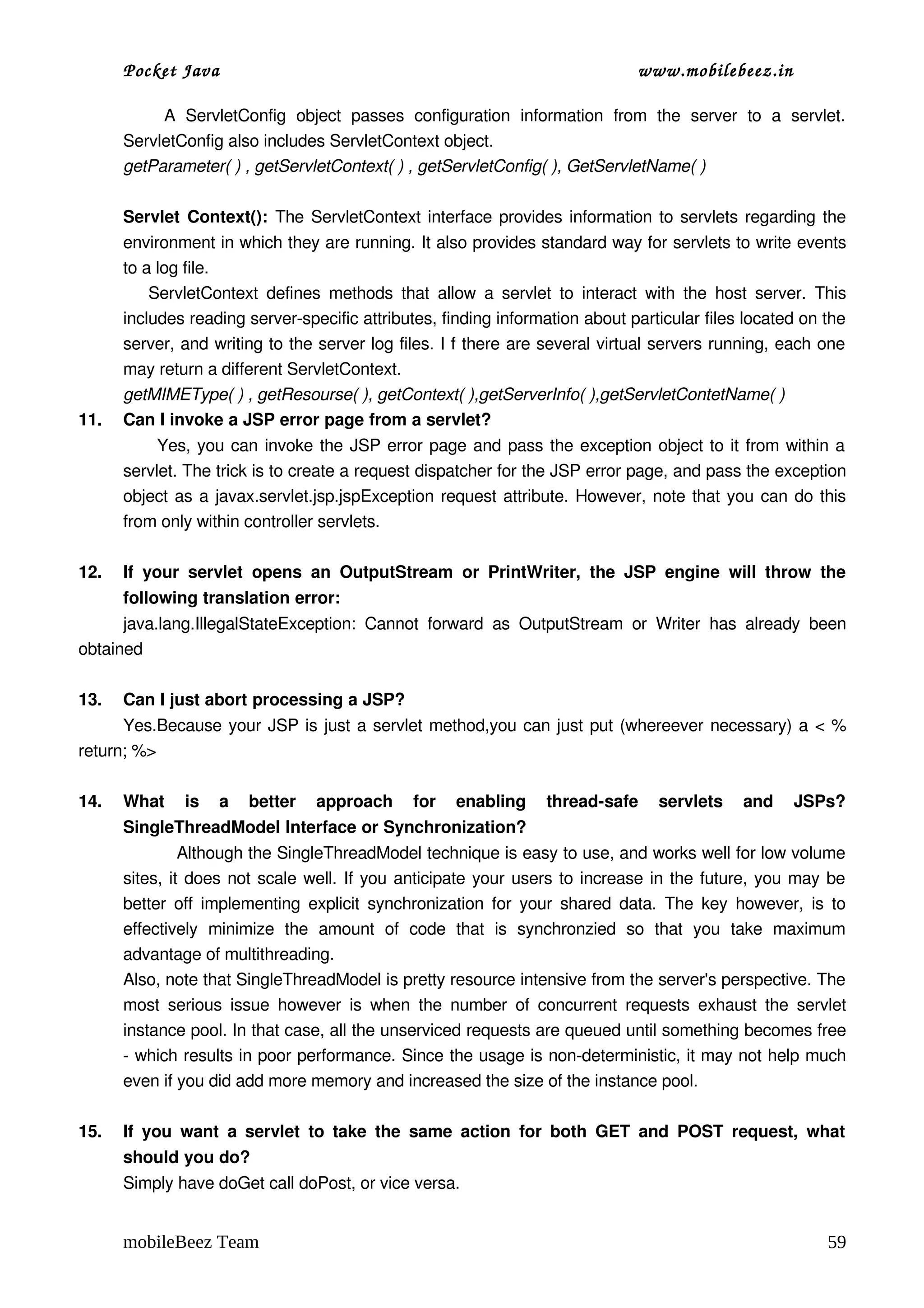 Pocket Java                                                                      www.mobilebeez.in  

              A   ServletConfig   object   passes   configuration   information   from   the   server   to   a   servlet. 
      ServletConfig also includes ServletContext object.  
      getParameter( ) , getServletContext( ) , getServletConfig( ), GetServletName( )

      Servlet Context():  The ServletContext interface provides information to servlets regarding the 
      environment in which they are running. It also provides standard way for servlets to write events 
      to a log file.
            ServletContext   defines  methods  that   allow  a  servlet   to  interact   with  the  host   server.   This 
      includes reading server­specific attributes, finding information about particular files located on the 
      server, and writing to the server log files. I f there are several virtual servers running, each one 
      may return a different ServletContext.
      getMIMEType( ) , getResourse( ), getContext( ),getServerInfo( ),getServletContetName( )
11.   Can I invoke a JSP error page from a servlet?
               Yes, you can invoke the JSP error page and pass the exception object to it from within a 
      servlet. The trick is to create a request dispatcher for the JSP error page, and pass the exception 
      object as a javax.servlet.jsp.jspException request attribute. However, note that you can do this 
      from only within controller servlets.

12.   If   your   servlet   opens   an   OutputStream   or   PrintWriter,   the   JSP   engine   will   throw   the 
      following translation error:
      java.lang.IllegalStateException:   Cannot   forward   as   OutputStream   or   Writer   has   already   been 
obtained

13.   Can I just abort processing a JSP?
      Yes.Because your JSP is just a servlet method,you can just put (whereever necessary) a < % 
return; %>

14.   What   is   a   better   approach   for   enabling   thread­safe   servlets   and   JSPs? 
      SingleThreadModel Interface or Synchronization?
                Although the SingleThreadModel technique is easy to use, and works well for low volume 
      sites, it does not scale well. If you anticipate your users to increase in the future, you may be 
      better off implementing explicit synchronization for your shared data. The key however, is to 
      effectively   minimize   the   amount   of   code   that   is   synchronzied   so   that   you   take   maximum 
      advantage of multithreading.
      Also, note that SingleThreadModel is pretty resource intensive from the server's perspective. The 
      most   serious  issue  however   is  when  the  number   of   concurrent   requests   exhaust   the  servlet 
      instance pool. In that case, all the unserviced requests are queued until something becomes free 
      ­ which results in poor performance. Since the usage is non­deterministic, it may not help much 
      even if you did add more memory and increased the size of the instance pool.

15.   If  you  want   a servlet   to  take   the   same  action   for  both  GET   and  POST  request,   what 
      should you do?
      Simply have doGet call doPost, or vice versa.


      mobileBeez Team                                                                                                 59
 