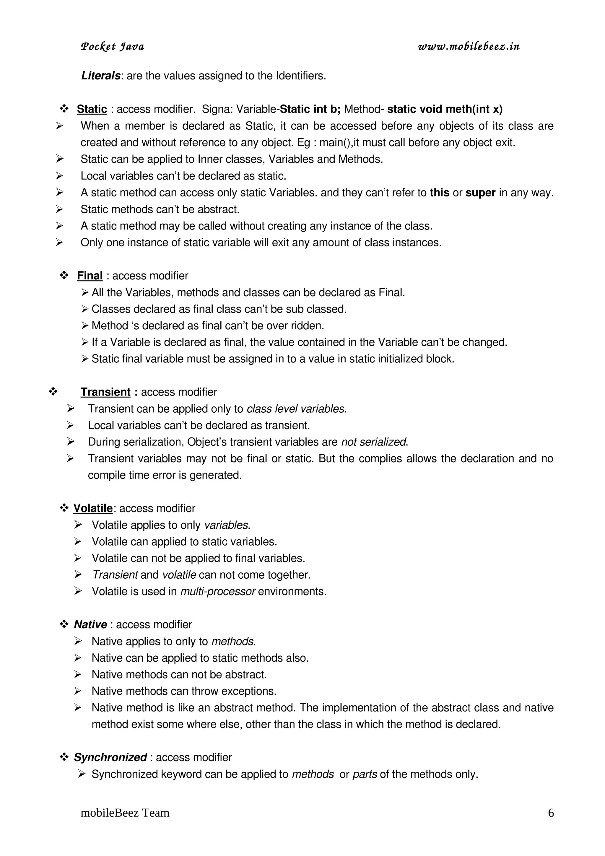 Pocket Java                                                            www.mobilebeez.in  

        Literals: are the values assigned to the Identifiers.

  
  Static
         : access modifier.  Signa: Variable­Static int b; Method­ static void meth(int x)
       When a member is declared as Static, it can be accessed before any objects of its class are 
        created and without reference to any object. Eg : main(),it must call before any object exit.
       Static can be applied to Inner classes, Variables and Methods. 
       Local variables can’t be declared as static.                      
       A static method can access only static Variables. and they can’t refer to this or super in any way.
       Static methods can’t be abstract.
       A static method may be called without creating any instance of the class.
       Only one instance of static variable will exit any amount of class instances.

  
  Final
        : access modifier
         All the Variables, methods and classes can be declared as Final.
         Classes declared as final class can’t be sub classed.
         Method ‘s declared as final can’t be over ridden.
         If a Variable is declared as final, the value contained in the Variable can’t be changed.
         Static final variable must be assigned in to a value in static initialized block.

        
        Transient   : access modifier
         Transient can be applied only to class level variables. 
         Local variables can’t be declared as transient.
         During serialization, Object’s transient variables are not serialized.
         Transient variables may not be final or static. But the complies allows the declaration and no 
          compile time error is generated.

 
 Volatile
         : access modifier
  Volatile applies to only variables.
     Volatile can applied to static variables.
     Volatile can not be applied to final variables.
     Transient and volatile can not come together.
     Volatile is used in multi­processor environments.

 Native : access modifier
   Native applies to only to methods.
         Native can be applied to static methods also.
         Native methods can not be abstract.
         Native methods can throw exceptions.
         Native method is like an abstract method. The implementation of the abstract class and native 
          method exist some where else, other than the class in which the method is declared.

 Synchronized : access modifier
   Synchronized keyword can be applied to methods  or parts of the methods only.


        mobileBeez Team                                                                                  6
 