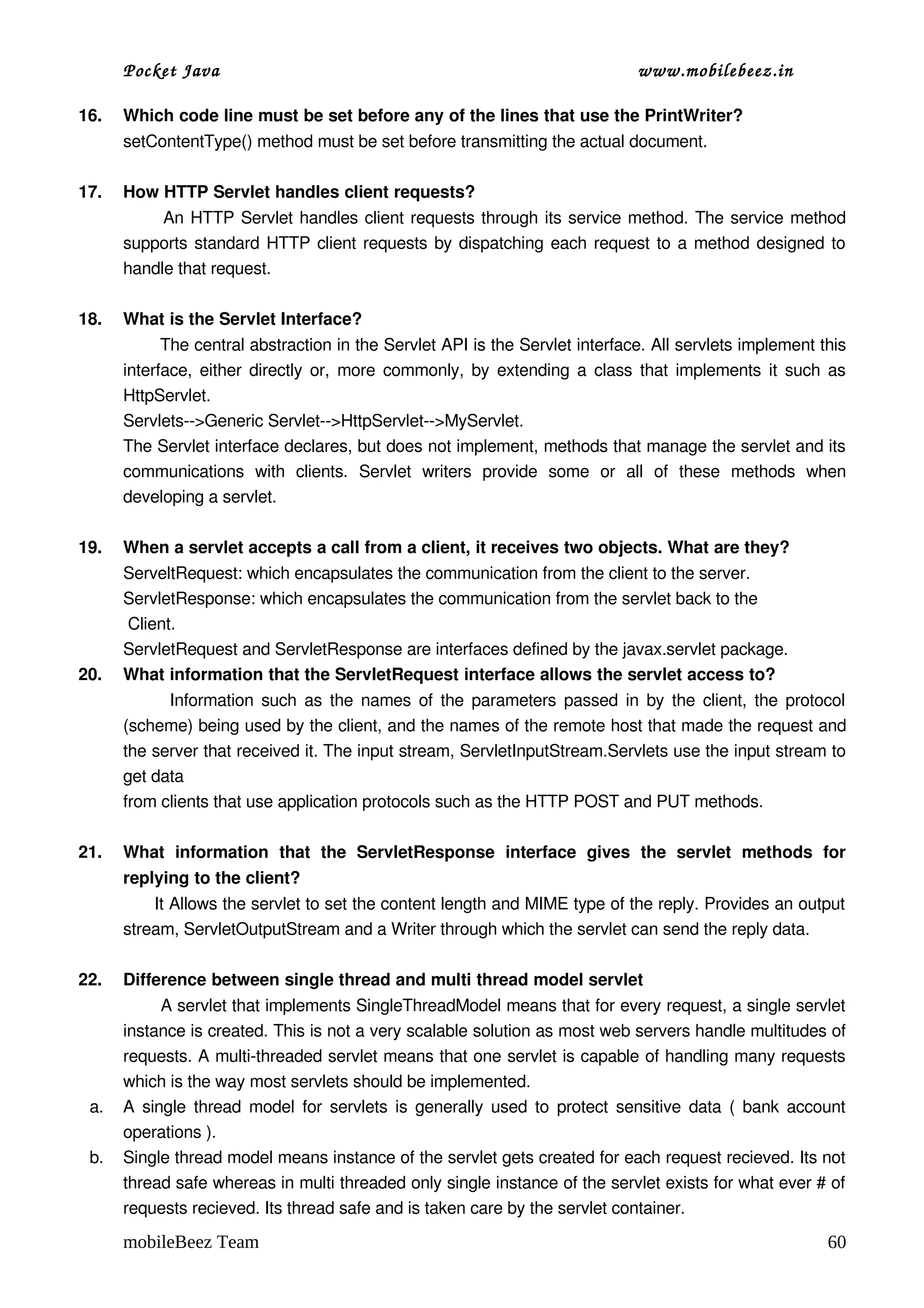 Pocket Java                                                                   www.mobilebeez.in  

16.   Which code line must be set before any of the lines that use the PrintWriter?
      setContentType() method must be set before transmitting the actual document.

17.   How HTTP Servlet handles client requests?
                 An HTTP Servlet handles client requests through its service method. The service method 
      supports standard HTTP client requests by dispatching each request to a method designed to 
      handle that request.

18.   What is the Servlet Interface?
             The central abstraction in the Servlet API is the Servlet interface. All servlets implement this 
      interface, either directly or, more commonly, by extending a class that implements it such as 
      HttpServlet.
      Servlets­­>Generic Servlet­­>HttpServlet­­>MyServlet.
      The Servlet interface declares, but does not implement, methods that manage the servlet and its 
      communications   with   clients.   Servlet   writers   provide   some   or   all   of   these   methods   when 
      developing a servlet.

19.   When a servlet accepts a call from a client, it receives two objects. What are they?
      ServeltRequest: which encapsulates the communication from the client to the server.
      ServletResponse: which encapsulates the communication from the servlet back to the 
       Client. 
      ServletRequest and ServletResponse are interfaces defined by the javax.servlet package.
20.   What information that the ServletRequest interface allows the servlet access to?
                 Information such as the names of the parameters passed in by the client, the protocol 
      (scheme) being used by the client, and the names of the remote host that made the request and 
      the server that received it. The input stream, ServletInputStream.Servlets use the input stream to 
      get data 
      from clients that use application protocols such as the HTTP POST and PUT methods.

21.   What   information   that   the   ServletResponse   interface   gives   the   servlet   methods   for 
      replying to the client?
            It Allows the servlet to set the content length and MIME type of the reply. Provides an output 
      stream, ServletOutputStream and a Writer through which the servlet can send the reply data.

22.   Difference between single thread and multi thread model servlet
             A servlet that implements SingleThreadModel means that for every request, a single servlet 
      instance is created. This is not a very scalable solution as most web servers handle multitudes of 
      requests. A multi­threaded servlet means that one servlet is capable of handling many requests 
      which is the way most servlets should be implemented. 
 a.   A single thread model for servlets is generally used to protect sensitive data ( bank account 
      operations ). 
 b.   Single thread model means instance of the servlet gets created for each request recieved. Its not 
      thread safe whereas in multi threaded only single instance of the servlet exists for what ever # of 
      requests recieved. Its thread safe and is taken care by the servlet container. 

      mobileBeez Team                                                                                            60
 