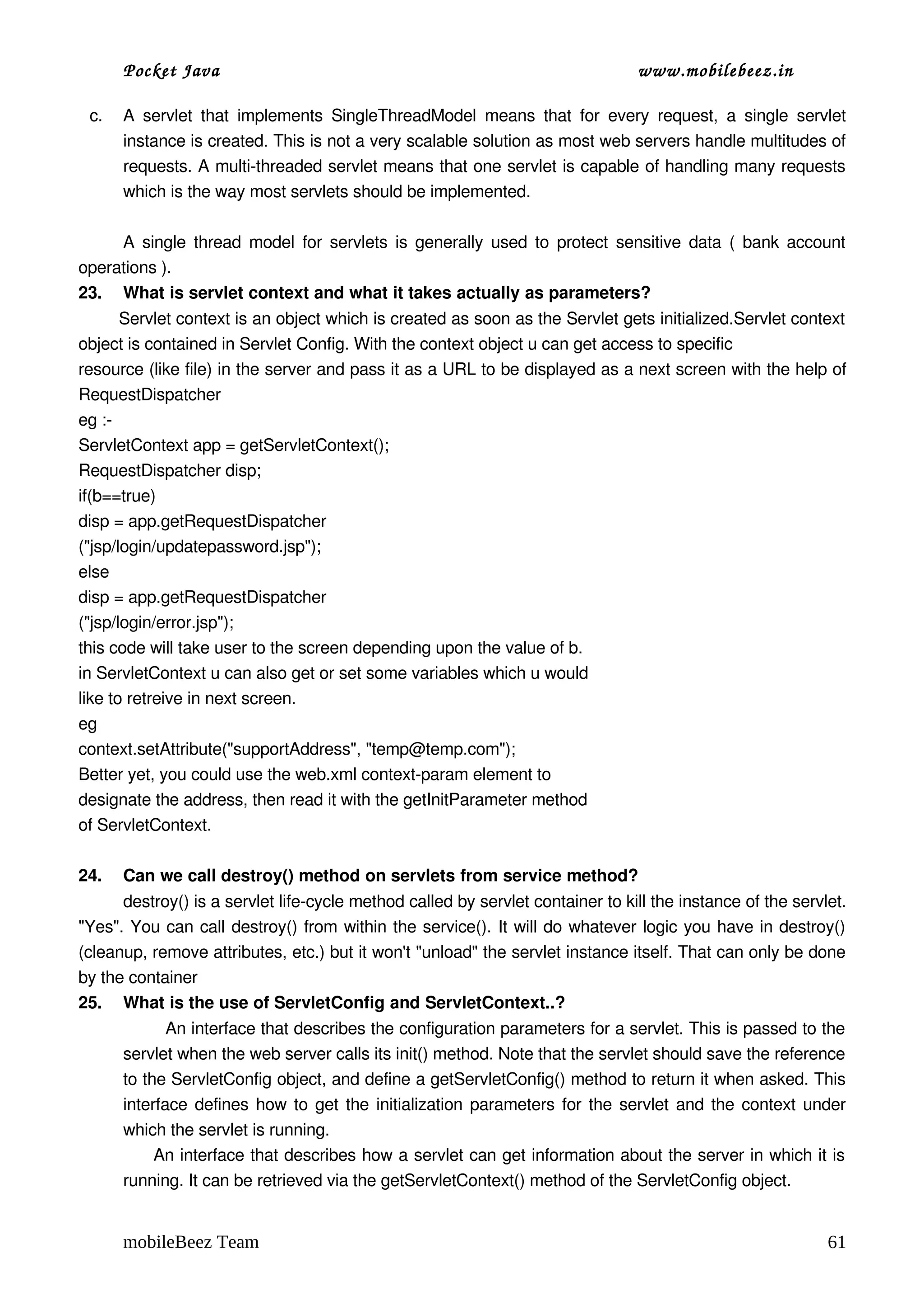 Pocket Java                                                                    www.mobilebeez.in  

 c.   A   servlet   that   implements  SingleThreadModel   means   that   for   every   request,   a   single  servlet 
      instance is created. This is not a very scalable solution as most web servers handle multitudes of 
      requests. A multi­threaded servlet means that one servlet is capable of handling many requests 
      which is the way most servlets should be implemented. 

     A single thread model for servlets is generally used to protect sensitive data ( bank account 
operations ). 
23. What is servlet context and what it takes actually as parameters?
        Servlet context is an object which is created as soon as the Servlet gets initialized.Servlet context 
object is contained in Servlet Config. With the context object u can get access to specific  
resource (like file) in the server and pass it as a URL to be displayed as a next screen with the help of 
RequestDispatcher 
eg :­ 
ServletContext app = getServletContext(); 
RequestDispatcher disp; 
if(b==true) 
disp = app.getRequestDispatcher 
("jsp/login/updatepassword.jsp"); 
else 
disp = app.getRequestDispatcher 
("jsp/login/error.jsp"); 
this code will take user to the screen depending upon the value of b. 
in ServletContext u can also get or set some variables which u would  
like to retreive in next screen. 
eg 
context.setAttribute("supportAddress", "temp@temp.com");  
Better yet, you could use the web.xml context­param element to  
designate the address, then read it with the getInitParameter method  
of ServletContext. 

24.   Can we call destroy() method on servlets from service method?
      destroy() is a servlet life­cycle method called by servlet container to kill the instance of the servlet. 
"Yes". You can call destroy() from within the service(). It will do whatever logic you have in destroy() 
(cleanup, remove attributes, etc.) but it won't "unload" the servlet instance itself. That can only be done 
by the container
25. What is the use of ServletConfig and ServletContext..? 
              An interface that describes the configuration parameters for a servlet. This is passed to the 
      servlet when the web server calls its init() method. Note that the servlet should save the reference 
      to the ServletConfig object, and define a getServletConfig() method to return it when asked. This 
      interface defines how to get the initialization parameters for the servlet and the context under 
      which the servlet is running. 
            An interface that describes how a servlet can get information about the server in which it is 
      running. It can be retrieved via the getServletContext() method of the ServletConfig object. 


      mobileBeez Team                                                                                              61
 