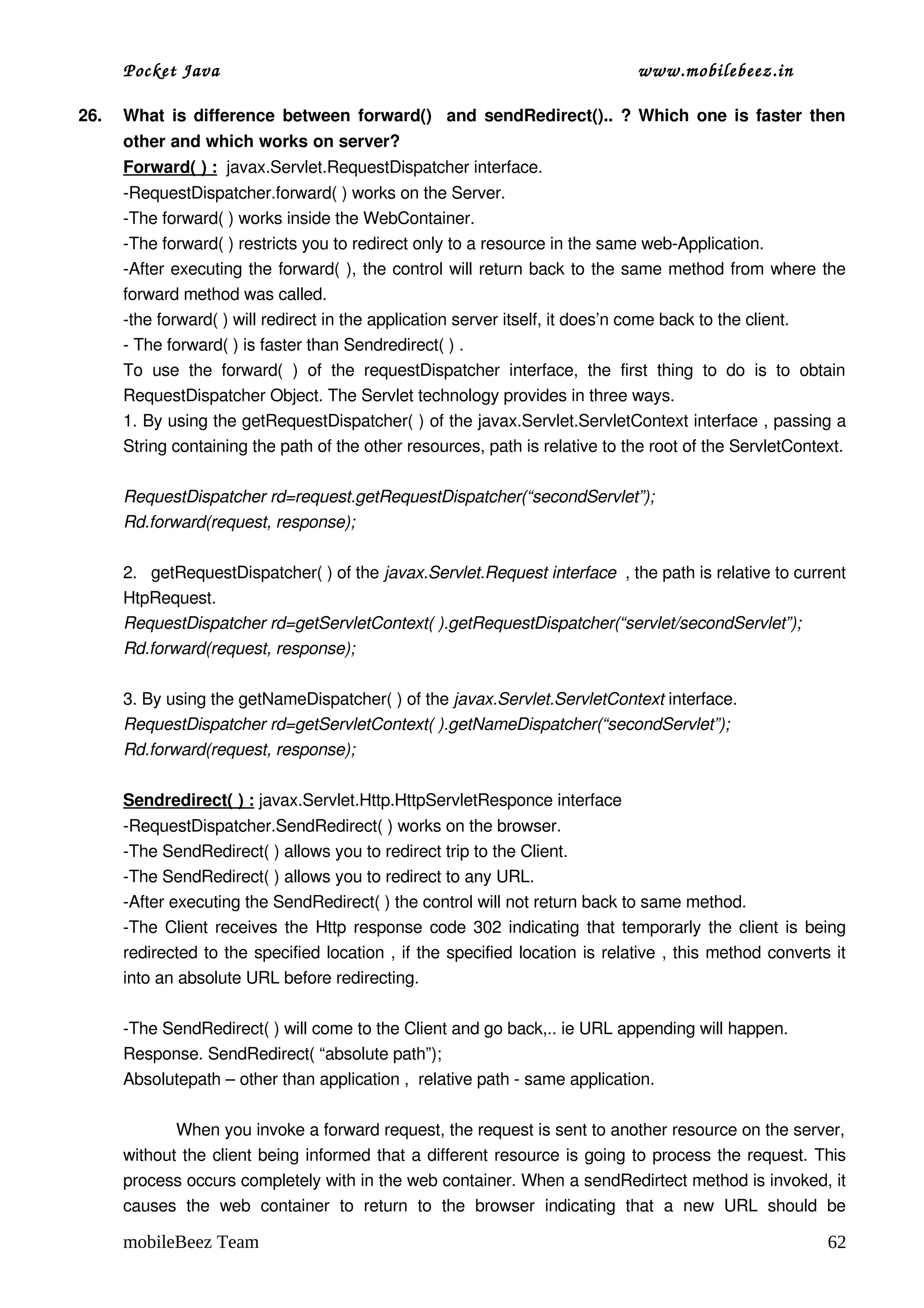 Pocket Java                                                                             www.mobilebeez.in  

26.   What is difference between forward()   and sendRedirect().. ? Which one is faster then 
      other and which works on server?  
      Forward( ) :  javax.Servlet.RequestDispatcher interface.
      ­RequestDispatcher.forward( ) works on the Server.
      ­The forward( ) works inside the WebContainer.
      ­The forward( ) restricts you to redirect only to a resource in the same web­Application.
      ­After executing the forward( ), the control will return back to the same method from where the 
      forward method was called.
      ­the forward( ) will redirect in the application server itself, it does’n come back to the client.
      ­ The forward( ) is faster than Sendredirect( ) .
      To   use   the   forward(   )   of   the   requestDispatcher   interface,   the   first   thing   to   do   is   to   obtain 
      RequestDispatcher Object. The Servlet technology provides in three ways.
      1. By using the getRequestDispatcher( ) of the javax.Servlet.ServletContext interface , passing a 
      String containing the path of the other resources, path is relative to the root of the ServletContext.

      RequestDispatcher rd=request.getRequestDispatcher(“secondServlet”);
      Rd.forward(request, response);

      2.   getRequestDispatcher( ) of the javax.Servlet.Request interface  , the path is relative to current 
      HtpRequest.
      RequestDispatcher rd=getServletContext( ).getRequestDispatcher(“servlet/secondServlet”);
      Rd.forward(request, response);

      3. By using the getNameDispatcher( ) of the javax.Servlet.ServletContext interface.
      RequestDispatcher rd=getServletContext( ).getNameDispatcher(“secondServlet”);
      Rd.forward(request, response);

      Sendredirect( ) : javax.Servlet.Http.HttpServletResponce interface
      ­RequestDispatcher.SendRedirect( ) works on the browser.
      ­The SendRedirect( ) allows you to redirect trip to the Client.
      ­The SendRedirect( ) allows you to redirect to any URL.
      ­After executing the SendRedirect( ) the control will not return back to same method.
      ­The Client receives the Http response code 302 indicating that temporarly the client is being 
      redirected to the specified location , if the specified location is relative , this method converts it 
      into an absolute URL before redirecting.

      ­The SendRedirect( ) will come to the Client and go back,.. ie URL appending will happen.
      Response. SendRedirect( “absolute path”);
      Absolutepath – other than application ,  relative path ­ same application.

                 When you invoke a forward request, the request is sent to another resource on the server, 
      without the client being informed that a different resource is going to process the request. This 
      process occurs completely with in the web container. When a sendRedirtect method is invoked, it 
      causes   the   web   container   to   return   to   the   browser   indicating   that   a   new   URL   should   be 

      mobileBeez Team                                                                                                         62
 