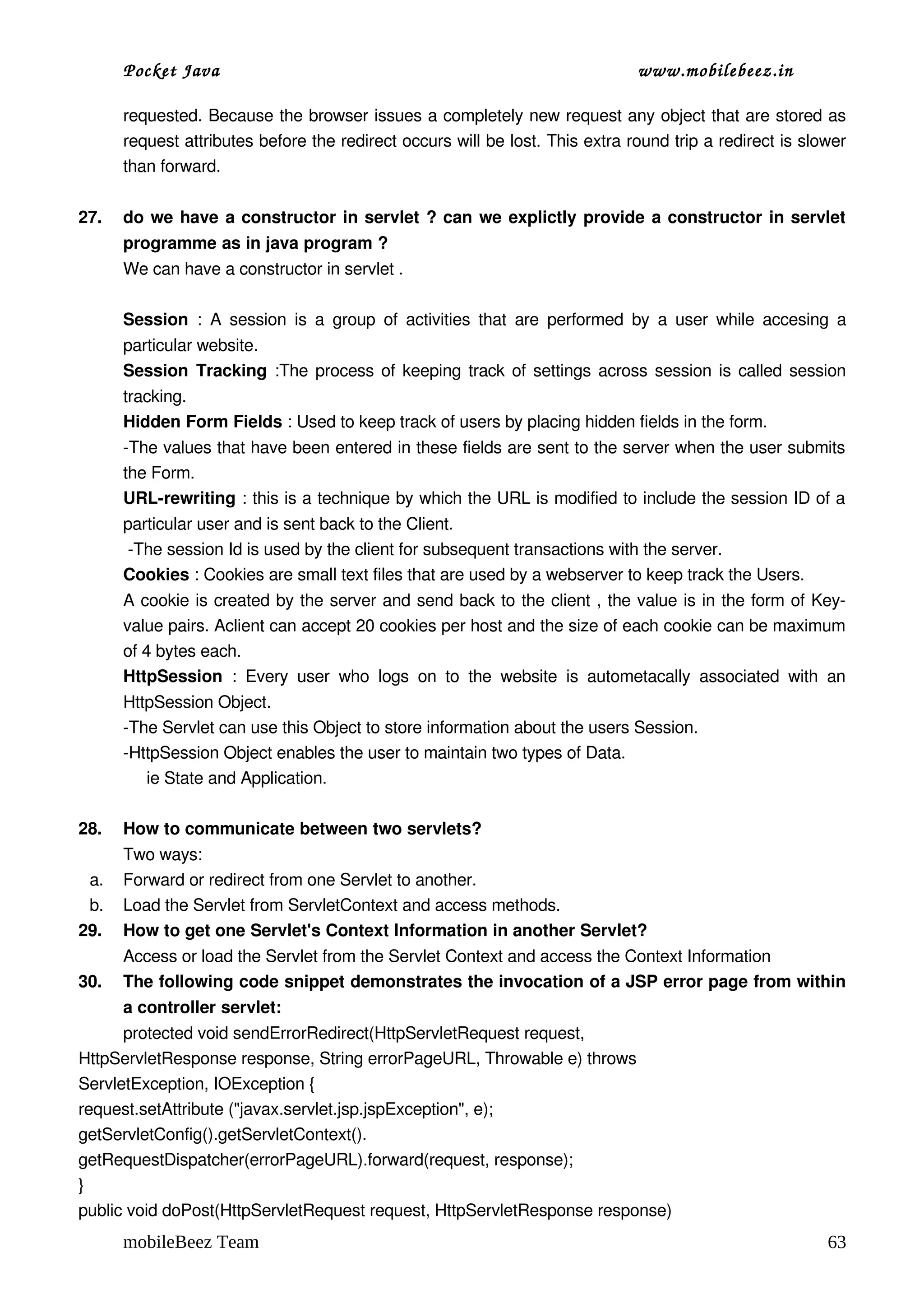 Pocket Java                                                                      www.mobilebeez.in  

      requested. Because the browser issues a completely new request any object that are stored as 
      request attributes before the redirect occurs will be lost. This extra round trip a redirect is slower 
      than forward. 

27.   do we have a constructor in servlet ? can we explictly provide a constructor in servlet 
      programme as in java program ? 
      We can have a constructor in servlet . 

      Session  :   A  session  is  a  group  of  activities  that   are  performed  by   a  user  while  accesing  a 
      particular website.
      Session Tracking  :The process of keeping track of settings across session is called session 
      tracking.
      Hidden Form Fields : Used to keep track of users by placing hidden fields in the form.
      ­The values that have been entered in these fields are sent to the server when the user submits 
      the Form.
      URL­rewriting : this is a technique by which the URL is modified to include the session ID of a 
      particular user and is sent back to the Client.
       ­The session Id is used by the client for subsequent transactions with the server.
      Cookies : Cookies are small text files that are used by a webserver to keep track the Users.
      A cookie is created by the server and send back to the client , the value is in the form of Key­
      value pairs. Aclient can accept 20 cookies per host and the size of each cookie can be maximum 
      of 4 bytes each.
      HttpSession  :   Every   user   who   logs   on   to   the   website   is   autometacally   associated   with   an 
      HttpSession Object.
      ­The Servlet can use this Object to store information about the users Session.
      ­HttpSession Object enables the user to maintain two types of Data.
           ie State and Application.

28.   How to communicate between two servlets?
      Two ways:
 a.   Forward or redirect from one Servlet to another.
 b.   Load the Servlet from ServletContext and access methods.
29.   How to get one Servlet's Context Information in another Servlet?
      Access or load the Servlet from the Servlet Context and access the Context Information
30.   The following code snippet demonstrates the invocation of a JSP error page from within 
      a controller servlet:
      protected void sendErrorRedirect(HttpServletRequest request,
HttpServletResponse response, String errorPageURL, Throwable e) throws
ServletException, IOException {
request.setAttribute ("javax.servlet.jsp.jspException", e);
getServletConfig().getServletContext().
getRequestDispatcher(errorPageURL).forward(request, response);
}
public void doPost(HttpServletRequest request, HttpServletResponse response)
      mobileBeez Team                                                                                                63
 