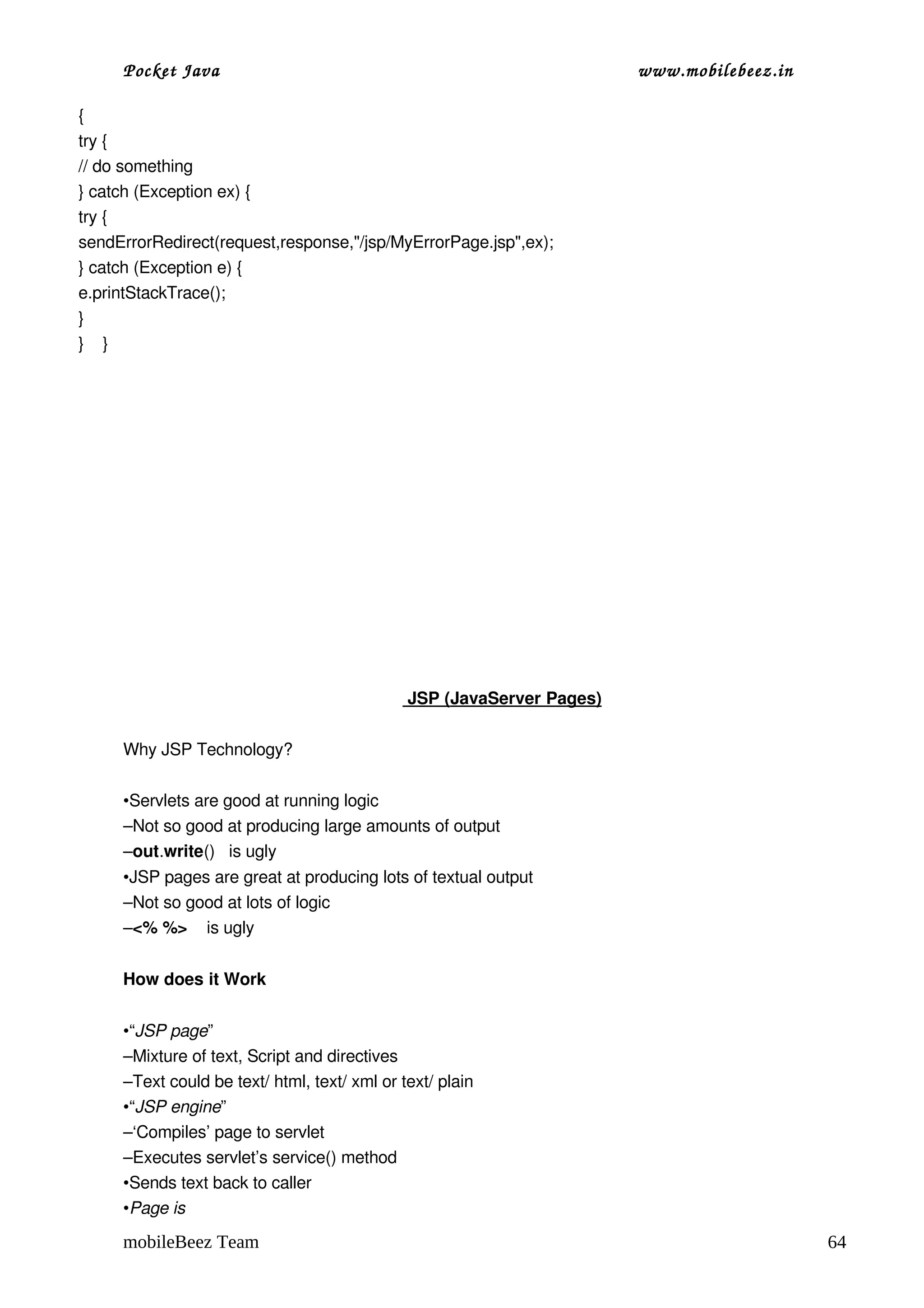 Pocket Java                                                              www.mobilebeez.in  

{
try {
// do something
} catch (Exception ex) {
try {
sendErrorRedirect(request,response,"/jsp/MyErrorPage.jsp",ex);
} catch (Exception e) {
e.printStackTrace();
}
}    }




                                                 




                                                     
                                                     JSP ( 
                                                          JavaServer Pages)
                                                                           

     Why JSP Technology?

     •Servlets are good at running logic
     –Not so good at producing large amounts of output
     –out.write()   is ugly
     •JSP pages are great at producing lots of textual output
     –Not so good at lots of logic
     –<% %>    is ugly


     How does it Work 


     •“JSP page”
     –Mixture of text, Script and directives
     –Text could be text/ html, text/ xml or text/ plain
     •“JSP engine”
     –‘Compiles’ page to servlet
     –Executes servlet’s service() method
     •Sends text back to caller
     •Page is

     mobileBeez Team                                                                                64
 