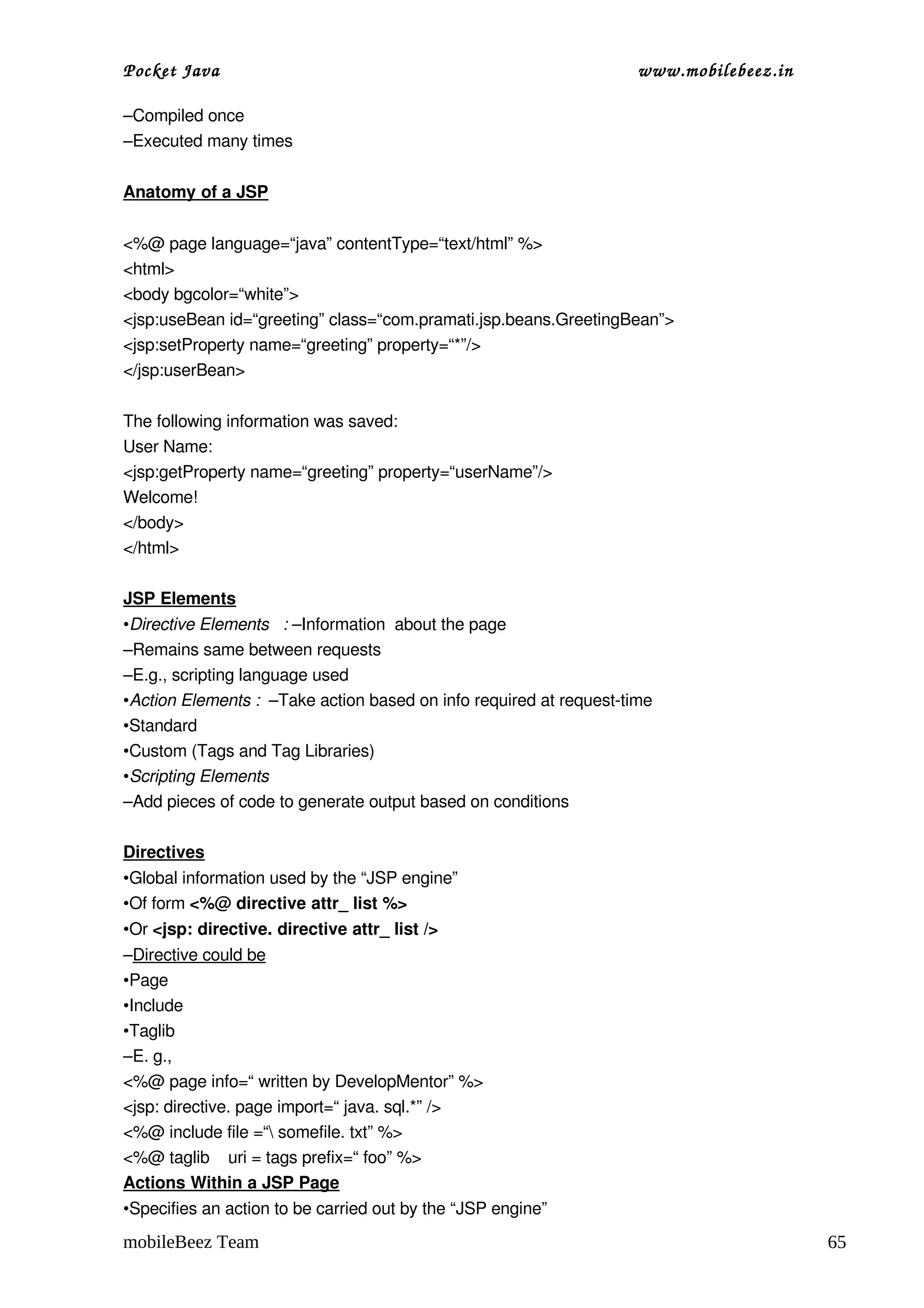 Pocket Java                                                         www.mobilebeez.in  

–Compiled once
–Executed many times

Anatomy of a JSP


<%@ page language=“java” contentType=“text/html” %>
<html>
<body bgcolor=“white”>
<jsp:useBean id=“greeting” class=“com.pramati.jsp.beans.GreetingBean”>
<jsp:setProperty name=“greeting” property=“*”/>
</jsp:userBean>

The following information was saved:
User Name:
<jsp:getProperty name=“greeting” property=“userName”/>
Welcome!
</body>
</html>

JSP Elements
•Directive Elements   : –Information  about the page
–Remains same between requests
–E.g., scripting language used
•Action Elements :  –Take action based on info required at request­time
•Standard
•Custom (Tags and Tag Libraries)
•Scripting Elements
–Add pieces of code to generate output based on conditions

Directives
•Global information used by the “JSP engine”
•Of form <%@ directive attr_ list %>
•Or <jsp: directive. directive attr_ list />
–Directive could be
•Page
•Include
•Taglib
–E. g.,
<%@ page info=“ written by DevelopMentor” %>
<jsp: directive. page import=“ java. sql.*” />
<%@ include file =“ somefile. txt” %>
<%@ taglib    uri = tags prefix=“ foo” %>
Actions Within a JSP Page
•Specifies an action to be carried out by the “JSP engine”
mobileBeez Team                                                                           65
 