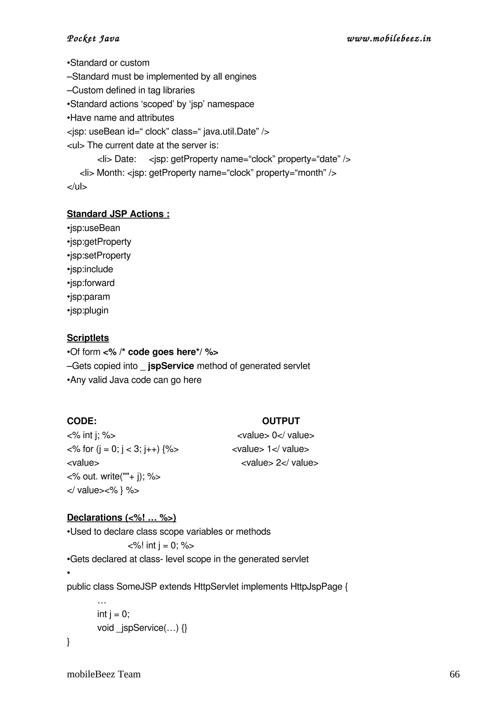Pocket Java                                                                         www.mobilebeez.in  

•Standard or custom
–Standard must be implemented by all engines
–Custom defined in tag libraries
•Standard actions ‘scoped’ by ‘jsp’ namespace
•Have name and attributes
<jsp: useBean id=“ clock” class=“ java.util.Date” />
<ul> The current date at the server is:
          <li> Date:     <jsp: getProperty name=“clock” property=“date” />
     <li> Month: <jsp: getProperty name=“clock” property=“month” />
</ul>

Standard JSP Actions :
•jsp:useBean
•jsp:getProperty
•jsp:setProperty
•jsp:include
•jsp:forward
•jsp:param
•jsp:plugin

Scriptlets
•Of form <% /* code goes here*/ %> 
–Gets copied into _ jspService method of generated servlet
•Any valid Java code can go here



CODE:                                                                OUTPUT
<% int j; %>                                                <value> 0</ value>
<% for (j = 0; j < 3; j++) {%>                     <value> 1</ value>
<value>                                                        <value> 2</ value>
<% out. write(""+ j); %>
</ value><% } %>

Declarations (<%! … %>)
•Used to declare class scope variables or methods
                 <%! int j = 0; %>
•Gets declared at class­ level scope in the generated servlet
•
public class SomeJSP extends HttpServlet implements HttpJspPage {
        …
        int j = 0;
        void _jspService(…) {}
}


mobileBeez Team                                                                                           66
 