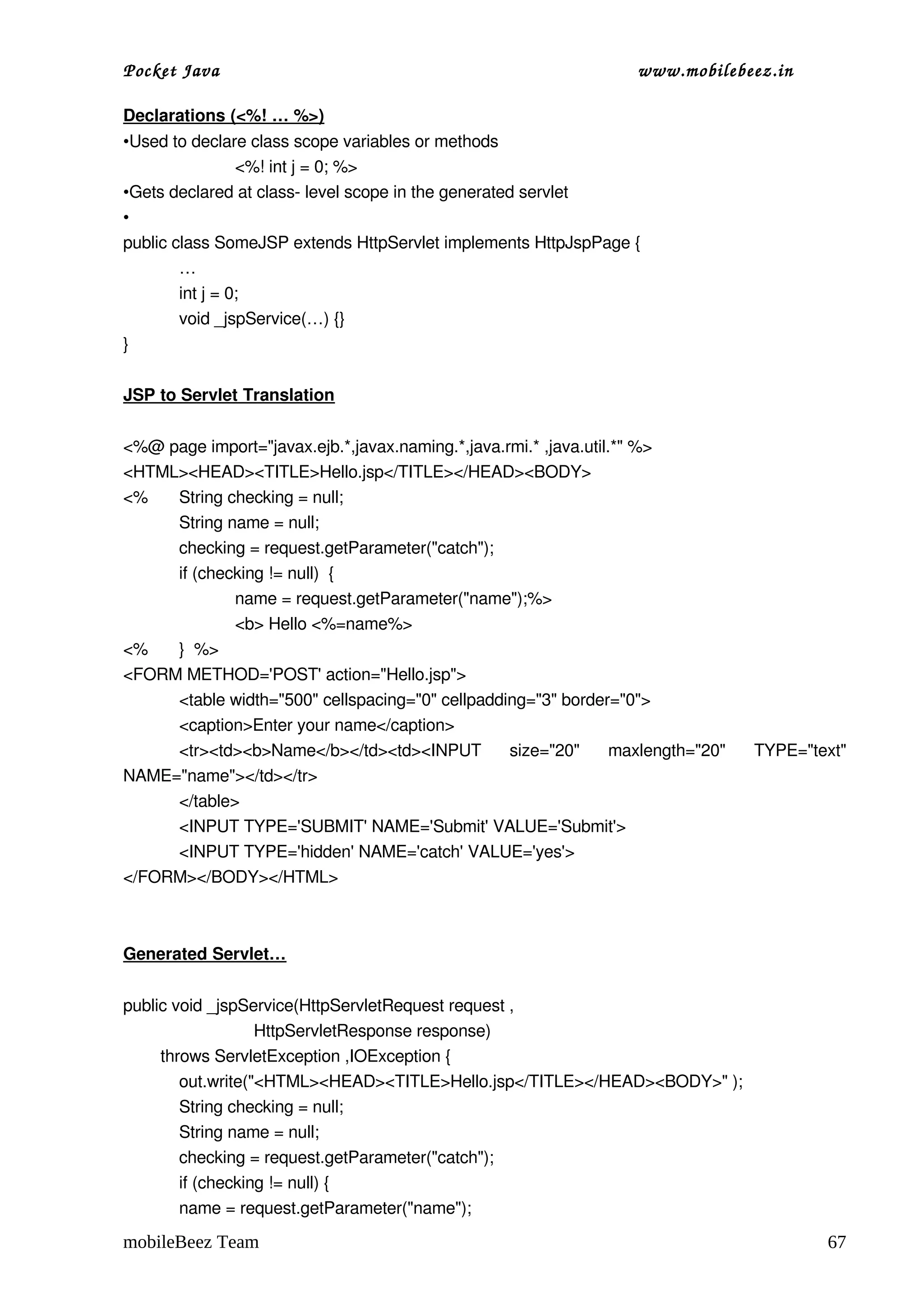 Pocket Java                                                     www.mobilebeez.in  

Declarations (<%! … %>)
•Used to declare class scope variables or methods
                 <%! int j = 0; %>
•Gets declared at class­ level scope in the generated servlet
•
public class SomeJSP extends HttpServlet implements HttpJspPage {
        …
        int j = 0;
        void _jspService(…) {}
}

JSP to Servlet Translation


<%@ page import="javax.ejb.*,javax.naming.*,java.rmi.* ,java.util.*" %>
<HTML><HEAD><TITLE>Hello.jsp</TITLE></HEAD><BODY>
<%   String checking = null;
     String name = null; 
     checking = request.getParameter("catch");
     if (checking != null)  {
             name = request.getParameter("name");%>
             <b> Hello <%=name%>
<%   }  %>
<FORM METHOD='POST' action="Hello.jsp">
     <table width="500" cellspacing="0" cellpadding="3" border="0">
     <caption>Enter your name</caption>
     <tr><td><b>Name</b></td><td><INPUT   size="20"   maxlength="20"   TYPE="text" 
NAME="name"></td></tr>
     </table>
     <INPUT TYPE='SUBMIT' NAME='Submit' VALUE='Submit'>
     <INPUT TYPE='hidden' NAME='catch' VALUE='yes'>
</FORM></BODY></HTML>



Generated Servlet…


public void _jspService(HttpServletRequest request ,
                            HttpServletResponse response)
        throws ServletException ,IOException {
            out.write("<HTML><HEAD><TITLE>Hello.jsp</TITLE></HEAD><BODY>" );
            String checking = null;
            String name = null; 
            checking = request.getParameter("catch");
            if (checking != null) {
            name = request.getParameter("name");

mobileBeez Team                                                                       67
 