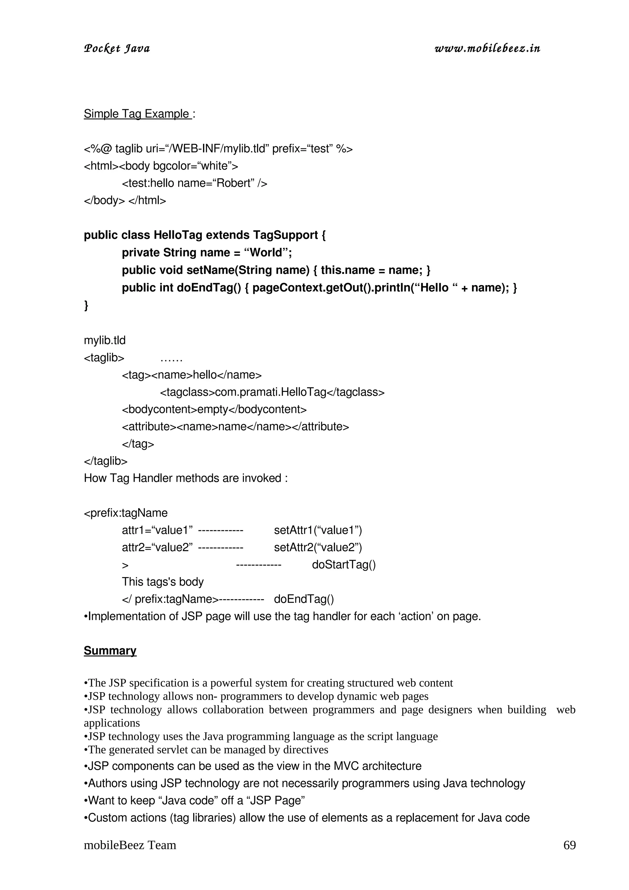 Pocket Java                                                          www.mobilebeez.in  




Simple Tag Example :

<%@ taglib uri=“/WEB­INF/mylib.tld” prefix=“test” %>
<html><body bgcolor=“white”>
       <test:hello name=“Robert” />
</body> </html>

public class HelloTag extends TagSupport {
       private String name = “World”;
       public void setName(String name) { this.name = name; }
       public int doEndTag() { pageContext.getOut().println(“Hello “ + name); }
}


mylib.tld
<taglib>        ……
        <tag><name>hello</name>
                <tagclass>com.pramati.HelloTag</tagclass>
        <bodycontent>empty</bodycontent>
        <attribute><name>name</name></attribute>
        </tag>
</taglib>
How Tag Handler methods are invoked :

<prefix:tagName
        attr1=“value1” ­­­­­­­­­­­­        setAttr1(“value1”)
        attr2=“value2” ­­­­­­­­­­­­        setAttr2(“value2”)
        >                        ­­­­­­­­­­­­      doStartTag()
        This tags's body 
        </ prefix:tagName>­­­­­­­­­­­­ doEndTag()
•Implementation of JSP page will use the tag handler for each ‘action’ on page.

Summary

•The JSP specification is a powerful system for creating structured web content
•JSP technology allows non- programmers to develop dynamic web pages
•JSP technology allows collaboration between programmers and page designers when building web
applications
•JSP technology uses the Java programming language as the script language
•The generated servlet can be managed by directives
•JSP components can be used as the view in the MVC architecture
•Authors using JSP technology are not necessarily programmers using Java technology
•Want to keep “Java code” off a “JSP Page”
•Custom actions (tag libraries) allow the use of elements as a replacement for Java code

mobileBeez Team                                                                            69
 