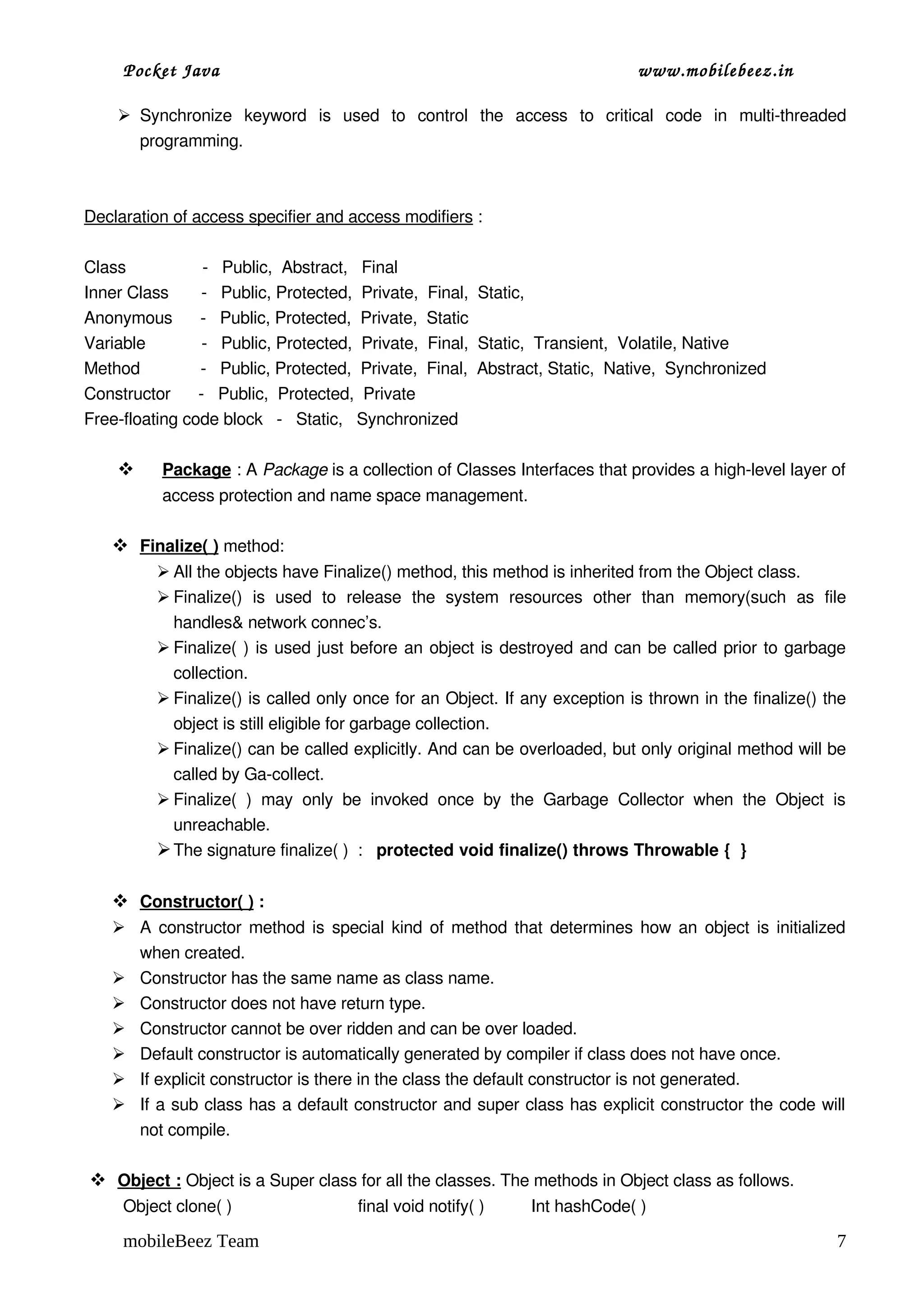 Pocket Java                                                                          www.mobilebeez.in  

     Synchronize   keyword   is   used   to   control   the   access   to   critical   code   in   multi­threaded 
      programming.



Declaration of access specifier and access modifiers :

Class               ­   Public,  Abstract,   Final 
Inner Class       ­   Public, Protected,  Private,  Final,  Static,
Anonymous      ­   Public, Protected,  Private,  Static
Variable            ­   Public, Protected,  Private,  Final,  Static,  Transient,  Volatile, Native
Method             ­   Public, Protected,  Private,  Final,  Abstract, Static,  Native,  Synchronized
Constructor      ­   Public,  Protected,  Private
Free­floating code block   ­   Static,   Synchronized

           
           Package
                   : A Package is a collection of Classes Interfaces that provides a high­level layer of 
           access protection and name space management.

      
      Finalize( )
                  method:
           All the objects have Finalize() method, this method is inherited from the Object class.
           Finalize()   is   used   to   release   the   system   resources   other   than   memory(such   as   file 
            handles& network connec’s.
           Finalize( ) is used just before an object is destroyed and can be called prior to garbage 
            collection.
           Finalize() is called only once for an Object. If any exception is thrown in the finalize() the 
            object is still eligible for garbage collection.
           Finalize() can be called explicitly. And can be overloaded, but only original method will be 
            called by Ga­collect.  
           Finalize(   )   may   only   be   invoked   once   by   the   Garbage   Collector   when   the   Object   is 
            unreachable.
           The signature finalize( )  :   protected void finalize() throws Throwable {  }

      
      Constructor( )
                     :
     A constructor method is special kind of method that determines how an object is initialized 
      when created.
     Constructor has the same name as class name.
     Constructor does not have return type.
     Constructor cannot be over ridden and can be over loaded.
     Default constructor is automatically generated by compiler if class does not have once.
     If explicit constructor is there in the class the default constructor is not generated.
     If a sub class has a default constructor and super class has explicit constructor the code will 
      not compile.

  
  Object :
           Object is a Super class for all the classes. The methods in Object class as follows.
     Object clone( )                           final void notify( )          Int hashCode( )

     mobileBeez Team                                                                                                  7
 