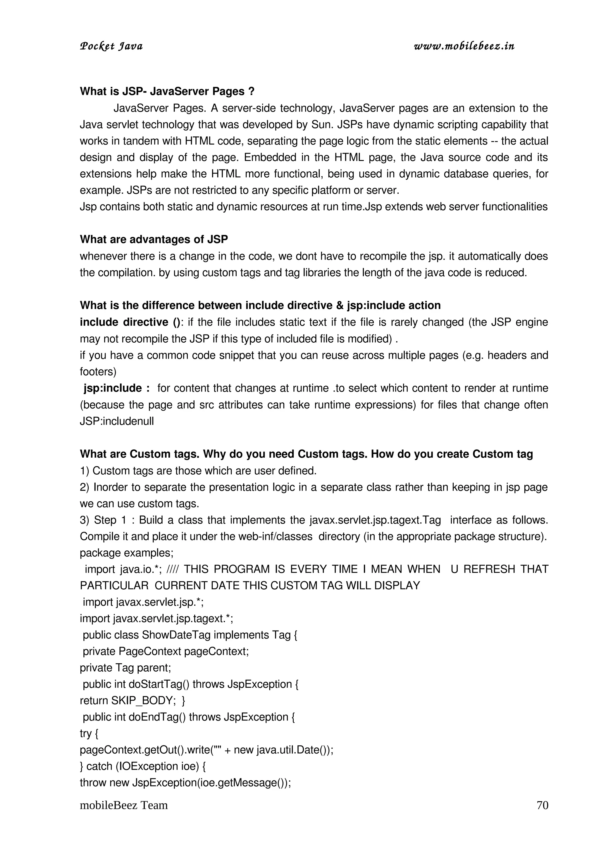 Pocket Java                                                            www.mobilebeez.in  


What is JSP­ JavaServer Pages ?
               JavaServer Pages. A server­side technology, JavaServer pages are an extension to the 
Java servlet technology that was developed by Sun. JSPs have dynamic scripting capability that 
works in tandem with HTML code, separating the page logic from the static elements ­­ the actual 
design and display of the page. Embedded in the HTML page, the Java source code and its 
extensions help make the HTML more functional, being used in dynamic database queries, for 
example. JSPs are not restricted to any specific platform or server. 
Jsp contains both static and dynamic resources at run time.Jsp extends web server functionalities 

What are advantages of JSP 
whenever there is a change in the code, we dont have to recompile the jsp. it automatically does 
the compilation. by using custom tags and tag libraries the length of the java code is reduced. 

What is the difference between include directive & jsp:include action 
include directive (): if the file includes static text if the file is rarely changed (the JSP engine 
may not recompile the JSP if this type of included file is modified) .
if you have a common code snippet that you can reuse across multiple pages (e.g. headers and 
footers) 
 jsp:include :   for content that changes at runtime .to select which content to render at runtime 
(because the page and src attributes can take runtime expressions) for files that change often 
JSP:includenull 

What are Custom tags. Why do you need Custom tags. How do you create Custom tag 
1) Custom tags are those which are user defined. 
2) Inorder to separate the presentation logic in a separate class rather than keeping in jsp page 
we can use custom tags. 
3) Step 1 : Build a class that implements the javax.servlet.jsp.tagext.Tag   interface as follows. 
Compile it and place it under the web­inf/classes  directory (in the appropriate package structure). 
package examples; 
  import java.io.*; //// THIS PROGRAM IS EVERY TIME I MEAN WHEN   U REFRESH THAT 
PARTICULAR  CURRENT DATE THIS CUSTOM TAG WILL DISPLAY 
 import javax.servlet.jsp.*; 
import javax.servlet.jsp.tagext.*; 
 public class ShowDateTag implements Tag { 
 private PageContext pageContext; 
private Tag parent; 
 public int doStartTag() throws JspException { 
return SKIP_BODY;  } 
 public int doEndTag() throws JspException { 
try { 
pageContext.getOut().write("" + new java.util.Date()); 
} catch (IOException ioe) { 
throw new JspException(ioe.getMessage()); 

mobileBeez Team                                                                                  70
 