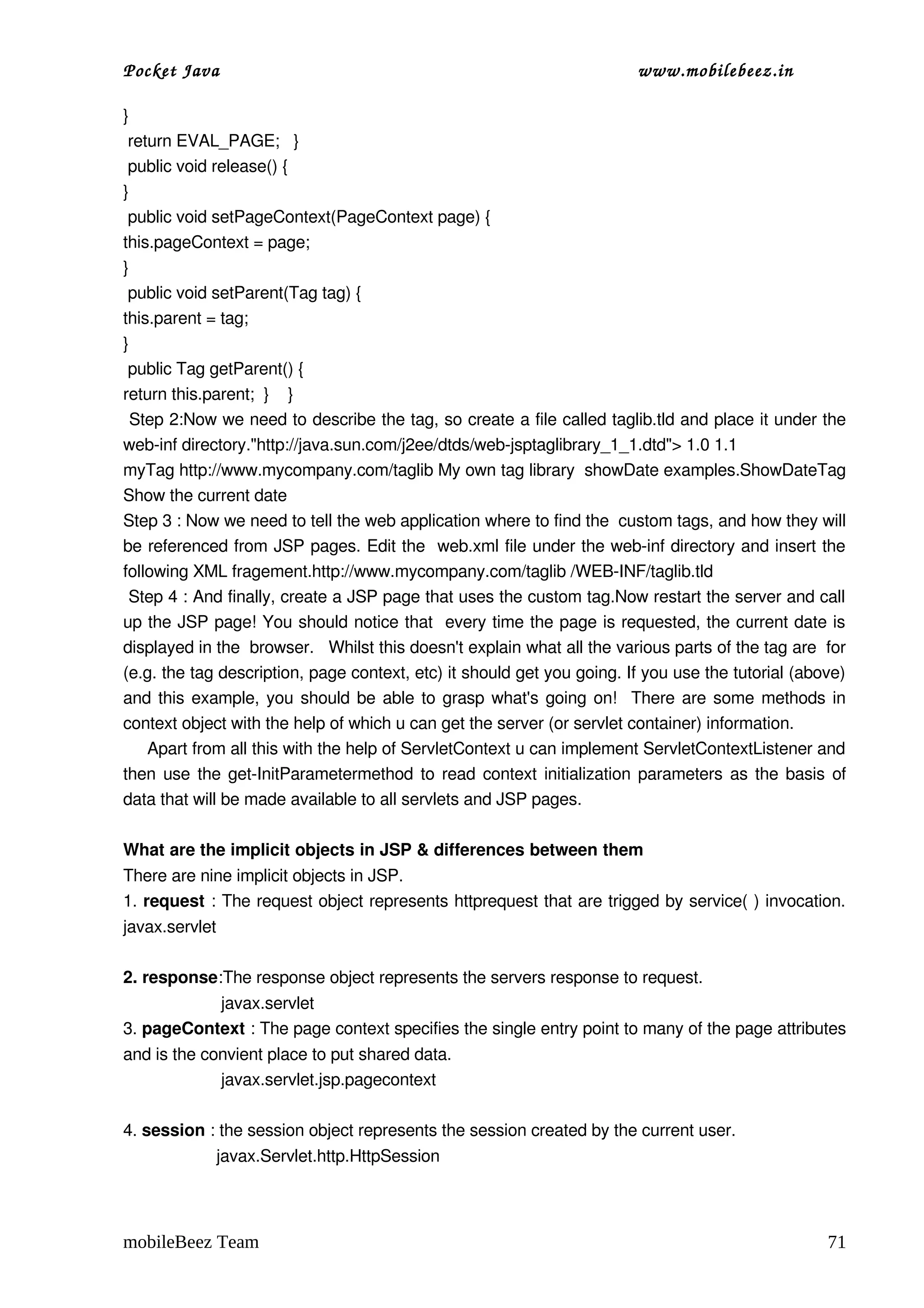 Pocket Java                                                              www.mobilebeez.in  

} 
 return EVAL_PAGE;   } 
 public void release() { 
} 
 public void setPageContext(PageContext page) { 
this.pageContext = page; 
} 
 public void setParent(Tag tag) { 
this.parent = tag; 
} 
 public Tag getParent() { 
return this.parent;  }    } 
 Step 2:Now we need to describe the tag, so create a file called taglib.tld and place it under the 
web­inf directory."http://java.sun.com/j2ee/dtds/web­jsptaglibrary_1_1.dtd"> 1.0 1.1 
myTag http://www.mycompany.com/taglib My own tag library  showDate examples.ShowDateTag 
Show the current date  
Step 3 : Now we need to tell the web application where to find the  custom tags, and how they will 
be referenced from JSP pages. Edit the  web.xml file under the web­inf directory and insert the 
following XML fragement.http://www.mycompany.com/taglib /WEB­INF/taglib.tld 
 Step 4 : And finally, create a JSP page that uses the custom tag.Now restart the server and call 
up the JSP page! You should notice that  every time the page is requested, the current date is 
displayed in the  browser.   Whilst this doesn't explain what all the various parts of the tag are  for 
(e.g. the tag description, page context, etc) it should get you going. If you use the tutorial (above) 
and this example, you should be able to grasp what's going on!   There are some methods in 
context object with the help of which u can get the server (or servlet container) information. 
     Apart from all this with the help of ServletContext u can implement ServletContextListener and 
then use the get­InitParametermethod to read context initialization parameters as the basis of 
data that will be made available to all servlets and JSP pages. 

What are the implicit objects in JSP & differences between them 
There are nine implicit objects in JSP. 
1. request : The request object represents httprequest that are trigged by service( ) invocation. 
javax.servlet

2. response:The response object represents the servers response to request. 
                     javax.servlet
3. pageContext : The page context specifies the single entry point to many of the page attributes 
and is the convient place to put shared data.  
                     javax.servlet.jsp.pagecontext

4. session : the session object represents the session created by the current user.
                    javax.Servlet.http.HttpSession




mobileBeez Team                                                                                     71
 