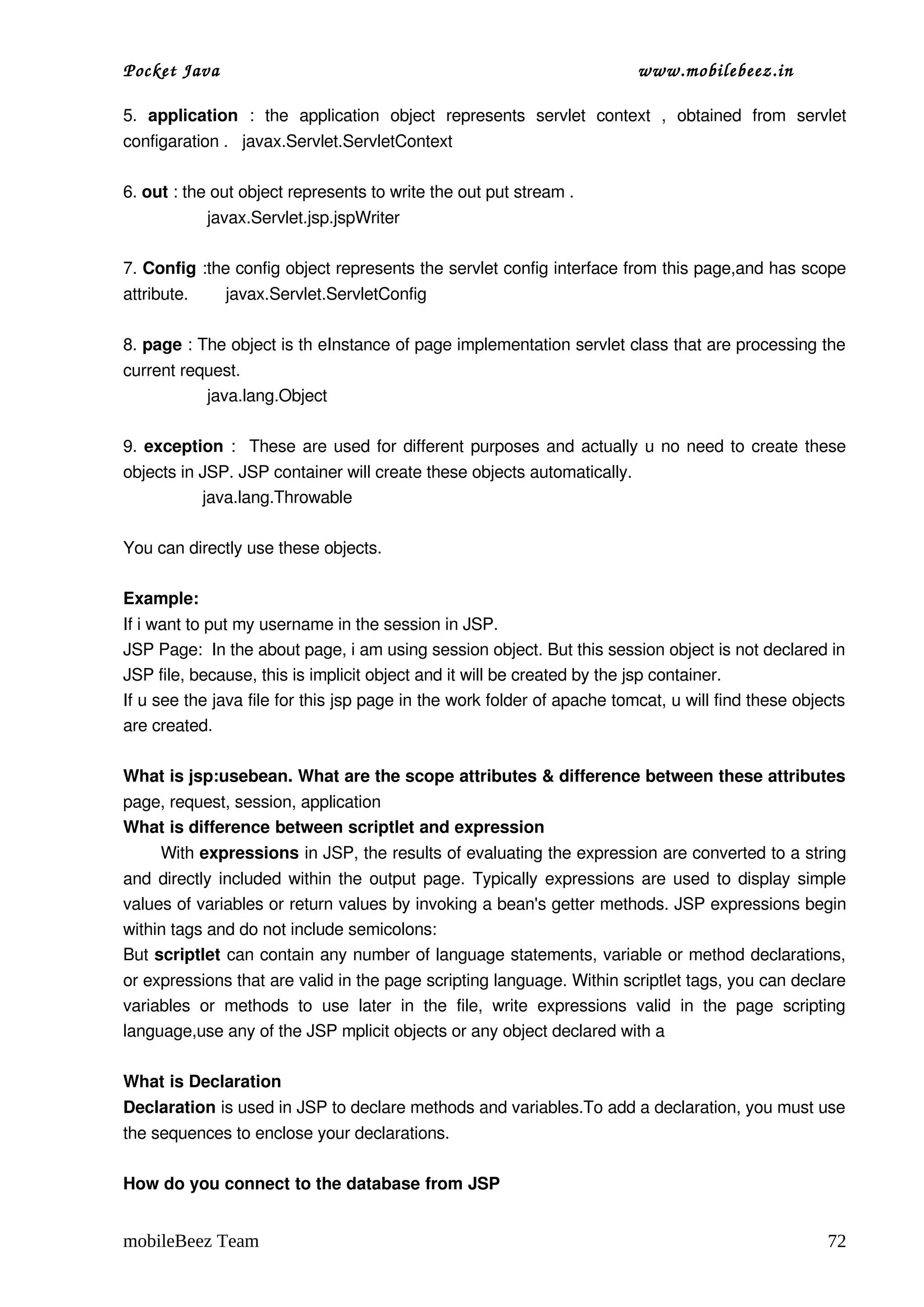 Pocket Java                                                                           www.mobilebeez.in  

5.  application  :   the   application   object   represents   servlet   context   ,   obtained   from   servlet 
configaration .   javax.Servlet.ServletContext

6. out : the out object represents to write the out put stream .   
                  javax.Servlet.jsp.jspWriter

7. Config :the config object represents the servlet config interface from this page,and has scope 
attribute.        javax.Servlet.ServletConfig

8. page : The object is th eInstance of page implementation servlet class that are processing the 
current request.     
                  java.lang.Object

9.  exception  :   These are used for different purposes and actually u no need to create these 
objects in JSP. JSP container will create these objects automatically.              
                 java.lang.Throwable

You can directly use these objects. 

Example: 
If i want to put my username in the session in JSP. 
JSP Page:  In the about page, i am using session object. But this session object is not declared in 
JSP file, because, this is implicit object and it will be created by the jsp container. 
If u see the java file for this jsp page in the work folder of apache tomcat, u will find these objects 
are created. 

What is jsp:usebean. What are the scope attributes & difference between these attributes 
page, request, session, application 
What is difference between scriptlet and expression 
       With expressions in JSP, the results of evaluating the expression are converted to a string 
and directly included within the output page. Typically expressions are used to display simple 
values of variables or return values by invoking a bean's getter methods. JSP expressions begin 
within tags and do not include semicolons: 
But scriptlet can contain any number of language statements, variable or method declarations, 
or expressions that are valid in the page scripting language. Within scriptlet tags, you can declare 
variables   or   methods   to   use   later   in   the   file,   write   expressions   valid   in   the   page   scripting 
language,use any of the JSP mplicit objects or any object declared with a 

What is Declaration 
Declaration is used in JSP to declare methods and variables.To add a declaration, you must use 
the sequences to enclose your declarations. 

How do you connect to the database from JSP 


mobileBeez Team                                                                                                        72
 